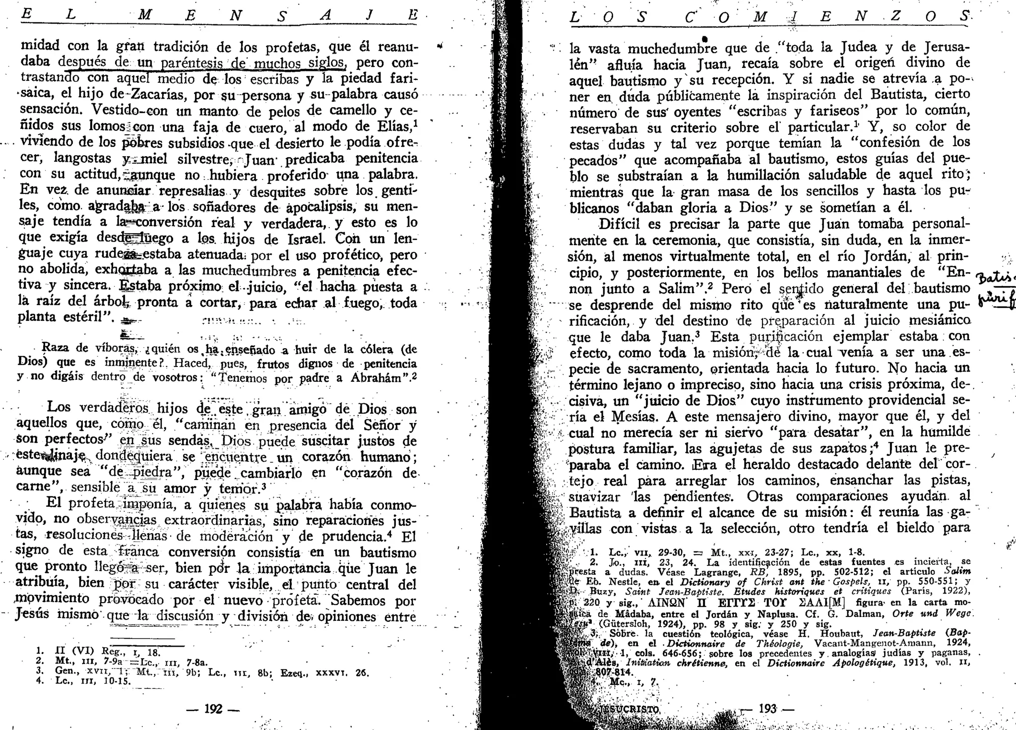 E L M E N S A J E
midad con la gfati tradición de los profetas, que él reanu-
daba después de un paréntesis de'muchos siglos, _ pero con-
trastando con aquel medio de los escribas y la piedad fari-
•saica, el hijo de~Zacarías, por su persona y su palabra causó
sensación. Vestido-con un manto de pelos de camello y ce-
ñidos sus lomosjeon una faja de cuero, al modo de Elias,1
.... viviendo de los pobres subsidios-que el desierto le podía ofre^
cer, langostas yxmiel silvestre, Juan-
. predicaba penitencia
. con su actitud,-aunque no hubiera proferido- una palabra.
En vez. de anunciar represalias y desquites sobre los, genti-
les, como agradaba a- los soñadores de apocalipsis, su men-
saje tendía a la?*conversión real y verdadera, y esto es lo
que exigía desdggüego a los. hijos de Israel. Con un len-
guaje cuya rude^=estaba atenuada: por el uso prof ético, pero
no abolida, exhortaba a las muchedumbres a penitencia efec-
tiva y sincera. Estaba próximo: el -juicio, "el hacha puesta a
lá raíz del árbol;, pronta a cortar» para echar al fuego,, toda
planta estéril". ^._ H-VÍ-. ••:.. •
¿_:
. • . . i % : .: .. ,,^: -
Raza de víboras, ¿quién os.ha.ejiseííado -a huir de la cólera (de
Dios) que es inminente?, Haced, pues, frutos dignos de penitencia
y no digáis dentro^ de vosotros: '"Tenemos por padre a Ábrahám".2
Los verdaderos^ hijos de .éste, gran amigó dé Dios son
aquellos que, cómo el, "caminan en presencia del Señor y
Son perfectos'" ejttjlús sendas, Dios puede suscitar justos de
.éste^yjnaje, dondequiera se ^encuentre _ un corazón humanó;
aunque sea "despiedra", puede Icambjarlo en "corazón de
carne", sensible ajsu amor y temor.3
El profeta-imponía, a quienes su palabra había conmo-
vido, no observancias extraordinarias, sino reparaciones jus-
tas, resoluciones -llenas de moderación y de prudencia.4
El
signo de esta franca conversión consistía en un bautismo
que pronto llegós^er, bien póV la importancia que Juan le
atribuía, bien ¡por su carácter visible, .el punto central del
,mpvimiento provocado por el nuevo profeta". Sabemos por
- Jesús mismo que la discusión y división dev opiniones entre
1. XI (VI) Rég., i, 18.
2. Mt., ni, 7-9a==Lc, ni, 7-8a.
3. Gen., xvu, I f M t . , n i , 9b; Le., n i , 8b; Ezeq., XXXVT. 26.
4. Le, in, 10-15.
— 192 —
O C O M J E N O S-
la vasta muchedumbre que de "toda la Judea y de Jerusa-
lén" afluía hacia Juan, recaía sobre el origen divino de
aquel bautismo y su recepción. Y si nadie se atrevía a po-
ner en, duda públicamente lá inspiración del Bautista, cierto
número de sus' oyentes "escribas y fariseos" por lo común,
reservaban su criterio sobre el' particular.1
' Y, so color de
estas dudas y tal vez porque temían la "confesión de los
pecados" que acompañaba al bautismo, estos guías del pue-
blo se substraían a la humillación saludable de aquel rito;
mientras que la gran masa de los sencillos y hasta los pu-
blícanos "daban gloria a Dios" y se sometían a él.
Difícil es precisar la parte que Juan tomaba personal-
mente en la ceremonia, que consistía, sin duda, en la inmer-
sión, al menos virtualmente total, en el río Jordán, al prin-
cipio, y posteriormente, en los bellos manantiales de "En- r^fa,
non junto a Salim".2
Pero el servido general del bautismo ,—rj
se desprende del mismo rito qué'es naturalmente una pu- ir~l±J[
rificación, y del destino de preparación al juicio mesiánico
que le daba Juan.3
Esta purilicaáón ejemplar estaba con
efecto, como toda la misión;*d& la cual venía a ser una.es-
pecie de sacramento, orientada hacia lo futuro. No hacia un
término lejano o impreciso, sino hacia una crisis próxima, de-,
cisiva, un "juicio de Dios" cuyo instrumento providencial se-
ría el tyTesías. A este mensajero divino, mayor que él, y del
cual no merecía ser ni siervo "para desatar", en la humilde
postura familiar, las agujetas de sus zapatos;4
Juan le pre-
paraba el camino. Eira el heraldo destacado delante del cor-
tejo real para arreglar los caminos, ensanchar las pistas,
suavizar las pendientes. Otras comparaciones ayudan al
• Bautista a definir el alcance de su misión: él reunía las ga-
mitas con vistas a la selección, otro tendría el bieldo para
'Sí* . 1 . Le.,' vil* 29-30, = Mt., xxi, 23-27; Le., xx, 1-8. *•'
2. Jo., ni, 23, 24. La identificación de estas fuentes es incierta, se
Jpreíta a dudas. Véase Lagrange, RB, 1895, pp. 502-512; el artículo Salim
¡Jíflé- Eb, Nestle, en. el Dictionary of Christ ant theGospeU, ti, pp. 550-551; y
u'.'íJtv Btisy, Saint Jean-Baptiste. Etudes historiques et critiques (París, 1922),
¿;&220 y sig.,' AINS2N' H E I T r S T O r 2AAI[M] figura, en la carta mo-
-*«!% de Hadaba, entre el Jordán y Naplusa. Cf. G. Dalman, Orte und Wege.
ty¿Ku
* (Gütersloh, 1924), pp. 98 y sig. y 250 y sig.
'™'. 3V Sobré, la cuestión teológica, véase H. Houbaut, Jean-Baptiste (Bap-
Ama de), en el -Dictionnaire de Théologie, Vacant-Mangenot-Amann, 1924,
>#1J-,fei,-l, cois. 646-656; sobre los precedentes y. analogías" judías y paganas, .
d Ales, Initiatitm chrétienne. en el Dictionnaire Apologétique, 1913, vol. H,
á, ^07-814. .
|Vl¡tc,,. i, 7. .
£SVCRIST0, 193 —
 
