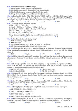 Câu 25: Phát biểu nào sau đây không đúng?
A. Dung dịch FeCl3 phản ứng được với kim loại Fe.
B. Kim loại Fe phản ứng với dung dịch HCl tạo ra muối sắt(II).
C. Kim loại Fe không tan trong dung dịch H2SO4 đặc, nguội.
D. Trong các phản ứng hóa học, ion Fe2+
chỉ thể hiện tính khử.
Câu 26: Hỗn hợp khí X gồm C2H6, C3H6 và C4H6. Tỉ khối của X so với H2 bằng 24. Đốt cháy hoàn
toàn 0,96 gam X trong oxi dư rồi cho toàn bộ sản phẩm cháy vào 1 lít dung dịch Ba(OH)2 0,05M. Sau
khi các phản ứng xảy ra hoàn toàn, thu được m gam kết tủa. Giá trị của m là
A. 9,85. B. 7,88. C. 13,79. D. 5,91.
Câu 27: Cho các phương trình phản ứng sau:
(a) Fe + 2HCl → FeCl2 + H2.
(b) Fe3O4 + 4H2SO4 → Fe2(SO4)3 + FeSO4 + 4H2O.
2KMnO4 + 16HCl → 2KCl + 2MnCl2 + 5Cl2 + 8H2O.(c)
(d) FeS + H2SO4 → FeSO4 + H2S.
(e) 2Al + 3H2SO4 → Al2(SO4)3 + 3H2.
Trong các phản ứng trên, số phản ứng mà ion H+
đóng vai trò chất oxi hóa là
A. 3. B. 4. C. 1. D. 2.
Câu 28: Phát biểu nào dưới đây không đúng?
A. SiO2 tan tốt trong dung dịch HCl.
B. SiO2 là oxit axit.
C. Sục khí CO2 vào dung dịch Ca(OH)2 dư, dung dịch bị vẩn đục.
D. Đốt cháy hoàn toàn CH4 bằng oxi, thu được CO2 và H2O.
Câu 29: Hỗn hợp X gồm Ba, Na và Al, trong đó số mol của Al bằng 6 lần số mol của Ba. Cho m gam
X vào nước dư đến phản ứng hoàn toàn, thu được 1,792 lít khí H2 (đktc) và 0,54 gam chất rắn. Giá trị
của m là
A. 5,27. B. 3,45. C. 3,90. D. 3,81.
Câu 30: Khi xà phòng hóa triglixerit X bằng dung dịch NaOH dư, đun nóng, thu được sản phẩm gồm
glixerol, natri oleat, natri stearat và natri panmitat. Số đồng phân cấu tạo thỏa mãn tính chất trên của
X là
A. 3. B. 2. C. 1. D. 4.
Câu 31: Hỗn hợp X gồm hai ancol đơn chức, đồng đẳng kế tiếp. Đun nóng 16,6 gam X với H2SO4
đặc ở 140ºC, thu được 13,9 gam hỗn hợp ete (không có sản phẩm hữu cơ nào khác). Biết các phản
ứng xảy ra hoàn toàn. Công thức của hai ancol trong X là
A. CH3OH và C2H5OH. B. C3H5OH và C4H7OH.
C. C2H5OH và C3H7OH. D. C3H7OH và C4H9OH.
Câu 32: Hòa tan hết một lượng hỗn hợp gồm K và Na vào H2O dư, thu được dung dịch X và 0,672 lít
khí H2 (đktc). Cho X vào dung dịch FeCl3 dư, đến khi phản ứng xảy ra hoàn toàn, thu được m gam
kết tủa. Giá trị của m là
A. 2,14. B. 1,07. C. 3,21. D. 6,42.
Câu 33: Cho 50 ml dung dịch HNO3 1M vào 100 ml dung dịch KOH nồng độ x mol/l, sau phản ứng thu
được dung dịch chỉ chứa một chất tan duy nhất. Giá trị của x là
A. l,0. B. 0,5. C. 0,8. D. 0,3.
Câu 34: Trường hợp nào dưới đây tạo ra sản phẩm là ancol và muối natri của axit cacboxylic?
A. CH3COOCH2CH=CH2 + NaOH
o
t
⎯⎯→
B. CH3COOCH=CH2 + NaOH
o
t
⎯⎯→
C. HCOOCH=CHCH3 + NaOH
o
t
⎯⎯→
D. CH3COOC6H5 (phenyl axetat) + NaOH
o
t
⎯⎯→
Câu 35: Cho hỗn hợp gồm 0,05 mol HCHO và 0,02 mol HCOOH vào lượng dư dung dịch AgNO3
trong NH3, đun nóng. Sau khi các phản ứng xảy ra hoàn toàn, thu được m gam Ag. Giá trị của m là
A. 15,12. B. 21,60. C. 30,24. D. 25,92.
Trang 3/5 - Mã đề thi 524
 