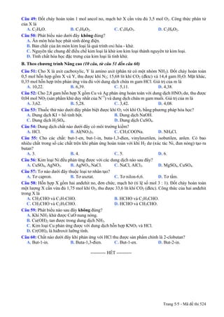 Câu 49: Đốt cháy hoàn toàn 1 mol ancol no, mạch hở X cần vừa đủ 3,5 mol O2. Công thức phân tử
của X là
A. C2H6O. B. C3H8O2. C. C3H8O3. D. C2H6O2.
Câu 50: Phát biểu không đúng?nào dưới đây
A. Ăn mòn hóa học phát sinh dòng điện.
B. Bản chất của ăn mòn kim loại là quá trình oxi hóa - khử.
C. Nguyên tắc chung để điều chế kim loại là khử ion kim loại thành nguyên tử kim loại.
D. Tính chất hóa học đặc trưng của kim loại là tính khử.
B. Theo chương trình Nâng cao (10 câu, từ câu 51 đến câu 60)
Câu 51: Cho X là axit cacboxylic, Y là amino axit (phân tử có một nhóm NH2). Đốt cháy hoàn toàn
0,5 mol hỗn hợp gồm X và Y, thu được khí N2; 15,68 lít khí CO2 (đktc) và 14,4 gam H2O. Mặt khác,
0,35 mol hỗn hợp trên phản ứng vừa đủ với dung dịch chứa m gam HCl. Giá trị của m là
A. 10,22. B. 6,39. C. 5,11. D. 4,38.
Câu 52: Cho 2,8 gam hỗn hợp X gồm Cu và Ag phản ứng hoàn toàn với dung dịch HNO3 dư, thu được
0,04 mol NO2 (sản phẩm khử duy nhất của N+5
) và dung dịch chứa m gam muối. Giá trị của m là
A. 3,62. B. 5,28. C. 3,42. D. 4,08.
Câu 53: Thuốc thử nào dưới đây phân biệt được khí O2 với khí O3 bằng phương pháp hóa học?
A. Dung dịch KI + hồ tinh bột. B. Dung dịch NaOH.
C. Dung dịch H2SO4. D. Dung dịch CuSO4.
Câu 54: Dung dịch chất nào dưới đây có môi trường kiềm?
A. HCl. B. Al(NO3)3. C. CH3COONa. D. NH4Cl.
Câu 55: Cho các chất: but-1-en, but-1-in, buta-1,3-đien, vinylaxetilen, isobutilen, anlen. Có bao
nhiêu chất trong số các chất trên khi phản ứng hoàn toàn với khí H2 dư (xúc tác Ni, đun nóng) tạo ra
butan?
A. 3. B. 4. C. 5. D. 6.
Câu 56: Kim loại Ni đều phản ứng được với các dung dịch nào sau đây?
A. CuSO4, AgNO3. B. AgNO3, NaCl. C. NaCl, AlCl3. D. MgSO4, CuSO4.
Câu 57: Tơ nào dưới đây thuộc loại tơ nhân tạo?
A. Tơ capron. B. Tơ axetat. C. Tơ nilon-6,6. D. Tơ tằm.
Câu 58: Hỗn hợp X gồm hai anđehit no, đơn chức, mạch hở (tỉ lệ số mol 3 : 1). Đốt cháy hoàn toàn
một lượng X cần vừa đủ 1,75 mol khí O2, thu được 33,6 lít khí CO2 (đktc). Công thức của hai anđehit
trong X là
A. CH3CHO và C3H7CHO. B. HCHO và C2H5CHO.
C. CH3CHO và C2H5CHO. D. HCHO và CH3CHO.
Câu 59: Phát biểu nào sau đây không đúng?
A. Khí NH3 khử được CuO nung nóng.
B. Cu(OH)2 tan được trong dung dịch NH3.
C. Kim loại Cu phản ứng được với dung dịch hỗn hợp KNO3 và HCl.
D. Cr(OH)2 là hiđroxit lưỡng tính.
Câu 60: Chất nào dưới đây khi phản ứng với HCl thu được sản phẩm chính là 2-clobutan?
A. But-1-in. B. Buta-1,3-đien. C. But-1-en. D. But-2-in.
---------------------------------------------------------- HẾT ----------
Trang 5/5 - Mã đề thi 524
 