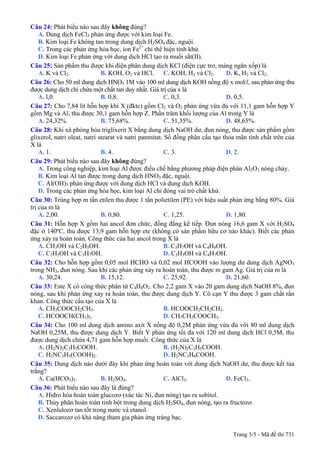 Câu 24: Phát biểu nào sau đây không đúng?
A. Dung dịch FeCl3 phản ứng được với kim loại Fe.
B. Kim loại Fe không tan trong dung dịch H2SO4 đặc, nguội.
C. Trong các phản ứng hóa học, ion Fe2+
chỉ thể hiện tính khử.
D. Kim loại Fe phản ứng với dung dịch HCl tạo ra muối sắt(II).
Câu 25: Sản phẩm thu được khi điện phân dung dịch KCl (điện cực trơ, màng ngăn xốp) là
A. K và Cl2. B. KOH, O2 và HCl. C. KOH, H2 và Cl2. D. K, H2 và Cl2.
Câu 26: Cho 50 ml dung dịch HNO3 1M vào 100 ml dung dịch KOH nồng độ x mol/l, sau phản ứng thu
được dung dịch chỉ chứa một chất tan duy nhất. Giá trị của x là
A. l,0. B. 0,8. C. 0,3. D. 0,5.
Câu 27: Cho 7,84 lít hỗn hợp khí X (đktc) gồm Cl2 và O2 phản ứng vừa đủ với 11,1 gam hỗn hợp Y
gồm Mg và Al, thu được 30,1 gam hỗn hợp Z. Phần trăm khối lượng của Al trong Y là
A. 24,32%. B. 75,68%. C. 51,35%. D. 48,65%.
Câu 28: Khi xà phòng hóa triglixerit X bằng dung dịch NaOH dư, đun nóng, thu được sản phẩm gồm
glixerol, natri oleat, natri stearat và natri panmitat. Số đồng phân cấu tạo thỏa mãn tính chất trên của
X là
A. 1. B. 4. C. 3. D. 2.
Câu 29: Phát biểu nào sau đây không đúng?
A. Trong công nghiệp, kim loại Al được điều chế bằng phương pháp điện phân Al2O3 nóng chảy.
B. Kim loại Al tan được trong dung dịch HNO3 đặc, nguội.
C. Al(OH)3 phản ứng được với dung dịch HCl và dung dịch KOH.
D. Trong các phản ứng hóa học, kim loại Al chỉ đóng vai trò chất khử.
Câu 30: Trùng hợp m tấn etilen thu được 1 tấn polietilen (PE) với hiệu suất phản ứng bằng 80%. Giá
trị của m là
A. 2,00. B. 0,80. C. 1,25. D. 1,80.
Câu 31: Hỗn hợp X gồm hai ancol đơn chức, đồng đẳng kế tiếp. Đun nóng 16,6 gam X với H2SO4
đặc ở 140ºC, thu được 13,9 gam hỗn hợp ete (không có sản phẩm hữu cơ nào khác). Biết các phản
ứng xảy ra hoàn toàn. Công thức của hai ancol trong X là
A. CH3OH và C2H5OH. B. C3H7OH và C4H9OH.
C. C2H5OH và C3H7OH. D. C3H5OH và C4H7OH.
Câu 32: Cho hỗn hợp gồm 0,05 mol HCHO và 0,02 mol HCOOH vào lượng dư dung dịch AgNO3
trong NH3, đun nóng. Sau khi các phản ứng xảy ra hoàn toàn, thu được m gam Ag. Giá trị của m là
A. 30,24. B. 15,12. C. 25,92. D. 21,60.
Câu 33: Este X có công thức phân tử C4H8O2. Cho 2,2 gam X vào 20 gam dung dịch NaOH 8%, đun
nóng, sau khi phản ứng xảy ra hoàn toàn, thu được dung dịch Y. Cô cạn Y thu được 3 gam chất rắn
khan. Công thức cấu tạo của X là
A. CH3COOCH2CH3. B. HCOOCH2CH2CH3.
C. HCOOCH(CH3)2. D. CH3CH2COOCH3.
Câu 34: Cho 100 ml dung dịch amino axit X nồng độ 0,2M phản ứng vừa đủ với 80 ml dung dịch
NaOH 0,25M, thu được dung dịch Y. Biết Y phản ứng tối đa với 120 ml dung dịch HCl 0,5M, thu
được dung dịch chứa 4,71 gam hỗn hợp muối. Công thức của X là
A. (H2N)2C2H3COOH. B. (H2N)2C3H5COOH.
C. H2NC3H5(COOH)2. D. H2NC3H6COOH.
Câu 35: Dung dịch nào dưới đây khi phản ứng hoàn toàn với dung dịch NaOH dư, thu được kết tủa
trắng?
A. Ca(HCO3)2. B. H2SO4. C. AlCl3. D. FeCl3.
Câu 36: Phát biểu nào sau đây là đúng?
A. Hiđro hóa hoàn toàn glucozơ (xúc tác Ni, đun nóng) tạo ra sobitol.
B. Thủy phân hoàn toàn tinh bột trong dung dịch H2SO4, đun nóng, tạo ra fructozơ.
C. Xenlulozơ tan tốt trong nước và etanol.
D. Saccarozơ có khả năng tham gia phản ứng tráng bạc.
Trang 3/5 - Mã đề thi 731
 