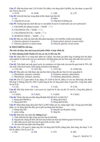 Câu 37: Hấp thụ hoàn toàn 2,24 lít khí CO2 (đktc) vào dung dịch Ca(OH)2 dư, thu được m gam kết
tủa. Giá trị của m là
A. 19,70. B. 10,00. C. 5,00. D. 1,97.
Câu 38: Liên kết hóa học trong phân tử Br2 thuộc loại liên kết
A. ion. B. hiđro.
C. cộng hóa trị có cực. D. cộng hóa trị không cực.
Câu 39: Trường hợp nào dưới đây tạo ra sản phẩm là ancol và muối natri của axit cacboxylic?
A. CH3COOC6H5 (phenyl axetat) + NaOH
o
t
⎯⎯→
B. CH3COOCH=CH2 + NaOH
o
t
⎯⎯→
C. CH3COOCH2CH=CH2 + NaOH
o
t
⎯⎯→
D. HCOOCH=CHCH3 + NaOH
o
t
⎯⎯→
Câu 40: Dãy các chất nào dưới đây đều phản ứng được với Cu(OH)2 ở điều kiện thường?
A. Glucozơ, glixerol và saccarozơ. B. Etylen glicol, glixerol và ancol etylic.
C. Glucozơ, glixerol và metyl axetat. D. Glixerol, glucozơ và etyl axetat.
II. PHẦN RIÊNG (10 câu)
Thí sinh chỉ được làm một trong hai phần (Phần A hoặc Phần B)
A. Theo chương trình Chuẩn (10 câu, từ câu 41 đến câu 50)
Câu 41: Hợp chất X có công thức phân tử C5H8O2, khi tham gia phản ứng xà phòng hóa thu được
một anđehit và một muối của axit cacboxylic. Số đồng phân cấu tạo thỏa mãn tính chất trên của X là
A. 3. B. 2. C. 5. D. 4.
Câu 42: Tiến hành sản xuất ancol etylic từ xenlulozơ với hiệu suất của toàn bộ quá trình là 70%. Để
sản xuất 2 tấn ancol etylic, khối lượng xenlulozơ cần dùng là
A. 3,521 tấn. B. 5,031 tấn. C. 2,515 tấn. D. 10,062 tấn.
Câu 43: Dãy gồm các chất được sắp xếp theo thứ tự tăng dần lực bazơ từ trái sang phải là:
A. Phenylamin, amoniac, etylamin. B. Etylamin, amoniac, phenylamin.
C. Phenylamin, etylamin, amoniac. D. Etylamin, phenylamin, amoniac.
Câu 44: Cho 27,2 gam ankin X tác dụng với 15,68 lít khí H2 (đktc) có xúc tác thích hợp, thu được
hỗn hợp Y (không chứa H2). Biết Y phản ứng tối đa với dung dịch chứa 16 gam Br2. Công thức phân
tử của X là
A. C3H4. B. C5H8. C. C4H6. D. C2H2.
Câu 45: Đốt cháy hoàn toàn 1 mol ancol no, mạch hở X cần vừa đủ 3,5 mol O2. Công thức phân tử
của X là
A. C3H8O3. B. C2H6O2. C. C2H6O. D. C3H8O2.
Câu 46: Thuốc thử nào sau đây dùng để phân biệt khí H2S với khí CO2?
A. Dung dịch Pb(NO3)2. B. Dung dịch NaCl.
C. Dung dịch HCl. D. Dung dịch K2SO4.
Câu 47: Điện phân dung dịch gồm NaCl và HCl (điện cực trơ, màng ngăn xốp). Trong quá trình điện
phân, so với dung dịch ban đầu, giá trị pH của dung dịch thu được
A. không thay đổi. B. tăng lên sau đó giảm xuống.
C. giảm xuống. D. tăng lên.
Câu 48: Phát biểu không đúng?nào dưới đây
A. Tính chất hóa học đặc trưng của kim loại là tính khử.
B. Nguyên tắc chung để điều chế kim loại là khử ion kim loại thành nguyên tử kim loại.
C. Bản chất của ăn mòn kim loại là quá trình oxi hóa - khử.
D. Ăn mòn hóa học phát sinh dòng điện.
Câu 49: Cho 1,56 gam Cr phản ứng hết với dung dịch H2SO4 loãng (dư), đun nóng, thu được V ml
khí H2 (đktc). Giá trị của V là
A. 336. B. 224. C. 672. D. 896.
Trang 4/5 - Mã đề thi 731
 