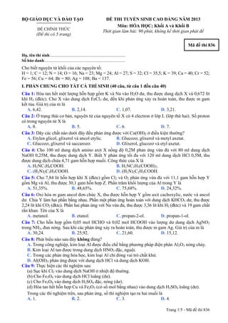 BỘ GIÁO DỤC VÀ ĐÀO TẠO
ĐỀ CHÍNH THỨC
(Đề thi có 5 trang)
ĐỀ THI TUYỂN SINH CAO ĐẲNG NĂM 2013
Môn: HÓA HỌC; Khối A và Khối B
Thời gian làm bài: 90 phút, không kể thời gian phát đề
Mã đề thi 836
Họ, tên thí sinh:..........................................................................
Số báo danh:............................................................................
Cho biết nguyên tử khối của các nguyên tố:
H = 1; C = 12; N = 14; O = 16; Na = 23; Mg = 24; Al = 27; S = 32; Cl = 35,5; K = 39; Ca = 40; Cr = 52;
Fe = 56; Cu = 64; Br = 80; Ag = 108; Ba = 137.
I. PHẦN CHUNG CHO TẤT CẢ THÍ SINH (40 câu, từ câu 1 đến câu 40)
Câu 1: Hòa tan hết một lượng hỗn hợp gồm K và Na vào H2O dư, thu được dung dịch X và 0,672 lít
khí H2 (đktc). Cho X vào dung dịch FeCl3 dư, đến khi phản ứng xảy ra hoàn toàn, thu được m gam
kết tủa. Giá trị của m là
A. 6,42. B. 2,14. C. 1,07. D. 3,21.
Câu 2: Ở trạng thái cơ bản, nguyên tử của nguyên tố X có 4 electron ở lớp L (lớp thứ hai). Số proton
có trong nguyên tử X là
A. 8. B. 5. C. 6. D. 7.
Câu 3: Dãy các chất nào dưới đây đều phản ứng được với Cu(OH)2 ở điều kiện thường?
A. Etylen glicol, glixerol và ancol etylic. B. Glucozơ, glixerol và metyl axetat.
C. Glucozơ, glixerol và saccarozơ. D. Glixerol, glucozơ và etyl axetat.
Câu 4: Cho 100 ml dung dịch amino axit X nồng độ 0,2M phản ứng vừa đủ với 80 ml dung dịch
NaOH 0,25M, thu được dung dịch Y. Biết Y phản ứng tối đa với 120 ml dung dịch HCl 0,5M, thu
được dung dịch chứa 4,71 gam hỗn hợp muối. Công thức của X là
A. H2NC3H6COOH. B. H2NC3H5(COOH)2.
C. (H2N)2C3H5COOH. D. (H2N)2C2H3COOH.
Câu 5: Cho 7,84 lít hỗn hợp khí X (đktc) gồm Cl2 và O2 phản ứng vừa đủ với 11,1 gam hỗn hợp Y
gồm Mg và Al, thu được 30,1 gam hỗn hợp Z. Phần trăm khối lượng của Al trong Y là
A. 51,35%. B. 48,65%. C. 75,68%. D. 24,32%.
Câu 6: Oxi hóa m gam ancol đơn chức X, thu được hỗn hợp Y gồm axit cacboxylic, nước và ancol
dư. Chia Y làm hai phần bằng nhau. Phần một phản ứng hoàn toàn với dung dịch KHCO3 dư, thu được
2,24 lít khí CO2 (đktc). Phần hai phản ứng với Na vừa đủ, thu được 3,36 lít khí H2 (đktc) và 19 gam chất
rắn khan. Tên của X là
A. metanol. B. etanol. C. propan-2-ol. D. propan-1-ol.
Câu 7: Cho hỗn hợp gồm 0,05 mol HCHO và 0,02 mol HCOOH vào lượng dư dung dịch AgNO3
trong NH3, đun nóng. Sau khi các phản ứng xảy ra hoàn toàn, thu được m gam Ag. Giá trị của m là
A. 30,24. B. 25,92. C. 21,60. D. 15,12.
Câu 8: Phát biểu nào sau đây không đúng?
A. Trong công nghiệp, kim loại Al được điều chế bằng phương pháp điện phân Al2O3 nóng chảy.
B. Kim loại Al tan được trong dung dịch HNO3 đặc, nguội.
C. Trong các phản ứng hóa học, kim loại Al chỉ đóng vai trò chất khử.
D. Al(OH)3 phản ứng được với dung dịch HCl và dung dịch KOH.
Câu 9: Thực hiện các thí nghiệm sau:
(a) Sục khí Cl2 vào dung dịch NaOH ở nhiệt độ thường.
(b) Cho Fe3O4 vào dung dịch HCl loãng (dư).
(c) Cho Fe3O4 vào dung dịch H2SO4 đặc, nóng (dư).
(d) Hòa tan hết hỗn hợp Cu và Fe2O3 (có số mol bằng nhau) vào dung dịch H2SO4 loãng (dư).
Trong các thí nghiệm trên, sau phản ứng, số thí nghiệm tạo ra hai muối là
A. 1. B. 2. C. 3. D. 4.
Trang 1/5 - Mã đề thi 836
 