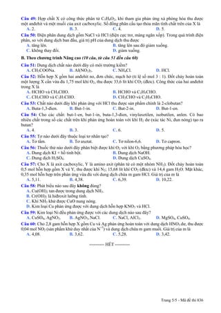 Câu 49: Hợp chất X có công thức phân tử C5H8O2, khi tham gia phản ứng xà phòng hóa thu được
một anđehit và một muối của axit cacboxylic. Số đồng phân cấu tạo thỏa mãn tính chất trên của X là
A. 2. B. 3. C. 4. D. 5.
Câu 50: Điện phân dung dịch gồm NaCl và HCl (điện cực trơ, màng ngăn xốp). Trong quá trình điện
phân, so với dung dịch ban đầu, giá trị pH của dung dịch thu được
A. tăng lên. B. tăng lên sau đó giảm xuống.
C. không thay đổi. D. giảm xuống.
B. Theo chương trình Nâng cao (10 câu, từ câu 51 đến câu 60)
Câu 51: Dung dịch chất nào dưới đây có môi trường kiềm?
A. CH3COONa. B. Al(NO3)3. C. NH4Cl. D. HCl.
Câu 52: Hỗn hợp X gồm hai anđehit no, đơn chức, mạch hở (tỉ lệ số mol 3 : 1). Đốt cháy hoàn toàn
một lượng X cần vừa đủ 1,75 mol khí O2, thu được 33,6 lít khí CO2 (đktc). Công thức của hai anđehit
trong X là
A. HCHO và CH3CHO. B. HCHO và C2H5CHO.
C. CH3CHO và C3H7CHO. D. CH3CHO và C2H5CHO.
Câu 53: Chất nào dưới đây khi phản ứng với HCl thu được sản phẩm chính là 2-clobutan?
A. Buta-1,3-đien. B. But-1-in. C. But-2-in. D. But-1-en.
Câu 54: Cho các chất: but-1-en, but-1-in, buta-1,3-đien, vinylaxetilen, isobutilen, anlen. Có bao
nhiêu chất trong số các chất trên khi phản ứng hoàn toàn với khí H2 dư (xúc tác Ni, đun nóng) tạo ra
butan?
A. 4. B. 3. C. 6. D. 5.
Câu 55: Tơ nào dưới đây thuộc loại tơ nhân tạo?
A. Tơ tằm. B. Tơ axetat. C. Tơ nilon-6,6. D. Tơ capron.
Câu 56: Thuốc thử nào dưới đây phân biệt được khí O2 với khí O3 bằng phương pháp hóa học?
A. Dung dịch KI + hồ tinh bột. B. Dung dịch NaOH.
C. Dung dịch H2SO4. D. Dung dịch CuSO4.
Câu 57: Cho X là axit cacboxylic, Y là amino axit (phân tử có một nhóm NH2). Đốt cháy hoàn toàn
0,5 mol hỗn hợp gồm X và Y, thu được khí N2; 15,68 lít khí CO2 (đktc) và 14,4 gam H2O. Mặt khác,
0,35 mol hỗn hợp trên phản ứng vừa đủ với dung dịch chứa m gam HCl. Giá trị của m là
A. 5,11. B. 4,38. C. 6,39. D. 10,22.
Câu 58: Phát biểu nào sau đây không đúng?
A. Cu(OH)2 tan được trong dung dịch NH3.
B. Cr(OH)2 là hiđroxit lưỡng tính.
C. Khí NH3 khử được CuO nung nóng.
D. Kim loại Cu phản ứng được với dung dịch hỗn hợp KNO3 và HCl.
Câu 59: Kim loại Ni đều phản ứng được với các dung dịch nào sau đây?
A. CuSO4, AgNO3. B. AgNO3, NaCl. C. NaCl, AlCl3. D. MgSO4, CuSO4.
Câu 60: Cho 2,8 gam hỗn hợp X gồm Cu và Ag phản ứng hoàn toàn với dung dịch HNO3 dư, thu được
0,04 mol NO2 (sản phẩm khử duy nhất của N+5
) và dung dịch chứa m gam muối. Giá trị của m là
A. 4,08. B. 3,62. C. 5,28. D. 3,42.
---------------------------------------------------------- HẾT ----------
Trang 5/5 - Mã đề thi 836
 