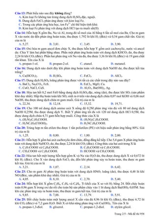 Câu 13: Phát biểu nào sau đây không đúng?
A. Kim loại Fe không tan trong dung dịch H2SO4 đặc, nguội.
B. Dung dịch FeCl3 phản ứng được với kim loại Fe.
C. Trong các phản ứng hóa học, ion Fe2+
chỉ thể hiện tính khử.
D. Kim loại Fe phản ứng với dung dịch HCl tạo ra muối sắt(II).
Câu 14: Hỗn hợp X gồm Ba, Na và Al, trong đó số mol của Al bằng 6 lần số mol của Ba. Cho m gam
X vào nước dư đến phản ứng hoàn toàn, thu được 1,792 lít khí H2 (đktc) và 0,54 gam chất rắn. Giá trị
của m là
A. 5,27. B. 3,81. C. 3,45. D. 3,90.
Câu 15: Oxi hóa m gam ancol đơn chức X, thu được hỗn hợp Y gồm axit cacboxylic, nước và ancol
dư. Chia Y làm hai phần bằng nhau. Phần một phản ứng hoàn toàn với dung dịch KHCO3 dư, thu được
2,24 lít khí CO2 (đktc). Phần hai phản ứng với Na vừa đủ, thu được 3,36 lít khí H2 (đktc) và 19 gam chất
rắn khan. Tên của X là
A. propan-1-ol. B. propan-2-ol. C. etanol. D. metanol.
Câu 16: Dung dịch nào dưới đây khi phản ứng hoàn toàn với dung dịch NaOH dư, thu được kết tủa
trắng?
A. Ca(HCO3)2. B. H2SO4. C. FeCl3. D. AlCl3.
Câu 17: Dung dịch H2SO4 loãng phản ứng được với tất cả các chất trong dãy nào sau đây?
A. BaCl2, Na2CO3, FeS. B. FeCl3, MgO, Cu.
C. CuO, NaCl, CuS. D. Al2O3, Ba(OH)2, Ag.
Câu 18: Hòa tan hết 0,2 mol FeO bằng dung dịch H2SO4 đặc, nóng (dư), thu được khí SO2 (sản phẩm
khử duy nhất). Hấp thụ hoàn toàn khí SO2 sinh ra ở trên vào dung dịch chứa 0,07 mol KOH và 0,06 mol
NaOH, thu được dung dịch chứa m gam muối. Giá trị của m là
A. 22,34. B. 12,18. C. 15,32. D. 19,71.
Câu 19: Cho 100 ml dung dịch amino axit X nồng độ 0,2M phản ứng vừa đủ với 80 ml dung dịch
NaOH 0,25M, thu được dung dịch Y. Biết Y phản ứng tối đa với 120 ml dung dịch HCl 0,5M, thu
được dung dịch chứa 4,71 gam hỗn hợp muối. Công thức của X là
A. (H2N)2C2H3COOH. B. (H2N)2C3H5COOH.
C. H2NC3H5(COOH)2. D. H2NC3H6COOH.
Câu 20: Trùng hợp m tấn etilen thu được 1 tấn polietilen (PE) với hiệu suất phản ứng bằng 80%. Giá
trị của m là
A. 1,25. B. 0,80. C. 1,80. D. 2,00.
Câu 21: Hỗn hợp X gồm hai axit cacboxylic đơn chức, đồng đẳng kế tiếp. Cho 5,4 gam X phản ứng hoàn
toàn với dung dịch NaHCO3 dư, thu được 2,24 lít khí CO2 (đktc). Công thức của hai axit trong X là
A. C3H7COOH và C4H9COOH. B. C2H5COOH và C3H7COOH.
C. CH3COOH và C2H5COOH. D. HCOOH và CH3COOH.
Câu 22: Hòa tan hết một lượng hỗn hợp gồm K và Na vào H2O dư, thu được dung dịch X và 0,672 lít
khí H2 (đktc). Cho X vào dung dịch FeCl3 dư, đến khi phản ứng xảy ra hoàn toàn, thu được m gam
kết tủa. Giá trị của m là
A. 3,21. B. 1,07. C. 2,14. D. 6,42.
Câu 23: Cho m gam Al phản ứng hoàn toàn với dung dịch HNO3 loãng (dư), thu được 4,48 lít khí
NO (đktc, sản phẩm khử duy nhất). Giá trị của m là
A. 4,05. B. 8,10. C. 2,70. D. 5,40.
Câu 24: Hỗn hợp khí X gồm C2H6, C3H6 và C4H6. Tỉ khối của X so với H2 bằng 24. Đốt cháy hoàn
toàn 0,96 gam X trong oxi dư rồi cho toàn bộ sản phẩm cháy vào 1 lít dung dịch Ba(OH)2 0,05M. Sau
khi các phản ứng xảy ra hoàn toàn, thu được m gam kết tủa. Giá trị của m là
A. 9,85. B. 7,88. C. 13,79. D. 5,91.
Câu 25: Đốt cháy hoàn toàn một lượng ancol X cần vừa đủ 8,96 lít khí O2 (đktc), thu được 6,72 lít
khí CO2 (đktc) và 7,2 gam H2O. Biết X có khả năng phản ứng với Cu(OH)2. Tên của X là
A. propan-1,3-điol. B. glixerol. C. propan-1,2-điol. D. etylen glicol.
Trang 2/5 - Mã đề thi 958
 