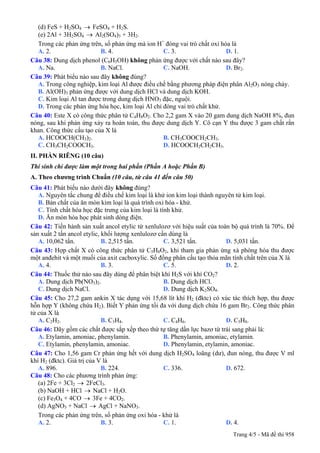 (d) FeS + H2SO4 → FeSO4 + H2S.
(e) 2Al + 3H2SO4 → Al2(SO4)3 + 3H2.
Trong các phản ứng trên, số phản ứng mà ion H+
đóng vai trò chất oxi hóa là
A. 2. B. 4. C. 3. D. 1.
Câu 38: Dung dịch phenol (C6H5OH) không phản ứng được với chất nào sau đây?
A. Na. B. NaCl. C. NaOH. D. Br2.
Câu 39: Phát biểu nào sau đây không đúng?
A. Trong công nghiệp, kim loại Al được điều chế bằng phương pháp điện phân Al2O3 nóng chảy.
B. Al(OH)3 phản ứng được với dung dịch HCl và dung dịch KOH.
C. Kim loại Al tan được trong dung dịch HNO3 đặc, nguội.
D. Trong các phản ứng hóa học, kim loại Al chỉ đóng vai trò chất khử.
Câu 40: Este X có công thức phân tử C4H8O2. Cho 2,2 gam X vào 20 gam dung dịch NaOH 8%, đun
nóng, sau khi phản ứng xảy ra hoàn toàn, thu được dung dịch Y. Cô cạn Y thu được 3 gam chất rắn
khan. Công thức cấu tạo của X là
A. HCOOCH(CH3)2. B. CH3COOCH2CH3.
C. CH3CH2COOCH3. D. HCOOCH2CH2CH3.
II. PHẦN RIÊNG (10 câu)
Thí sinh chỉ được làm một trong hai phần (Phần A hoặc Phần B)
A. Theo chương trình Chuẩn (10 câu, từ câu 41 đến câu 50)
Câu 41: Phát biểu không đúng?nào dưới đây
A. Nguyên tắc chung để điều chế kim loại là khử ion kim loại thành nguyên tử kim loại.
B. Bản chất của ăn mòn kim loại là quá trình oxi hóa - khử.
C. Tính chất hóa học đặc trưng của kim loại là tính khử.
D. Ăn mòn hóa học phát sinh dòng điện.
Câu 42: Tiến hành sản xuất ancol etylic từ xenlulozơ với hiệu suất của toàn bộ quá trình là 70%. Để
sản xuất 2 tấn ancol etylic, khối lượng xenlulozơ cần dùng là
A. 10,062 tấn. B. 2,515 tấn. C. 3,521 tấn. D. 5,031 tấn.
Câu 43: Hợp chất X có công thức phân tử C5H8O2, khi tham gia phản ứng xà phòng hóa thu được
một anđehit và một muối của axit cacboxylic. Số đồng phân cấu tạo thỏa mãn tính chất trên của X là
A. 4. B. 3. C. 5. D. 2.
Câu 44: Thuốc thử nào sau đây dùng để phân biệt khí H2S với khí CO2?
A. Dung dịch Pb(NO3)2. B. Dung dịch HCl.
C. Dung dịch NaCl. D. Dung dịch K2SO4.
Câu 45: Cho 27,2 gam ankin X tác dụng với 15,68 lít khí H2 (đktc) có xúc tác thích hợp, thu được
hỗn hợp Y (không chứa H2). Biết Y phản ứng tối đa với dung dịch chứa 16 gam Br2. Công thức phân
tử của X là
A. C2H2. B. C3H4. C. C4H6. D. C5H8.
Câu 46: Dãy gồm các chất được sắp xếp theo thứ tự tăng dần lực bazơ từ trái sang phải là:
A. Etylamin, amoniac, phenylamin. B. Phenylamin, amoniac, etylamin.
C. Etylamin, phenylamin, amoniac. D. Phenylamin, etylamin, amoniac.
Câu 47: Cho 1,56 gam Cr phản ứng hết với dung dịch H2SO4 loãng (dư), đun nóng, thu được V ml
khí H2 (đktc). Giá trị của V là
A. 896. B. 224. C. 336. D. 672.
Câu 48: Cho các phương trình phản ứng:
(a) 2Fe + 3Cl2 → 2FeCl3.
(b) NaOH + HCl NaCl + H→ 2O.
(c) Fe3O4 + 4CO → 3Fe + 4CO2.
(d) AgNO3 + NaCl AgCl + NaNO→ 3.
Trong các phản ứng trên, số phản ứng oxi hóa - khử là
A. 2. B. 3. C. 1. D. 4.
Trang 4/5 - Mã đề thi 958
 