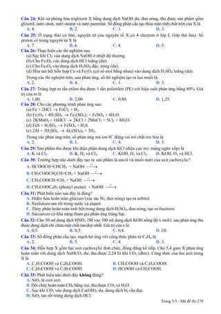 Câu 24: Khi xà phòng hóa triglixerit X bằng dung dịch NaOH dư, đun nóng, thu được sản phẩm gồm
glixerol, natri oleat, natri stearat và natri panmitat. Số đồng phân cấu tạo thỏa mãn tính chất trên của X là
A. 4. B. 2. C. 1. D. 3.
Câu 25: Ở trạng thái cơ bản, nguyên tử của nguyên tố X có 4 electron ở lớp L (lớp thứ hai). Số
proton có trong nguyên tử X là
A. 7. B. 6. C. 8. D. 5.
Câu 26: Thực hiện các thí nghiệm sau:
(a) Sục khí Cl2 vào dung dịch NaOH ở nhiệt độ thường.
(b) Cho Fe3O4 vào dung dịch HCl loãng (dư).
(c) Cho Fe3O4 vào dung dịch H2SO4 đặc, nóng (dư).
(d) Hòa tan hết hỗn hợp Cu và Fe2O3 (có số mol bằng nhau) vào dung dịch H2SO4 loãng (dư).
Trong các thí nghiệm trên, sau phản ứng, số thí nghiệm tạo ra hai muối là
A. 2. B. 4. C. 1. D. 3.
Câu 27: Trùng hợp m tấn etilen thu được 1 tấn polietilen (PE) với hiệu suất phản ứng bằng 80%. Giá
trị của m là
A. 1,80. B. 2,00. C. 0,80. D. 1,25.
Câu 28: Cho các phương trình phản ứng sau:
(a) Fe + 2HCl → FeCl2 + H2.
(b) Fe3O4 + 4H2SO4 → Fe2(SO4)3 + FeSO4 + 4H2O.
2KMnO4 + 16HCl → 2KCl + 2MnCl2 + 5Cl2 + 8H2O.(c)
(d) FeS + H2SO4 → FeSO4 + H2S.
(e) 2Al + 3H2SO4 → Al2(SO4)3 + 3H2.
Trong các phản ứng trên, số phản ứng mà ion H+
đóng vai trò chất oxi hóa là
A. 2. B. 1. C. 4. D. 3.
Câu 29: Sản phẩm thu được khi điện phân dung dịch KCl (điện cực trơ, màng ngăn xốp) là
A. K và Cl2. B. K, H2 và Cl2. C. KOH, H2 và Cl2. D. KOH, O2 và HCl.
Câu 30: Trường hợp nào dưới đây tạo ra sản phẩm là ancol và muối natri của axit cacboxylic?
A. HCOOCH=CHCH3 + NaOH
o
t
⎯⎯→
B. CH3COOCH2CH=CH2 + NaOH
o
t
⎯⎯→
C. CH3COOCH=CH2 + NaOH
o
t
⎯⎯→
D. CH3COOC6H5 (phenyl axetat) + NaOH
o
t
⎯⎯→
Câu 31: Phát biểu nào sau đây là đúng?
A. Hiđro hóa hoàn toàn glucozơ (xúc tác Ni, đun nóng) tạo ra sobitol.
B. Xenlulozơ tan tốt trong nước và etanol.
C. Thủy phân hoàn toàn tinh bột trong dung dịch H2SO4, đun nóng, tạo ra fructozơ.
D. Saccarozơ có khả năng tham gia phản ứng tráng bạc.
Câu 32: Cho 50 ml dung dịch HNO3 1M vào 100 ml dung dịch KOH nồng độ x mol/l, sau phản ứng thu
được dung dịch chỉ chứa một chất tan duy nhất. Giá trị của x là
A. 0,5. B. 0,3. C. 0,8. D. l,0.
Câu 33: Số đồng phân cấu tạo, mạch hở ứng với công thức phân tử C4H6 là
A. 2. B. 5. C. 4. D. 3.
Câu 34: Hỗn hợp X gồm hai axit cacboxylic đơn chức, đồng đẳng kế tiếp. Cho 5,4 gam X phản ứng
hoàn toàn với dung dịch NaHCO3 dư, thu được 2,24 lít khí CO2 (đktc). Công thức của hai axit trong
X là
A. C3H7COOH và C4H9COOH. B. CH3COOH và C2H5COOH.
C. C2H5COOH và C3H7COOH. D. HCOOH và CH3COOH.
Câu 35: Phát biểu nào dưới đây không đúng?
A. SiO2 là oxit axit.
B. Đốt cháy hoàn toàn CH4 bằng oxi, thu được CO2 và H2O.
C. Sục khí CO2 vào dung dịch Ca(OH)2 dư, dung dịch bị vẩn đục.
Trang 3/5 - Mã đề thi 279
D. SiO2 tan tốt trong dung dịch HCl.
 