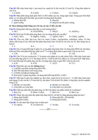 Câu 49: Đốt cháy hoàn toàn 1 mol ancol no, mạch hở X cần vừa đủ 3,5 mol O2. Công thức phân tử
của X là
A. C3H8O3. B. C2H6O. C. C2H6O2. D. C3H8O2.
Câu 50: Điện phân dung dịch gồm NaCl và HCl (điện cực trơ, màng ngăn xốp). Trong quá trình điện
phân, so với dung dịch ban đầu, giá trị pH của dung dịch thu được
A. không thay đổi. B. tăng lên.
C. giảm xuống. D. tăng lên sau đó giảm xuống.
B. Theo chương trình Nâng cao (10 câu, từ câu 51 đến câu 60)
Câu 51: Dung dịch chất nào dưới đây có môi trường kiềm?
A. HCl. B. CH3COONa. C. NH4Cl. D. Al(NO3)3.
Câu 52: Kim loại Ni đều phản ứng được với các dung dịch nào sau đây?
A. NaCl, AlCl3. B. MgSO4, CuSO4. C. AgNO3, NaCl. D. CuSO4, AgNO3.
Câu 53: Cho các chất: but-1-en, but-1-in, buta-1,3-đien, vinylaxetilen, isobutilen, anlen. Có bao
nhiêu chất trong số các chất trên khi phản ứng hoàn toàn với khí H2 dư (xúc tác Ni, đun nóng) tạo ra
butan?
A. 5. B. 6. C. 3. D. 4.
Câu 54: Cho 2,8 gam hỗn hợp X gồm Cu và Ag phản ứng hoàn toàn với dung dịch HNO3 dư, thu được
0,04 mol NO2 (sản phẩm khử duy nhất của N+5
) và dung dịch chứa m gam muối. Giá trị của m là
A. 5,28. B. 3,42. C. 4,08. D. 3,62.
Câu 55: Cho X là axit cacboxylic, Y là amino axit (phân tử có một nhóm NH2). Đốt cháy hoàn toàn
0,5 mol hỗn hợp gồm X và Y, thu được khí N2; 15,68 lít khí CO2 (đktc) và 14,4 gam H2O. Mặt khác,
0,35 mol hỗn hợp trên phản ứng vừa đủ với dung dịch chứa m gam HCl. Giá trị của m là
A. 6,39. B. 4,38. C. 10,22. D. 5,11.
Câu 56: Phát biểu nào sau đây không đúng?
A. Cu(OH)2 tan được trong dung dịch NH3.
B. Khí NH3 khử được CuO nung nóng.
C. Cr(OH)2 là hiđroxit lưỡng tính.
D. Kim loại Cu phản ứng được với dung dịch hỗn hợp KNO3 và HCl.
Câu 57: Hỗn hợp X gồm hai anđehit no, đơn chức, mạch hở (tỉ lệ số mol 3 : 1). Đốt cháy hoàn toàn
một lượng X cần vừa đủ 1,75 mol khí O2, thu được 33,6 lít khí CO2 (đktc). Công thức của hai anđehit
trong X là
A. HCHO và CH3CHO. B. HCHO và C2H5CHO.
C. CH3CHO và C3H7CHO. D. CH3CHO và C2H5CHO.
Câu 58: Chất nào dưới đây khi phản ứng với HCl thu được sản phẩm chính là 2-clobutan?
A. But-2-in. B. Buta-1,3-đien. C. But-1-in. D. But-1-en.
Câu 59: Thuốc thử nào dưới đây phân biệt được khí O2 với khí O3 bằng phương pháp hóa học?
A. Dung dịch NaOH. B. Dung dịch KI + hồ tinh bột.
C. Dung dịch CuSO4. D. Dung dịch H2SO4.
Câu 60: Tơ nào dưới đây thuộc loại tơ nhân tạo?
A. Tơ capron. B. Tơ nilon-6,6. C. Tơ tằm. D. Tơ axetat.
---------------------------------------------------------- HẾT ----------
Trang 5/5 - Mã đề thi 958
 