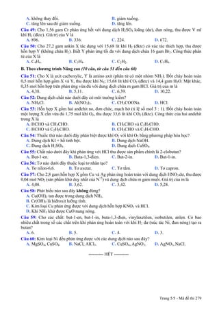 A. không thay đổi. B. giảm xuống.
C. tăng lên sau đó giảm xuống. D. tăng lên.
Câu 49: Cho 1,56 gam Cr phản ứng hết với dung dịch H2SO4 loãng (dư), đun nóng, thu được V ml
khí H2 (đktc). Giá trị của V là
A. 896. B. 336. C. 224. D. 672.
Câu 50: Cho 27,2 gam ankin X tác dụng với 15,68 lít khí H2 (đktc) có xúc tác thích hợp, thu được
hỗn hợp Y (không chứa H2). Biết Y phản ứng tối đa với dung dịch chứa 16 gam Br2. Công thức phân
tử của X là
A. C4H6. B. C3H4. C. C2H2. D. C5H8.
B. Theo chương trình Nâng cao (10 câu, từ câu 51 đến câu 60)
Câu 51: Cho X là axit cacboxylic, Y là amino axit (phân tử có một nhóm NH2). Đốt cháy hoàn toàn
0,5 mol hỗn hợp gồm X và Y, thu được khí N2; 15,68 lít khí CO2 (đktc) và 14,4 gam H2O. Mặt khác,
0,35 mol hỗn hợp trên phản ứng vừa đủ với dung dịch chứa m gam HCl. Giá trị của m là
A. 4,38. B. 5,11. C. 6,39. D. 10,22.
Câu 52: Dung dịch chất nào dưới đây có môi trường kiềm?
A. NH4Cl. B. Al(NO3)3. C. CH3COONa. D. HCl.
Câu 53: Hỗn hợp X gồm hai anđehit no, đơn chức, mạch hở (tỉ lệ số mol 3 : 1). Đốt cháy hoàn toàn
một lượng X cần vừa đủ 1,75 mol khí O2, thu được 33,6 lít khí CO2 (đktc). Công thức của hai anđehit
trong X là
A. HCHO và CH3CHO. B. CH3CHO và C2H5CHO.
C. HCHO và C2H5CHO. D. CH3CHO và C3H7CHO.
Câu 54: Thuốc thử nào dưới đây phân biệt được khí O2 với khí O3 bằng phương pháp hóa học?
A. Dung dịch KI + hồ tinh bột. B. Dung dịch NaOH.
C. Dung dịch H2SO4. D. Dung dịch CuSO4.
Câu 55: Chất nào dưới đây khi phản ứng với HCl thu được sản phẩm chính là 2-clobutan?
A. But-1-en. B. Buta-1,3-đien. C. But-2-in. D. But-1-in.
Câu 56: Tơ nào dưới đây thuộc loại tơ nhân tạo?
A. Tơ nilon-6,6. B. Tơ axetat. C. Tơ tằm. D. Tơ capron.
Câu 57: Cho 2,8 gam hỗn hợp X gồm Cu và Ag phản ứng hoàn toàn với dung dịch HNO3 dư, thu được
0,04 mol NO2 (sản phẩm khử duy nhất của N+5
) và dung dịch chứa m gam muối. Giá trị của m là
A. 4,08. B. 3,62. C. 3,42. D. 5,28.
Câu 58: Phát biểu nào sau đây không đúng?
A. Cu(OH)2 tan được trong dung dịch NH3.
B. Cr(OH)2 là hiđroxit lưỡng tính.
C. Kim loại Cu phản ứng được với dung dịch hỗn hợp KNO3 và HCl.
D. Khí NH3 khử được CuO nung nóng.
Câu 59: Cho các chất: but-1-en, but-1-in, buta-1,3-đien, vinylaxetilen, isobutilen, anlen. Có bao
nhiêu chất trong số các chất trên khi phản ứng hoàn toàn với khí H2 dư (xúc tác Ni, đun nóng) tạo ra
butan?
A. 6. B. 5. C. 4. D. 3.
Câu 60: Kim loại Ni đều phản ứng được với các dung dịch nào sau đây?
A. MgSO4, CuSO4. B. NaCl, AlCl3. C. CuSO4, AgNO3. D. AgNO3, NaCl.
---------------------------------------------------------- HẾT ----------
Trang 5/5 - Mã đề thi 279
 