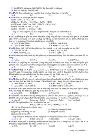 C. Sục khí CO2 vào dung dịch Ca(OH)2 dư, dung dịch bị vẩn đục.
D. SiO2 tan tốt trong dung dịch HCl.
Câu 25: Số đồng phân cấu tạo, mạch hở ứng với công thức phân tử C4H6 là
A. 4. B. 2. C. 5. D. 3.
Câu 26: Cho các phương trình phản ứng sau:
(a) Fe + 2HCl → FeCl2 + H2.
(b) Fe3O4 + 4H2SO4 → Fe2(SO4)3 + FeSO4 + 4H2O.
(c) 2KMnO4 + 16HCl → 2KCl + 2MnCl2 + 5Cl2 + 8H2O.
(d) FeS + H2SO4 → FeSO4 + H2S.
(e) 2Al + 3H2SO4 → Al2(SO4)3 + 3H2.
Trong các phản ứng trên, số phản ứng mà ion H+
đóng vai trò chất oxi hóa là
A. 1. B. 3. C. 2. D. 4.
Câu 27: Hỗn hợp X gồm hai ancol đơn chức, đồng đẳng kế tiếp. Đun nóng 16,6 gam X với H2SO4
đặc ở 140ºC, thu được 13,9 gam hỗn hợp ete (không có sản phẩm hữu cơ nào khác). Biết các phản
ứng xảy ra hoàn toàn. Công thức của hai ancol trong X là
A. C3H5OH và C4H7OH. B. CH3OH và C2H5OH.
C. C2H5OH và C3H7OH. D. C3H7OH và C4H9OH.
Câu 28: Dung dịch H2SO4 loãng phản ứng được với tất cả các chất trong dãy nào sau đây?
A. CuO, NaCl, CuS. B. BaCl2, Na2CO3, FeS.
C. Al2O3, Ba(OH)2, Ag. D. FeCl3, MgO, Cu.
Câu 29: Dung dịch nào dưới đây khi phản ứng hoàn toàn với dung dịch NaOH dư, thu được kết tủa
trắng?
A. H2SO4. B. FeCl3. C. AlCl3. D. Ca(HCO3)2.
Câu 30: Khi xà phòng hóa triglixerit X bằng dung dịch NaOH dư, đun nóng, thu được sản phẩm gồm
glixerol, natri oleat, natri stearat và natri panmitat. Số đồng phân cấu tạo thỏa mãn tính chất trên của X là
A. 4. B. 2. C. 1. D. 3.
Câu 31: Hỗn hợp khí X gồm C2H6, C3H6 và C4H6. Tỉ khối của X so với H2 bằng 24. Đốt cháy hoàn
toàn 0,96 gam X trong oxi dư rồi cho toàn bộ sản phẩm cháy vào 1 lít dung dịch Ba(OH)2 0,05M. Sau
khi các phản ứng xảy ra hoàn toàn, thu được m gam kết tủa. Giá trị của m là
A. 9,85. B. 13,79. C. 7,88. D. 5,91.
Câu 32: Hỗn hợp X gồm hai axit cacboxylic đơn chức, đồng đẳng kế tiếp. Cho 5,4 gam X phản ứng hoàn
toàn với dung dịch NaHCO3 dư, thu được 2,24 lít khí CO2 (đktc). Công thức của hai axit trong X là
A. HCOOH và CH3COOH. B. CH3COOH và C2H5COOH.
C. C2H5COOH và C3H7COOH. D. C3H7COOH và C4H9COOH.
Câu 33: Cho 4,4 gam anđehit đơn chức X phản ứng hoàn toàn với lượng dư dung dịch AgNO3 trong
NH3, đun nóng, thu được 21,6 gam Ag. Công thức của X là
A. C2H3CHO. B. HCHO. C. CH3CHO. D. C2H5CHO.
Câu 34: Đốt cháy hoàn toàn một lượng ancol X cần vừa đủ 8,96 lít khí O2 (đktc), thu được 6,72 lít
khí CO2 (đktc) và 7,2 gam H2O. Biết X có khả năng phản ứng với Cu(OH)2. Tên của X là
A. glixerol. B. propan-1,3-điol. C. propan-1,2-điol. D. etylen glicol.
Câu 35: Trong bình kín có hệ cân bằng hóa học sau:
CO2 (k) + H2 (k) CO (k) + H2O (k); ΔH > 0.
Xét các tác động sau đến hệ cân bằng:
(a) tăng nhiệt độ; (b) thêm một lượng hơi nước;
(c) giảm áp suất chung của hệ; (d) dùng chất xúc tác;
(e) thêm một lượng CO2.
Trong những tác động trên, các tác động làm cân bằng chuyển dịch theo chiều thuận là:
A. (a) và (e). B. (b), (c) và (d). C. (d) và (e). D. (a), (c) và (e).
Câu 36: Cho m gam Al phản ứng hoàn toàn với dung dịch HNO3 loãng (dư), thu được 4,48 lít khí
NO (đktc, sản phẩm khử duy nhất). Giá trị của m là
A. 8,10. B. 4,05. C. 5,40. D. 2,70.
Trang 3/5 - Mã đề thi 415
 