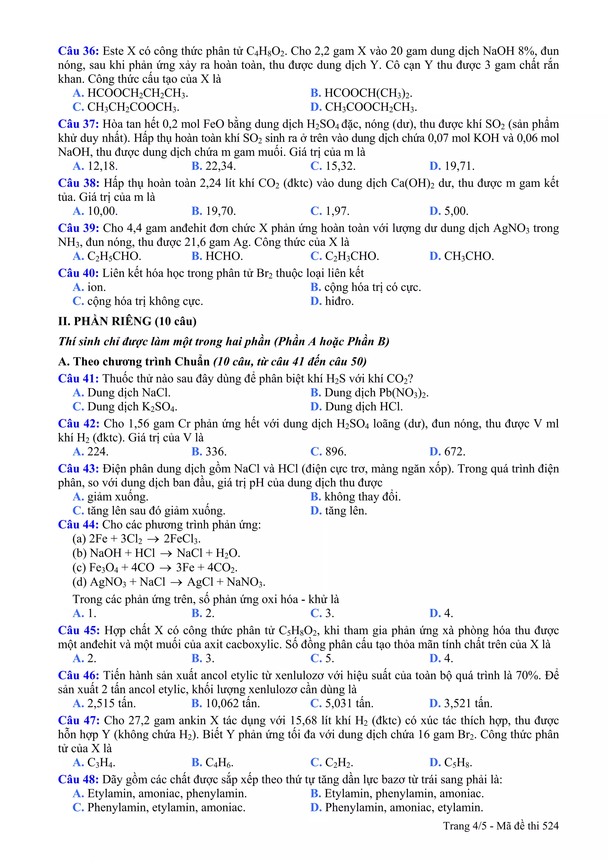 Câu 36: Este X có công thức phân tử C4H8O2. Cho 2,2 gam X vào 20 gam dung dịch NaOH 8%, đun
nóng, sau khi phản ứng xảy ra hoàn toàn, thu được dung dịch Y. Cô cạn Y thu được 3 gam chất rắn
khan. Công thức cấu tạo của X là
A. HCOOCH2CH2CH3. B. HCOOCH(CH3)2.
C. CH3CH2COOCH3. D. CH3COOCH2CH3.
Câu 37: Hòa tan hết 0,2 mol FeO bằng dung dịch H2SO4 đặc, nóng (dư), thu được khí SO2 (sản phẩm
khử duy nhất). Hấp thụ hoàn toàn khí SO2 sinh ra ở trên vào dung dịch chứa 0,07 mol KOH và 0,06 mol
NaOH, thu được dung dịch chứa m gam muối. Giá trị của m là
A. 12,18. B. 22,34. C. 15,32. D. 19,71.
Câu 38: Hấp thụ hoàn toàn 2,24 lít khí CO2 (đktc) vào dung dịch Ca(OH)2 dư, thu được m gam kết
tủa. Giá trị của m là
A. 10,00. B. 19,70. C. 1,97. D. 5,00.
Câu 39: Cho 4,4 gam anđehit đơn chức X phản ứng hoàn toàn với lượng dư dung dịch AgNO3 trong
NH3, đun nóng, thu được 21,6 gam Ag. Công thức của X là
A. C2H5CHO. B. HCHO. C. C2H3CHO. D. CH3CHO.
Câu 40: Liên kết hóa học trong phân tử Br2 thuộc loại liên kết
A. ion. B. cộng hóa trị có cực.
C. cộng hóa trị không cực. D. hiđro.
II. PHẦN RIÊNG (10 câu)
Thí sinh chỉ được làm một trong hai phần (Phần A hoặc Phần B)
A. Theo chương trình Chuẩn (10 câu, từ câu 41 đến câu 50)
Câu 41: Thuốc thử nào sau đây dùng để phân biệt khí H2S với khí CO2?
A. Dung dịch NaCl. B. Dung dịch Pb(NO3)2.
C. Dung dịch K2SO4. D. Dung dịch HCl.
Câu 42: Cho 1,56 gam Cr phản ứng hết với dung dịch H2SO4 loãng (dư), đun nóng, thu được V ml
khí H2 (đktc). Giá trị của V là
A. 224. B. 336. C. 896. D. 672.
Câu 43: Điện phân dung dịch gồm NaCl và HCl (điện cực trơ, màng ngăn xốp). Trong quá trình điện
phân, so với dung dịch ban đầu, giá trị pH của dung dịch thu được
A. giảm xuống. B. không thay đổi.
C. tăng lên sau đó giảm xuống. D. tăng lên.
Câu 44: Cho các phương trình phản ứng:
(a) 2Fe + 3Cl2 → 2FeCl3.
(b) NaOH + HCl NaCl + H→ 2O.
(c) Fe3O4 + 4CO → 3Fe + 4CO2.
(d) AgNO3 + NaCl AgCl + NaNO→ 3.
Trong các phản ứng trên, số phản ứng oxi hóa - khử là
A. 1. B. 2. C. 3. D. 4.
Câu 45: Hợp chất X có công thức phân tử C5H8O2, khi tham gia phản ứng xà phòng hóa thu được
một anđehit và một muối của axit cacboxylic. Số đồng phân cấu tạo thỏa mãn tính chất trên của X là
A. 2. B. 3. C. 5. D. 4.
Câu 46: Tiến hành sản xuất ancol etylic từ xenlulozơ với hiệu suất của toàn bộ quá trình là 70%. Để
sản xuất 2 tấn ancol etylic, khối lượng xenlulozơ cần dùng là
A. 2,515 tấn. B. 10,062 tấn. C. 5,031 tấn. D. 3,521 tấn.
Câu 47: Cho 27,2 gam ankin X tác dụng với 15,68 lít khí H2 (đktc) có xúc tác thích hợp, thu được
hỗn hợp Y (không chứa H2). Biết Y phản ứng tối đa với dung dịch chứa 16 gam Br2. Công thức phân
tử của X là
A. C3H4. B. C4H6. C. C2H2. D. C5H8.
Câu 48: Dãy gồm các chất được sắp xếp theo thứ tự tăng dần lực bazơ từ trái sang phải là:
A. Etylamin, amoniac, phenylamin. B. Etylamin, phenylamin, amoniac.
C. Phenylamin, etylamin, amoniac. D. Phenylamin, amoniac, etylamin.
Trang 4/5 - Mã đề thi 524
 