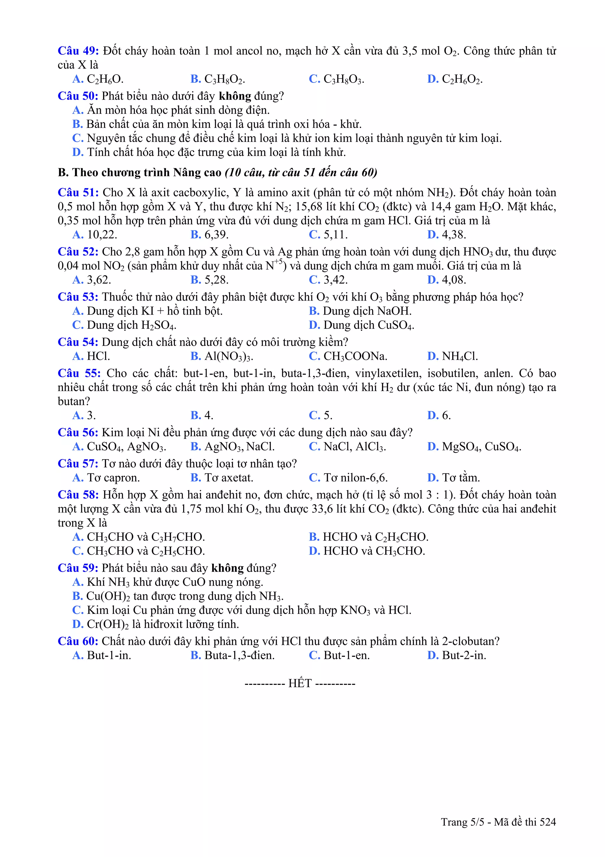 Câu 49: Đốt cháy hoàn toàn 1 mol ancol no, mạch hở X cần vừa đủ 3,5 mol O2. Công thức phân tử
của X là
A. C2H6O. B. C3H8O2. C. C3H8O3. D. C2H6O2.
Câu 50: Phát biểu không đúng?nào dưới đây
A. Ăn mòn hóa học phát sinh dòng điện.
B. Bản chất của ăn mòn kim loại là quá trình oxi hóa - khử.
C. Nguyên tắc chung để điều chế kim loại là khử ion kim loại thành nguyên tử kim loại.
D. Tính chất hóa học đặc trưng của kim loại là tính khử.
B. Theo chương trình Nâng cao (10 câu, từ câu 51 đến câu 60)
Câu 51: Cho X là axit cacboxylic, Y là amino axit (phân tử có một nhóm NH2). Đốt cháy hoàn toàn
0,5 mol hỗn hợp gồm X và Y, thu được khí N2; 15,68 lít khí CO2 (đktc) và 14,4 gam H2O. Mặt khác,
0,35 mol hỗn hợp trên phản ứng vừa đủ với dung dịch chứa m gam HCl. Giá trị của m là
A. 10,22. B. 6,39. C. 5,11. D. 4,38.
Câu 52: Cho 2,8 gam hỗn hợp X gồm Cu và Ag phản ứng hoàn toàn với dung dịch HNO3 dư, thu được
0,04 mol NO2 (sản phẩm khử duy nhất của N+5
) và dung dịch chứa m gam muối. Giá trị của m là
A. 3,62. B. 5,28. C. 3,42. D. 4,08.
Câu 53: Thuốc thử nào dưới đây phân biệt được khí O2 với khí O3 bằng phương pháp hóa học?
A. Dung dịch KI + hồ tinh bột. B. Dung dịch NaOH.
C. Dung dịch H2SO4. D. Dung dịch CuSO4.
Câu 54: Dung dịch chất nào dưới đây có môi trường kiềm?
A. HCl. B. Al(NO3)3. C. CH3COONa. D. NH4Cl.
Câu 55: Cho các chất: but-1-en, but-1-in, buta-1,3-đien, vinylaxetilen, isobutilen, anlen. Có bao
nhiêu chất trong số các chất trên khi phản ứng hoàn toàn với khí H2 dư (xúc tác Ni, đun nóng) tạo ra
butan?
A. 3. B. 4. C. 5. D. 6.
Câu 56: Kim loại Ni đều phản ứng được với các dung dịch nào sau đây?
A. CuSO4, AgNO3. B. AgNO3, NaCl. C. NaCl, AlCl3. D. MgSO4, CuSO4.
Câu 57: Tơ nào dưới đây thuộc loại tơ nhân tạo?
A. Tơ capron. B. Tơ axetat. C. Tơ nilon-6,6. D. Tơ tằm.
Câu 58: Hỗn hợp X gồm hai anđehit no, đơn chức, mạch hở (tỉ lệ số mol 3 : 1). Đốt cháy hoàn toàn
một lượng X cần vừa đủ 1,75 mol khí O2, thu được 33,6 lít khí CO2 (đktc). Công thức của hai anđehit
trong X là
A. CH3CHO và C3H7CHO. B. HCHO và C2H5CHO.
C. CH3CHO và C2H5CHO. D. HCHO và CH3CHO.
Câu 59: Phát biểu nào sau đây không đúng?
A. Khí NH3 khử được CuO nung nóng.
B. Cu(OH)2 tan được trong dung dịch NH3.
C. Kim loại Cu phản ứng được với dung dịch hỗn hợp KNO3 và HCl.
D. Cr(OH)2 là hiđroxit lưỡng tính.
Câu 60: Chất nào dưới đây khi phản ứng với HCl thu được sản phẩm chính là 2-clobutan?
A. But-1-in. B. Buta-1,3-đien. C. But-1-en. D. But-2-in.
---------------------------------------------------------- HẾT ----------
Trang 5/5 - Mã đề thi 524
 