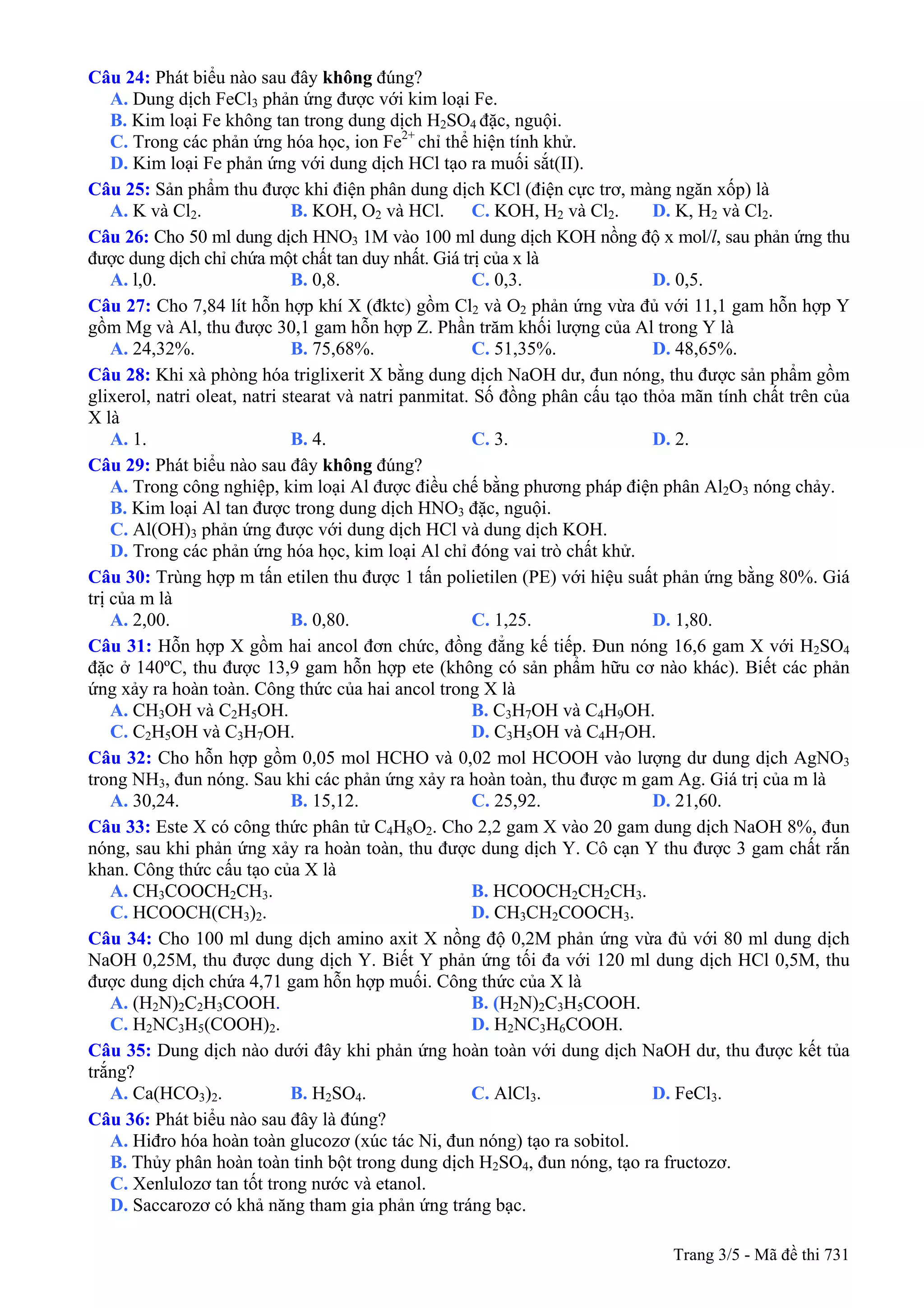 Câu 24: Phát biểu nào sau đây không đúng?
A. Dung dịch FeCl3 phản ứng được với kim loại Fe.
B. Kim loại Fe không tan trong dung dịch H2SO4 đặc, nguội.
C. Trong các phản ứng hóa học, ion Fe2+
chỉ thể hiện tính khử.
D. Kim loại Fe phản ứng với dung dịch HCl tạo ra muối sắt(II).
Câu 25: Sản phẩm thu được khi điện phân dung dịch KCl (điện cực trơ, màng ngăn xốp) là
A. K và Cl2. B. KOH, O2 và HCl. C. KOH, H2 và Cl2. D. K, H2 và Cl2.
Câu 26: Cho 50 ml dung dịch HNO3 1M vào 100 ml dung dịch KOH nồng độ x mol/l, sau phản ứng thu
được dung dịch chỉ chứa một chất tan duy nhất. Giá trị của x là
A. l,0. B. 0,8. C. 0,3. D. 0,5.
Câu 27: Cho 7,84 lít hỗn hợp khí X (đktc) gồm Cl2 và O2 phản ứng vừa đủ với 11,1 gam hỗn hợp Y
gồm Mg và Al, thu được 30,1 gam hỗn hợp Z. Phần trăm khối lượng của Al trong Y là
A. 24,32%. B. 75,68%. C. 51,35%. D. 48,65%.
Câu 28: Khi xà phòng hóa triglixerit X bằng dung dịch NaOH dư, đun nóng, thu được sản phẩm gồm
glixerol, natri oleat, natri stearat và natri panmitat. Số đồng phân cấu tạo thỏa mãn tính chất trên của
X là
A. 1. B. 4. C. 3. D. 2.
Câu 29: Phát biểu nào sau đây không đúng?
A. Trong công nghiệp, kim loại Al được điều chế bằng phương pháp điện phân Al2O3 nóng chảy.
B. Kim loại Al tan được trong dung dịch HNO3 đặc, nguội.
C. Al(OH)3 phản ứng được với dung dịch HCl và dung dịch KOH.
D. Trong các phản ứng hóa học, kim loại Al chỉ đóng vai trò chất khử.
Câu 30: Trùng hợp m tấn etilen thu được 1 tấn polietilen (PE) với hiệu suất phản ứng bằng 80%. Giá
trị của m là
A. 2,00. B. 0,80. C. 1,25. D. 1,80.
Câu 31: Hỗn hợp X gồm hai ancol đơn chức, đồng đẳng kế tiếp. Đun nóng 16,6 gam X với H2SO4
đặc ở 140ºC, thu được 13,9 gam hỗn hợp ete (không có sản phẩm hữu cơ nào khác). Biết các phản
ứng xảy ra hoàn toàn. Công thức của hai ancol trong X là
A. CH3OH và C2H5OH. B. C3H7OH và C4H9OH.
C. C2H5OH và C3H7OH. D. C3H5OH và C4H7OH.
Câu 32: Cho hỗn hợp gồm 0,05 mol HCHO và 0,02 mol HCOOH vào lượng dư dung dịch AgNO3
trong NH3, đun nóng. Sau khi các phản ứng xảy ra hoàn toàn, thu được m gam Ag. Giá trị của m là
A. 30,24. B. 15,12. C. 25,92. D. 21,60.
Câu 33: Este X có công thức phân tử C4H8O2. Cho 2,2 gam X vào 20 gam dung dịch NaOH 8%, đun
nóng, sau khi phản ứng xảy ra hoàn toàn, thu được dung dịch Y. Cô cạn Y thu được 3 gam chất rắn
khan. Công thức cấu tạo của X là
A. CH3COOCH2CH3. B. HCOOCH2CH2CH3.
C. HCOOCH(CH3)2. D. CH3CH2COOCH3.
Câu 34: Cho 100 ml dung dịch amino axit X nồng độ 0,2M phản ứng vừa đủ với 80 ml dung dịch
NaOH 0,25M, thu được dung dịch Y. Biết Y phản ứng tối đa với 120 ml dung dịch HCl 0,5M, thu
được dung dịch chứa 4,71 gam hỗn hợp muối. Công thức của X là
A. (H2N)2C2H3COOH. B. (H2N)2C3H5COOH.
C. H2NC3H5(COOH)2. D. H2NC3H6COOH.
Câu 35: Dung dịch nào dưới đây khi phản ứng hoàn toàn với dung dịch NaOH dư, thu được kết tủa
trắng?
A. Ca(HCO3)2. B. H2SO4. C. AlCl3. D. FeCl3.
Câu 36: Phát biểu nào sau đây là đúng?
A. Hiđro hóa hoàn toàn glucozơ (xúc tác Ni, đun nóng) tạo ra sobitol.
B. Thủy phân hoàn toàn tinh bột trong dung dịch H2SO4, đun nóng, tạo ra fructozơ.
C. Xenlulozơ tan tốt trong nước và etanol.
D. Saccarozơ có khả năng tham gia phản ứng tráng bạc.
Trang 3/5 - Mã đề thi 731
 