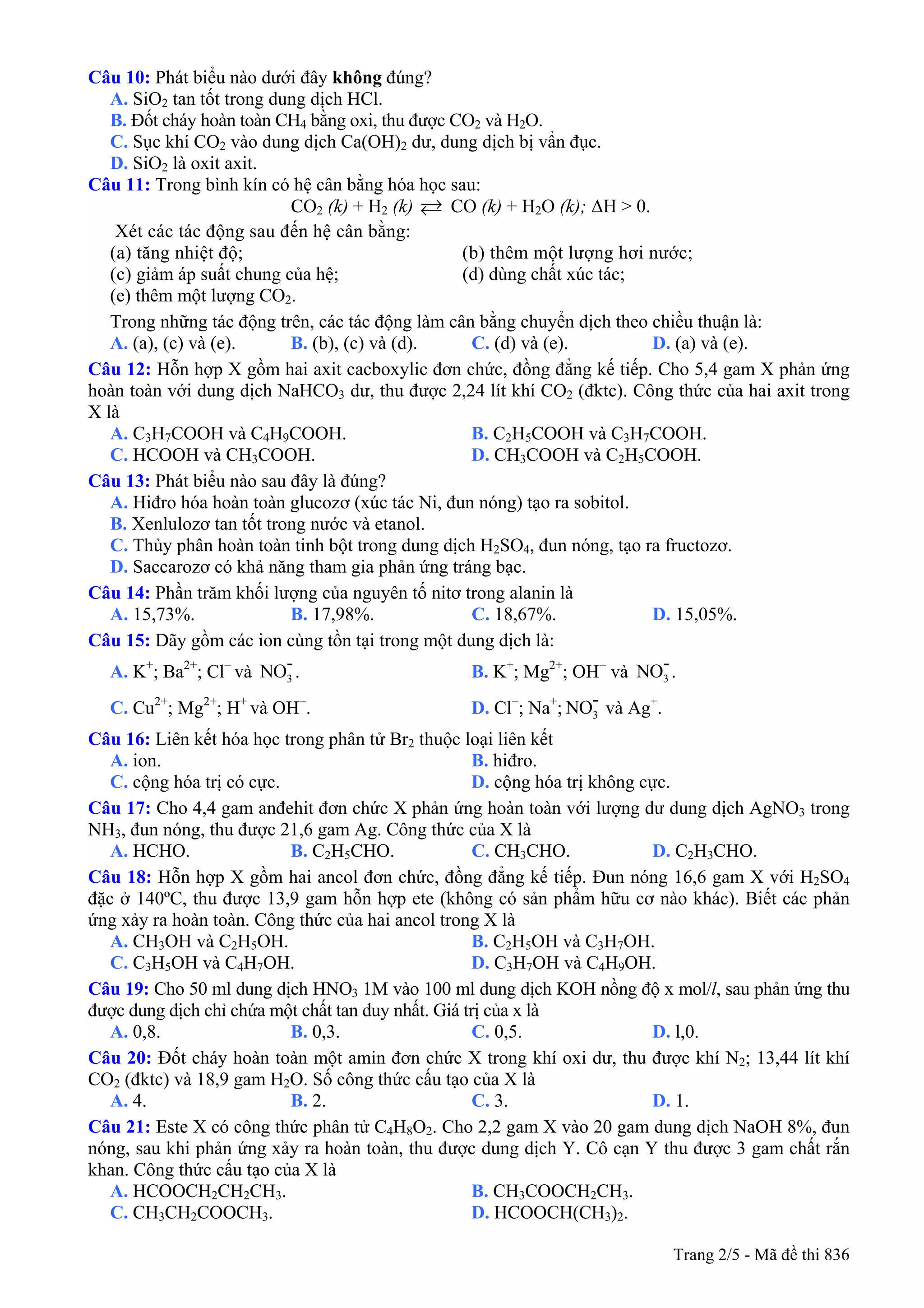 Câu 10: Phát biểu nào dưới đây không đúng?
A. SiO2 tan tốt trong dung dịch HCl.
B. Đốt cháy hoàn toàn CH4 bằng oxi, thu được CO2 và H2O.
C. Sục khí CO2 vào dung dịch Ca(OH)2 dư, dung dịch bị vẩn đục.
D. SiO2 là oxit axit.
Câu 11: Trong bình kín có hệ cân bằng hóa học sau:
CO2 (k) + H2 (k) CO (k) + H2O (k); ΔH > 0.
Xét các tác động sau đến hệ cân bằng:
(a) tăng nhiệt độ; (b) thêm một lượng hơi nước;
(c) giảm áp suất chung của hệ; (d) dùng chất xúc tác;
(e) thêm một lượng CO2.
Trong những tác động trên, các tác động làm cân bằng chuyển dịch theo chiều thuận là:
A. (a), (c) và (e). B. (b), (c) và (d). C. (d) và (e). D. (a) và (e).
Câu 12: Hỗn hợp X gồm hai axit cacboxylic đơn chức, đồng đẳng kế tiếp. Cho 5,4 gam X phản ứng
hoàn toàn với dung dịch NaHCO3 dư, thu được 2,24 lít khí CO2 (đktc). Công thức của hai axit trong
X là
A. C3H7COOH và C4H9COOH. B. C2H5COOH và C3H7COOH.
C. HCOOH và CH3COOH. D. CH3COOH và C2H5COOH.
Câu 13: Phát biểu nào sau đây là đúng?
A. Hiđro hóa hoàn toàn glucozơ (xúc tác Ni, đun nóng) tạo ra sobitol.
B. Xenlulozơ tan tốt trong nước và etanol.
C. Thủy phân hoàn toàn tinh bột trong dung dịch H2SO4, đun nóng, tạo ra fructozơ.
D. Saccarozơ có khả năng tham gia phản ứng tráng bạc.
Câu 14: Phần trăm khối lượng của nguyên tố nitơ trong alanin là
A. 15,73%. B. 17,98%. C. 18,67%. D. 15,05%.
Câu 15: Dãy gồm các ion cùng tồn tại trong một dung dịch là:
A. K+
; Ba2+
; Cl−
và . B. K3
-NO +
; Mg2+
; OH−
và .3
-NO
C. Cu2+
; Mg2+
; H+
và OH−
. D. Cl−
; Na+
; và Ag3
-NO +
.
Câu 16: Liên kết hóa học trong phân tử Br2 thuộc loại liên kết
A. ion. B. hiđro.
C. cộng hóa trị có cực. D. cộng hóa trị không cực.
Câu 17: Cho 4,4 gam anđehit đơn chức X phản ứng hoàn toàn với lượng dư dung dịch AgNO3 trong
NH3, đun nóng, thu được 21,6 gam Ag. Công thức của X là
A. HCHO. B. C2H5CHO. C. CH3CHO. D. C2H3CHO.
Câu 18: Hỗn hợp X gồm hai ancol đơn chức, đồng đẳng kế tiếp. Đun nóng 16,6 gam X với H2SO4
đặc ở 140ºC, thu được 13,9 gam hỗn hợp ete (không có sản phẩm hữu cơ nào khác). Biết các phản
ứng xảy ra hoàn toàn. Công thức của hai ancol trong X là
A. CH3OH và C2H5OH. B. C2H5OH và C3H7OH.
C. C3H5OH và C4H7OH. D. C3H7OH và C4H9OH.
Câu 19: Cho 50 ml dung dịch HNO3 1M vào 100 ml dung dịch KOH nồng độ x mol/l, sau phản ứng thu
được dung dịch chỉ chứa một chất tan duy nhất. Giá trị của x là
A. 0,8. B. 0,3. C. 0,5. D. l,0.
Câu 20: Đốt cháy hoàn toàn một amin đơn chức X trong khí oxi dư, thu được khí N2; 13,44 lít khí
CO2 (đktc) và 18,9 gam H2O. Số công thức cấu tạo của X là
A. 4. B. 2. C. 3. D. 1.
Câu 21: Este X có công thức phân tử C4H8O2. Cho 2,2 gam X vào 20 gam dung dịch NaOH 8%, đun
nóng, sau khi phản ứng xảy ra hoàn toàn, thu được dung dịch Y. Cô cạn Y thu được 3 gam chất rắn
khan. Công thức cấu tạo của X là
A. HCOOCH2CH2CH3. B. CH3COOCH2CH3.
C. CH3CH2COOCH3. D. HCOOCH(CH3)2.
Trang 2/5 - Mã đề thi 836
 