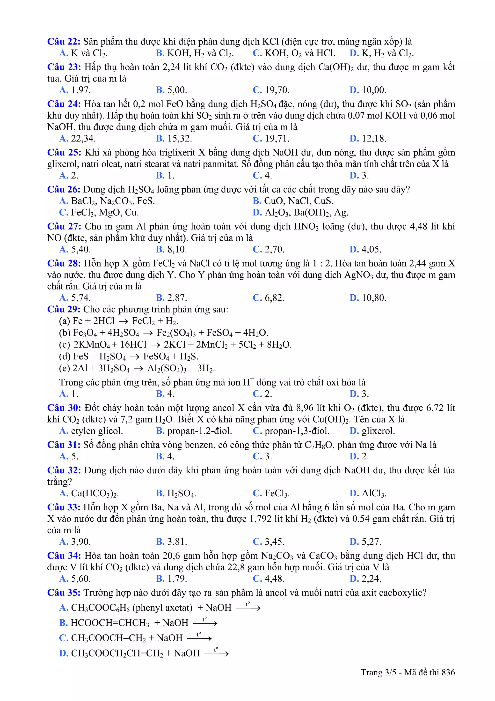 Câu 22: Sản phẩm thu được khi điện phân dung dịch KCl (điện cực trơ, màng ngăn xốp) là
A. K và Cl2. B. KOH, H2 và Cl2. C. KOH, O2 và HCl. D. K, H2 và Cl2.
Câu 23: Hấp thụ hoàn toàn 2,24 lít khí CO2 (đktc) vào dung dịch Ca(OH)2 dư, thu được m gam kết
tủa. Giá trị của m là
A. 1,97. B. 5,00. C. 19,70. D. 10,00.
Câu 24: Hòa tan hết 0,2 mol FeO bằng dung dịch H2SO4 đặc, nóng (dư), thu được khí SO2 (sản phẩm
khử duy nhất). Hấp thụ hoàn toàn khí SO2 sinh ra ở trên vào dung dịch chứa 0,07 mol KOH và 0,06 mol
NaOH, thu được dung dịch chứa m gam muối. Giá trị của m là
A. 22,34. B. 15,32. C. 19,71. D. 12,18.
Câu 25: Khi xà phòng hóa triglixerit X bằng dung dịch NaOH dư, đun nóng, thu được sản phẩm gồm
glixerol, natri oleat, natri stearat và natri panmitat. Số đồng phân cấu tạo thỏa mãn tính chất trên của X là
A. 2. B. 1. C. 4. D. 3.
Câu 26: Dung dịch H2SO4 loãng phản ứng được với tất cả các chất trong dãy nào sau đây?
A. BaCl2, Na2CO3, FeS. B. CuO, NaCl, CuS.
C. FeCl3, MgO, Cu. D. Al2O3, Ba(OH)2, Ag.
Câu 27: Cho m gam Al phản ứng hoàn toàn với dung dịch HNO3 loãng (dư), thu được 4,48 lít khí
NO (đktc, sản phẩm khử duy nhất). Giá trị của m là
A. 5,40. B. 8,10. C. 2,70. D. 4,05.
Câu 28: Hỗn hợp X gồm FeCl2 và NaCl có tỉ lệ mol tương ứng là 1 : 2. Hòa tan hoàn toàn 2,44 gam X
vào nước, thu được dung dịch Y. Cho Y phản ứng hoàn toàn với dung dịch AgNO3 dư, thu được m gam
chất rắn. Giá trị của m là
A. 5,74. B. 2,87. C. 6,82. D. 10,80.
Câu 29: Cho các phương trình phản ứng sau:
(a) Fe + 2HCl → FeCl2 + H2.
(b) Fe3O4 + 4H2SO4 → Fe2(SO4)3 + FeSO4 + 4H2O.
2KMnO4 + 16HCl → 2KCl + 2MnCl2 + 5Cl2 + 8H2O.(c)
(d) FeS + H2SO4 → FeSO4 + H2S.
(e) 2Al + 3H2SO4 → Al2(SO4)3 + 3H2.
Trong các phản ứng trên, số phản ứng mà ion H+
đóng vai trò chất oxi hóa là
A. 1. B. 4. C. 2. D. 3.
Câu 30: Đốt cháy hoàn toàn một lượng ancol X cần vừa đủ 8,96 lít khí O2 (đktc), thu được 6,72 lít
khí CO2 (đktc) và 7,2 gam H2O. Biết X có khả năng phản ứng với Cu(OH)2. Tên của X là
A. etylen glicol. B. propan-1,2-điol. C. propan-1,3-điol. D. glixerol.
Câu 31: Số đồng phân chứa vòng benzen, có công thức phân tử C7H8O, phản ứng được với Na là
A. 5. B. 4. C. 3. D. 2.
Câu 32: Dung dịch nào dưới đây khi phản ứng hoàn toàn với dung dịch NaOH dư, thu được kết tủa
trắng?
A. Ca(HCO3)2. B. H2SO4. C. FeCl3. D. AlCl3.
Câu 33: Hỗn hợp X gồm Ba, Na và Al, trong đó số mol của Al bằng 6 lần số mol của Ba. Cho m gam
X vào nước dư đến phản ứng hoàn toàn, thu được 1,792 lít khí H2 (đktc) và 0,54 gam chất rắn. Giá trị
của m là
A. 3,90. B. 3,81. C. 3,45. D. 5,27.
Câu 34: Hòa tan hoàn toàn 20,6 gam hỗn hợp gồm Na2CO3 và CaCO3 bằng dung dịch HCl dư, thu
được V lít khí CO2 (đktc) và dung dịch chứa 22,8 gam hỗn hợp muối. Giá trị của V là
A. 5,60. B. 1,79. C. 4,48. D. 2,24.
Câu 35: Trường hợp nào dưới đây tạo ra sản phẩm là ancol và muối natri của axit cacboxylic?
A. CH3COOC6H5 (phenyl axetat) + NaOH
o
t
⎯⎯→
B. HCOOCH=CHCH3 + NaOH
o
t
⎯⎯→
C. CH3COOCH=CH2 + NaOH
o
t
⎯⎯→
D. CH3COOCH2CH=CH2 + NaOH
o
t
⎯⎯→
Trang 3/5 - Mã đề thi 836
 