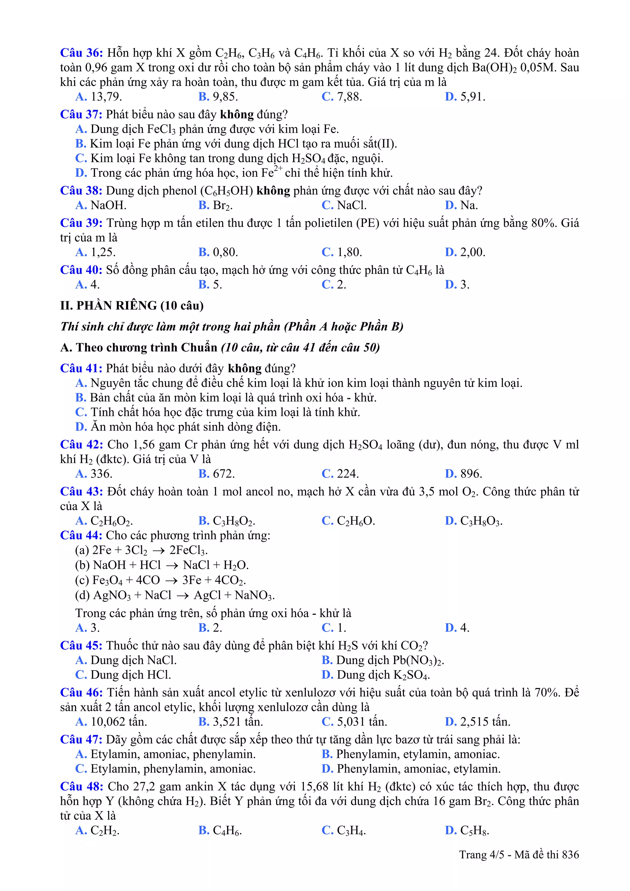 Câu 36: Hỗn hợp khí X gồm C2H6, C3H6 và C4H6. Tỉ khối của X so với H2 bằng 24. Đốt cháy hoàn
toàn 0,96 gam X trong oxi dư rồi cho toàn bộ sản phẩm cháy vào 1 lít dung dịch Ba(OH)2 0,05M. Sau
khi các phản ứng xảy ra hoàn toàn, thu được m gam kết tủa. Giá trị của m là
A. 13,79. B. 9,85. C. 7,88. D. 5,91.
Câu 37: Phát biểu nào sau đây không đúng?
A. Dung dịch FeCl3 phản ứng được với kim loại Fe.
B. Kim loại Fe phản ứng với dung dịch HCl tạo ra muối sắt(II).
C. Kim loại Fe không tan trong dung dịch H2SO4 đặc, nguội.
D. Trong các phản ứng hóa học, ion Fe2+
chỉ thể hiện tính khử.
Câu 38: Dung dịch phenol (C6H5OH) không phản ứng được với chất nào sau đây?
A. NaOH. B. Br2. C. NaCl. D. Na.
Câu 39: Trùng hợp m tấn etilen thu được 1 tấn polietilen (PE) với hiệu suất phản ứng bằng 80%. Giá
trị của m là
A. 1,25. B. 0,80. C. 1,80. D. 2,00.
Câu 40: Số đồng phân cấu tạo, mạch hở ứng với công thức phân tử C4H6 là
A. 4. B. 5. C. 2. D. 3.
II. PHẦN RIÊNG (10 câu)
Thí sinh chỉ được làm một trong hai phần (Phần A hoặc Phần B)
A. Theo chương trình Chuẩn (10 câu, từ câu 41 đến câu 50)
Câu 41: Phát biểu không đúng?nào dưới đây
A. Nguyên tắc chung để điều chế kim loại là khử ion kim loại thành nguyên tử kim loại.
B. Bản chất của ăn mòn kim loại là quá trình oxi hóa - khử.
C. Tính chất hóa học đặc trưng của kim loại là tính khử.
D. Ăn mòn hóa học phát sinh dòng điện.
Câu 42: Cho 1,56 gam Cr phản ứng hết với dung dịch H2SO4 loãng (dư), đun nóng, thu được V ml
khí H2 (đktc). Giá trị của V là
A. 336. B. 672. C. 224. D. 896.
Câu 43: Đốt cháy hoàn toàn 1 mol ancol no, mạch hở X cần vừa đủ 3,5 mol O2. Công thức phân tử
của X là
A. C2H6O2. B. C3H8O2. C. C2H6O. D. C3H8O3.
Câu 44: Cho các phương trình phản ứng:
(a) 2Fe + 3Cl2 → 2FeCl3.
(b) NaOH + HCl NaCl + H→ 2O.
(c) Fe3O4 + 4CO → 3Fe + 4CO2.
(d) AgNO3 + NaCl AgCl + NaNO→ 3.
Trong các phản ứng trên, số phản ứng oxi hóa - khử là
A. 3. B. 2. C. 1. D. 4.
Câu 45: Thuốc thử nào sau đây dùng để phân biệt khí H2S với khí CO2?
A. Dung dịch NaCl. B. Dung dịch Pb(NO3)2.
C. Dung dịch HCl. D. Dung dịch K2SO4.
Câu 46: Tiến hành sản xuất ancol etylic từ xenlulozơ với hiệu suất của toàn bộ quá trình là 70%. Để
sản xuất 2 tấn ancol etylic, khối lượng xenlulozơ cần dùng là
A. 10,062 tấn. B. 3,521 tấn. C. 5,031 tấn. D. 2,515 tấn.
Câu 47: Dãy gồm các chất được sắp xếp theo thứ tự tăng dần lực bazơ từ trái sang phải là:
A. Etylamin, amoniac, phenylamin. B. Phenylamin, etylamin, amoniac.
C. Etylamin, phenylamin, amoniac. D. Phenylamin, amoniac, etylamin.
Câu 48: Cho 27,2 gam ankin X tác dụng với 15,68 lít khí H2 (đktc) có xúc tác thích hợp, thu được
hỗn hợp Y (không chứa H2). Biết Y phản ứng tối đa với dung dịch chứa 16 gam Br2. Công thức phân
tử của X là
A. C2H2. B. C4H6. C. C3H4. D. C5H8.
Trang 4/5 - Mã đề thi 836
 