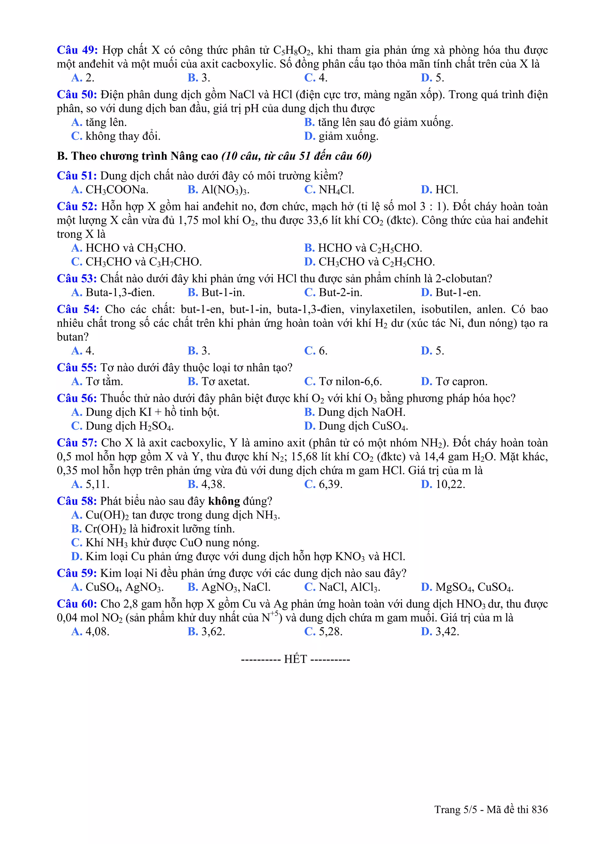 Câu 49: Hợp chất X có công thức phân tử C5H8O2, khi tham gia phản ứng xà phòng hóa thu được
một anđehit và một muối của axit cacboxylic. Số đồng phân cấu tạo thỏa mãn tính chất trên của X là
A. 2. B. 3. C. 4. D. 5.
Câu 50: Điện phân dung dịch gồm NaCl và HCl (điện cực trơ, màng ngăn xốp). Trong quá trình điện
phân, so với dung dịch ban đầu, giá trị pH của dung dịch thu được
A. tăng lên. B. tăng lên sau đó giảm xuống.
C. không thay đổi. D. giảm xuống.
B. Theo chương trình Nâng cao (10 câu, từ câu 51 đến câu 60)
Câu 51: Dung dịch chất nào dưới đây có môi trường kiềm?
A. CH3COONa. B. Al(NO3)3. C. NH4Cl. D. HCl.
Câu 52: Hỗn hợp X gồm hai anđehit no, đơn chức, mạch hở (tỉ lệ số mol 3 : 1). Đốt cháy hoàn toàn
một lượng X cần vừa đủ 1,75 mol khí O2, thu được 33,6 lít khí CO2 (đktc). Công thức của hai anđehit
trong X là
A. HCHO và CH3CHO. B. HCHO và C2H5CHO.
C. CH3CHO và C3H7CHO. D. CH3CHO và C2H5CHO.
Câu 53: Chất nào dưới đây khi phản ứng với HCl thu được sản phẩm chính là 2-clobutan?
A. Buta-1,3-đien. B. But-1-in. C. But-2-in. D. But-1-en.
Câu 54: Cho các chất: but-1-en, but-1-in, buta-1,3-đien, vinylaxetilen, isobutilen, anlen. Có bao
nhiêu chất trong số các chất trên khi phản ứng hoàn toàn với khí H2 dư (xúc tác Ni, đun nóng) tạo ra
butan?
A. 4. B. 3. C. 6. D. 5.
Câu 55: Tơ nào dưới đây thuộc loại tơ nhân tạo?
A. Tơ tằm. B. Tơ axetat. C. Tơ nilon-6,6. D. Tơ capron.
Câu 56: Thuốc thử nào dưới đây phân biệt được khí O2 với khí O3 bằng phương pháp hóa học?
A. Dung dịch KI + hồ tinh bột. B. Dung dịch NaOH.
C. Dung dịch H2SO4. D. Dung dịch CuSO4.
Câu 57: Cho X là axit cacboxylic, Y là amino axit (phân tử có một nhóm NH2). Đốt cháy hoàn toàn
0,5 mol hỗn hợp gồm X và Y, thu được khí N2; 15,68 lít khí CO2 (đktc) và 14,4 gam H2O. Mặt khác,
0,35 mol hỗn hợp trên phản ứng vừa đủ với dung dịch chứa m gam HCl. Giá trị của m là
A. 5,11. B. 4,38. C. 6,39. D. 10,22.
Câu 58: Phát biểu nào sau đây không đúng?
A. Cu(OH)2 tan được trong dung dịch NH3.
B. Cr(OH)2 là hiđroxit lưỡng tính.
C. Khí NH3 khử được CuO nung nóng.
D. Kim loại Cu phản ứng được với dung dịch hỗn hợp KNO3 và HCl.
Câu 59: Kim loại Ni đều phản ứng được với các dung dịch nào sau đây?
A. CuSO4, AgNO3. B. AgNO3, NaCl. C. NaCl, AlCl3. D. MgSO4, CuSO4.
Câu 60: Cho 2,8 gam hỗn hợp X gồm Cu và Ag phản ứng hoàn toàn với dung dịch HNO3 dư, thu được
0,04 mol NO2 (sản phẩm khử duy nhất của N+5
) và dung dịch chứa m gam muối. Giá trị của m là
A. 4,08. B. 3,62. C. 5,28. D. 3,42.
---------------------------------------------------------- HẾT ----------
Trang 5/5 - Mã đề thi 836
 