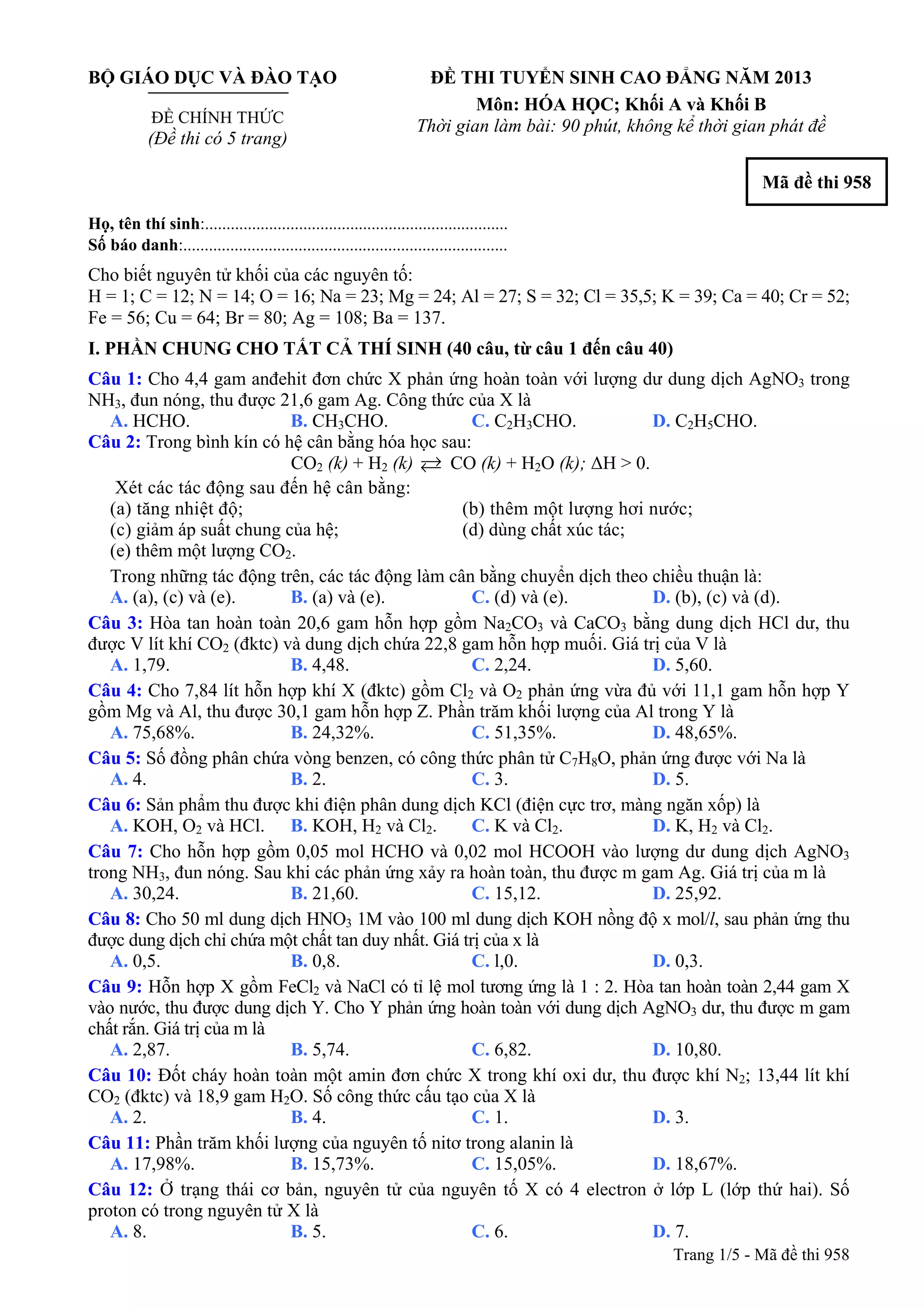 BỘ GIÁO DỤC VÀ ĐÀO TẠO
ĐỀ CHÍNH THỨC
(Đề thi có 5 trang)
ĐỀ THI TUYỂN SINH CAO ĐẲNG NĂM 2013
Môn: HÓA HỌC; Khối A và Khối B
Thời gian làm bài: 90 phút, không kể thời gian phát đề
Mã đề thi 958
Họ, tên thí sinh:..........................................................................
Số báo danh:............................................................................
Cho biết nguyên tử khối của các nguyên tố:
H = 1; C = 12; N = 14; O = 16; Na = 23; Mg = 24; Al = 27; S = 32; Cl = 35,5; K = 39; Ca = 40; Cr = 52;
Fe = 56; Cu = 64; Br = 80; Ag = 108; Ba = 137.
I. PHẦN CHUNG CHO TẤT CẢ THÍ SINH (40 câu, từ câu 1 đến câu 40)
Câu 1: Cho 4,4 gam anđehit đơn chức X phản ứng hoàn toàn với lượng dư dung dịch AgNO3 trong
NH3, đun nóng, thu được 21,6 gam Ag. Công thức của X là
A. HCHO. B. CH3CHO. C. C2H3CHO. D. C2H5CHO.
Câu 2: Trong bình kín có hệ cân bằng hóa học sau:
CO2 (k) + H2 (k) CO (k) + H2O (k); ΔH > 0.
Xét các tác động sau đến hệ cân bằng:
(a) tăng nhiệt độ; (b) thêm một lượng hơi nước;
(c) giảm áp suất chung của hệ; (d) dùng chất xúc tác;
(e) thêm một lượng CO2.
Trong những tác động trên, các tác động làm cân bằng chuyển dịch theo chiều thuận là:
A. (a), (c) và (e). B. (a) và (e). C. (d) và (e). D. (b), (c) và (d).
Câu 3: Hòa tan hoàn toàn 20,6 gam hỗn hợp gồm Na2CO3 và CaCO3 bằng dung dịch HCl dư, thu
được V lít khí CO2 (đktc) và dung dịch chứa 22,8 gam hỗn hợp muối. Giá trị của V là
A. 1,79. B. 4,48. C. 2,24. D. 5,60.
Câu 4: Cho 7,84 lít hỗn hợp khí X (đktc) gồm Cl2 và O2 phản ứng vừa đủ với 11,1 gam hỗn hợp Y
gồm Mg và Al, thu được 30,1 gam hỗn hợp Z. Phần trăm khối lượng của Al trong Y là
A. 75,68%. B. 24,32%. C. 51,35%. D. 48,65%.
Câu 5: Số đồng phân chứa vòng benzen, có công thức phân tử C7H8O, phản ứng được với Na là
A. 4. B. 2. C. 3. D. 5.
Câu 6: Sản phẩm thu được khi điện phân dung dịch KCl (điện cực trơ, màng ngăn xốp) là
A. KOH, O2 và HCl. B. KOH, H2 và Cl2. C. K và Cl2. D. K, H2 và Cl2.
Câu 7: Cho hỗn hợp gồm 0,05 mol HCHO và 0,02 mol HCOOH vào lượng dư dung dịch AgNO3
trong NH3, đun nóng. Sau khi các phản ứng xảy ra hoàn toàn, thu được m gam Ag. Giá trị của m là
A. 30,24. B. 21,60. C. 15,12. D. 25,92.
Câu 8: Cho 50 ml dung dịch HNO3 1M vào 100 ml dung dịch KOH nồng độ x mol/l, sau phản ứng thu
được dung dịch chỉ chứa một chất tan duy nhất. Giá trị của x là
A. 0,5. B. 0,8. C. l,0. D. 0,3.
Câu 9: Hỗn hợp X gồm FeCl2 và NaCl có tỉ lệ mol tương ứng là 1 : 2. Hòa tan hoàn toàn 2,44 gam X
vào nước, thu được dung dịch Y. Cho Y phản ứng hoàn toàn với dung dịch AgNO3 dư, thu được m gam
chất rắn. Giá trị của m là
A. 2,87. B. 5,74. C. 6,82. D. 10,80.
Câu 10: Đốt cháy hoàn toàn một amin đơn chức X trong khí oxi dư, thu được khí N2; 13,44 lít khí
CO2 (đktc) và 18,9 gam H2O. Số công thức cấu tạo của X là
A. 2. B. 4. C. 1. D. 3.
Câu 11: Phần trăm khối lượng của nguyên tố nitơ trong alanin là
A. 17,98%. B. 15,73%. C. 15,05%. D. 18,67%.
Câu 12: Ở trạng thái cơ bản, nguyên tử của nguyên tố X có 4 electron ở lớp L (lớp thứ hai). Số
proton có trong nguyên tử X là
Trang 1/5 - Mã đề
A. 8. B. 5. C. 6. D. 7.
thi 958
 