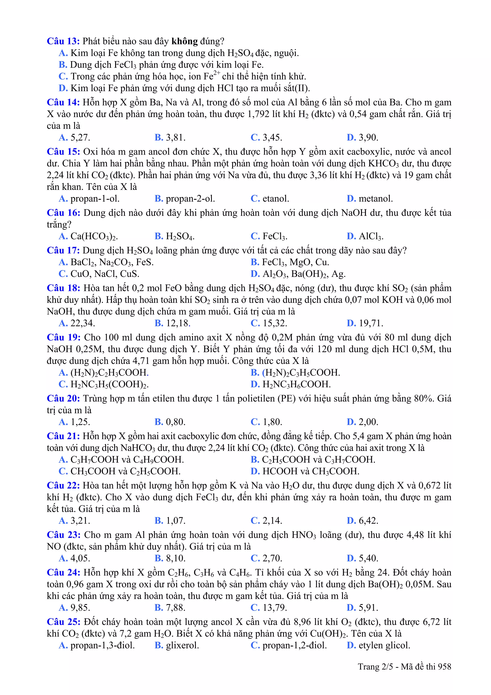 Câu 13: Phát biểu nào sau đây không đúng?
A. Kim loại Fe không tan trong dung dịch H2SO4 đặc, nguội.
B. Dung dịch FeCl3 phản ứng được với kim loại Fe.
C. Trong các phản ứng hóa học, ion Fe2+
chỉ thể hiện tính khử.
D. Kim loại Fe phản ứng với dung dịch HCl tạo ra muối sắt(II).
Câu 14: Hỗn hợp X gồm Ba, Na và Al, trong đó số mol của Al bằng 6 lần số mol của Ba. Cho m gam
X vào nước dư đến phản ứng hoàn toàn, thu được 1,792 lít khí H2 (đktc) và 0,54 gam chất rắn. Giá trị
của m là
A. 5,27. B. 3,81. C. 3,45. D. 3,90.
Câu 15: Oxi hóa m gam ancol đơn chức X, thu được hỗn hợp Y gồm axit cacboxylic, nước và ancol
dư. Chia Y làm hai phần bằng nhau. Phần một phản ứng hoàn toàn với dung dịch KHCO3 dư, thu được
2,24 lít khí CO2 (đktc). Phần hai phản ứng với Na vừa đủ, thu được 3,36 lít khí H2 (đktc) và 19 gam chất
rắn khan. Tên của X là
A. propan-1-ol. B. propan-2-ol. C. etanol. D. metanol.
Câu 16: Dung dịch nào dưới đây khi phản ứng hoàn toàn với dung dịch NaOH dư, thu được kết tủa
trắng?
A. Ca(HCO3)2. B. H2SO4. C. FeCl3. D. AlCl3.
Câu 17: Dung dịch H2SO4 loãng phản ứng được với tất cả các chất trong dãy nào sau đây?
A. BaCl2, Na2CO3, FeS. B. FeCl3, MgO, Cu.
C. CuO, NaCl, CuS. D. Al2O3, Ba(OH)2, Ag.
Câu 18: Hòa tan hết 0,2 mol FeO bằng dung dịch H2SO4 đặc, nóng (dư), thu được khí SO2 (sản phẩm
khử duy nhất). Hấp thụ hoàn toàn khí SO2 sinh ra ở trên vào dung dịch chứa 0,07 mol KOH và 0,06 mol
NaOH, thu được dung dịch chứa m gam muối. Giá trị của m là
A. 22,34. B. 12,18. C. 15,32. D. 19,71.
Câu 19: Cho 100 ml dung dịch amino axit X nồng độ 0,2M phản ứng vừa đủ với 80 ml dung dịch
NaOH 0,25M, thu được dung dịch Y. Biết Y phản ứng tối đa với 120 ml dung dịch HCl 0,5M, thu
được dung dịch chứa 4,71 gam hỗn hợp muối. Công thức của X là
A. (H2N)2C2H3COOH. B. (H2N)2C3H5COOH.
C. H2NC3H5(COOH)2. D. H2NC3H6COOH.
Câu 20: Trùng hợp m tấn etilen thu được 1 tấn polietilen (PE) với hiệu suất phản ứng bằng 80%. Giá
trị của m là
A. 1,25. B. 0,80. C. 1,80. D. 2,00.
Câu 21: Hỗn hợp X gồm hai axit cacboxylic đơn chức, đồng đẳng kế tiếp. Cho 5,4 gam X phản ứng hoàn
toàn với dung dịch NaHCO3 dư, thu được 2,24 lít khí CO2 (đktc). Công thức của hai axit trong X là
A. C3H7COOH và C4H9COOH. B. C2H5COOH và C3H7COOH.
C. CH3COOH và C2H5COOH. D. HCOOH và CH3COOH.
Câu 22: Hòa tan hết một lượng hỗn hợp gồm K và Na vào H2O dư, thu được dung dịch X và 0,672 lít
khí H2 (đktc). Cho X vào dung dịch FeCl3 dư, đến khi phản ứng xảy ra hoàn toàn, thu được m gam
kết tủa. Giá trị của m là
A. 3,21. B. 1,07. C. 2,14. D. 6,42.
Câu 23: Cho m gam Al phản ứng hoàn toàn với dung dịch HNO3 loãng (dư), thu được 4,48 lít khí
NO (đktc, sản phẩm khử duy nhất). Giá trị của m là
A. 4,05. B. 8,10. C. 2,70. D. 5,40.
Câu 24: Hỗn hợp khí X gồm C2H6, C3H6 và C4H6. Tỉ khối của X so với H2 bằng 24. Đốt cháy hoàn
toàn 0,96 gam X trong oxi dư rồi cho toàn bộ sản phẩm cháy vào 1 lít dung dịch Ba(OH)2 0,05M. Sau
khi các phản ứng xảy ra hoàn toàn, thu được m gam kết tủa. Giá trị của m là
A. 9,85. B. 7,88. C. 13,79. D. 5,91.
Câu 25: Đốt cháy hoàn toàn một lượng ancol X cần vừa đủ 8,96 lít khí O2 (đktc), thu được 6,72 lít
khí CO2 (đktc) và 7,2 gam H2O. Biết X có khả năng phản ứng với Cu(OH)2. Tên của X là
A. propan-1,3-điol. B. glixerol. C. propan-1,2-điol. D. etylen glicol.
Trang 2/5 - Mã đề thi 958
 