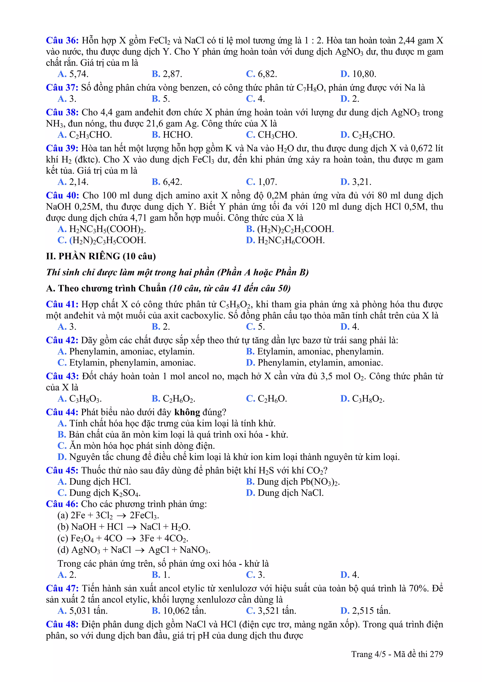Câu 36: Hỗn hợp X gồm FeCl2 và NaCl có tỉ lệ mol tương ứng là 1 : 2. Hòa tan hoàn toàn 2,44 gam X
vào nước, thu được dung dịch Y. Cho Y phản ứng hoàn toàn với dung dịch AgNO3 dư, thu được m gam
chất rắn. Giá trị của m là
A. 5,74. B. 2,87. C. 6,82. D. 10,80.
Câu 37: Số đồng phân chứa vòng benzen, có công thức phân tử C7H8O, phản ứng được với Na là
A. 3. B. 5. C. 4. D. 2.
Câu 38: Cho 4,4 gam anđehit đơn chức X phản ứng hoàn toàn với lượng dư dung dịch AgNO3 trong
NH3, đun nóng, thu được 21,6 gam Ag. Công thức của X là
A. C2H3CHO. B. HCHO. C. CH3CHO. D. C2H5CHO.
Câu 39: Hòa tan hết một lượng hỗn hợp gồm K và Na vào H2O dư, thu được dung dịch X và 0,672 lít
khí H2 (đktc). Cho X vào dung dịch FeCl3 dư, đến khi phản ứng xảy ra hoàn toàn, thu được m gam
kết tủa. Giá trị của m là
A. 2,14. B. 6,42. C. 1,07. D. 3,21.
Câu 40: Cho 100 ml dung dịch amino axit X nồng độ 0,2M phản ứng vừa đủ với 80 ml dung dịch
NaOH 0,25M, thu được dung dịch Y. Biết Y phản ứng tối đa với 120 ml dung dịch HCl 0,5M, thu
được dung dịch chứa 4,71 gam hỗn hợp muối. Công thức của X là
A. H2NC3H5(COOH)2. B. (H2N)2C2H3COOH.
C. (H2N)2C3H5COOH. D. H2NC3H6COOH.
II. PHẦN RIÊNG (10 câu)
Thí sinh chỉ được làm một trong hai phần (Phần A hoặc Phần B)
A. Theo chương trình Chuẩn (10 câu, từ câu 41 đến câu 50)
Câu 41: Hợp chất X có công thức phân tử C5H8O2, khi tham gia phản ứng xà phòng hóa thu được
một anđehit và một muối của axit cacboxylic. Số đồng phân cấu tạo thỏa mãn tính chất trên của X là
A. 3. B. 2. C. 5. D. 4.
Câu 42: Dãy gồm các chất được sắp xếp theo thứ tự tăng dần lực bazơ từ trái sang phải là:
A. Phenylamin, amoniac, etylamin. B. Etylamin, amoniac, phenylamin.
C. Etylamin, phenylamin, amoniac. D. Phenylamin, etylamin, amoniac.
Câu 43: Đốt cháy hoàn toàn 1 mol ancol no, mạch hở X cần vừa đủ 3,5 mol O2. Công thức phân tử
của X là
A. C3H8O3. B. C2H6O2. C. C2H6O. D. C3H8O2.
Câu 44: Phát biểu không đúng?nào dưới đây
A. Tính chất hóa học đặc trưng của kim loại là tính khử.
B. Bản chất của ăn mòn kim loại là quá trình oxi hóa - khử.
C. Ăn mòn hóa học phát sinh dòng điện.
D. Nguyên tắc chung để điều chế kim loại là khử ion kim loại thành nguyên tử kim loại.
Câu 45: Thuốc thử nào sau đây dùng để phân biệt khí H2S với khí CO2?
A. Dung dịch HCl. B. Dung dịch Pb(NO3)2.
C. Dung dịch K2SO4. D. Dung dịch NaCl.
Câu 46: Cho các phương trình phản ứng:
(a) 2Fe + 3Cl2 → 2FeCl3.
(b) NaOH + HCl NaCl + H→ 2O.
(c) Fe3O4 + 4CO → 3Fe + 4CO2.
(d) AgNO3 + NaCl AgCl + NaNO→ 3.
Trong các phản ứng trên, số phản ứng oxi hóa - khử là
A. 2. B. 1. C. 3. D. 4.
Câu 47: Tiến hành sản xuất ancol etylic từ xenlulozơ với hiệu suất của toàn bộ quá trình là 70%. Để
sản xuất 2 tấn ancol etylic, khối lượng xenlulozơ cần dùng là
A. 5,031 tấn. B. 10,062 tấn. C. 3,521 tấn. D. 2,515 tấn.
Câu 48: Điện phân dung dịch gồm NaCl và HCl (điện cực trơ, màng ngăn xốp). Trong quá trình điện
phân, so với dung dịch ban đầu, giá trị pH của dung dịch thu được
Trang 4/5 - Mã đề thi 279
 