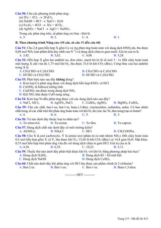 Câu 50: Cho các phương trình phản ứng:
(a) 2Fe + 3Cl2 → 2FeCl3.
(b) NaOH + HCl NaCl + H→ 2O.
(c) Fe3O4 + 4CO → 3Fe + 4CO2.
(d) AgNO3 + NaCl AgCl + NaNO→ 3.
Trong các phản ứng trên, số phản ứng oxi hóa - khử là
A. 3. B. 2. C. 4. D. 1.
B. Theo chương trình Nâng cao (10 câu, từ câu 51 đến câu 60)
Câu 51: Cho 2,8 gam hỗn hợp X gồm Cu và Ag phản ứng hoàn toàn với dung dịch HNO3 dư, thu được
0,04 mol NO2 (sản phẩm khử duy nhất của N+5
) và dung dịch chứa m gam muối. Giá trị của m là
A. 3,42. B. 3,62. C. 4,08. D. 5,28.
Câu 52: Hỗn hợp X gồm hai anđehit no, đơn chức, mạch hở (tỉ lệ số mol 3 : 1). Đốt cháy hoàn toàn
một lượng X cần vừa đủ 1,75 mol khí O2, thu được 33,6 lít khí CO2 (đktc). Công thức của hai anđehit
trong X là
A. CH3CHO và C2H5CHO. B. CH3CHO và C3H7CHO.
C. HCHO và CH3CHO. D. HCHO và C2H5CHO.
Câu 53: Phát biểu nào sau đây không đúng?
A. Kim loại Cu phản ứng được với dung dịch hỗn hợp KNO3 và HCl.
B. Cr(OH)2 là hiđroxit lưỡng tính.
C. Cu(OH)2 tan được trong dung dịch NH3.
D. Khí NH3 khử được CuO nung nóng.
Câu 54: Kim loại Ni đều phản ứng được với các dung dịch nào sau đây?
A. NaCl, AlCl3. B. AgNO3, NaCl. C. CuSO4, AgNO3. D. MgSO4, CuSO4.
Câu 55: Cho các chất: but-1-en, but-1-in, buta-1,3-đien, vinylaxetilen, isobutilen, anlen. Có bao nhiêu
chất trong số các chất trên khi phản ứng hoàn toàn với khí H2 dư (xúc tác Ni, đun nóng) tạo ra butan?
A. 4. B. 6. C. 5. D. 3.
Câu 56: Tơ nào dưới đây thuộc loại tơ nhân tạo?
A. Tơ nilon-6,6. B. Tơ axetat. C. Tơ tằm. D. Tơ capron.
Câu 57: Dung dịch chất nào dưới đây có môi trường kiềm?
A. Al(NO3)3. B. NH4Cl. C. HCl. D. CH3COONa.
Câu 58: Cho X là axit cacboxylic, Y là amino axit (phân tử có một nhóm NH2). Đốt cháy hoàn toàn
0,5 mol hỗn hợp gồm X và Y, thu được khí N2; 15,68 lít khí CO2 (đktc) và 14,4 gam H2O. Mặt khác,
0,35 mol hỗn hợp trên phản ứng vừa đủ với dung dịch chứa m gam HCl. Giá trị của m là
A. 4,38. B. 6,39. C. 10,22. D. 5,11.
Câu 59: Thuốc thử nào dưới đây phân biệt được khí O2 với khí O3 bằng phương pháp hóa học?
A. Dung dịch H2SO4. B. Dung dịch KI + hồ tinh bột.
C. Dung dịch NaOH. D. Dung dịch CuSO4.
Câu 60: Chất nào dưới đây khi phản ứng với HCl thu được sản phẩm chính là 2-clobutan?
A. But-2-in. B. But-1-en. C. But-1-in. D. Buta-1,3-đien.
---------------------------------------------------------- HẾT ----------
Trang 5/5 - Mã đề thi 415
 