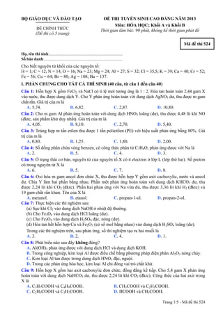 BỘ GIÁO DỤC VÀ ĐÀO TẠO
ĐỀ CHÍNH THỨC
(Đề thi có 5 trang)
ĐỀ THI TUYỂN SINH CAO ĐẲNG NĂM 2013
Môn: HÓA HỌC; Khối A và Khối B
Thời gian làm bài: 90 phút, không kể thời gian phát đề
Mã đề thi 524
Họ, tên thí sinh:..........................................................................
Số báo danh:............................................................................
Cho biết nguyên tử khối của các nguyên tố:
H = 1; C = 12; N = 14; O = 16; Na = 23; Mg = 24; Al = 27; S = 32; Cl = 35,5; K = 39; Ca = 40; Cr = 52;
Fe = 56; Cu = 64; Br = 80; Ag = 108; Ba = 137.
I. PHẦN CHUNG CHO TẤT CẢ THÍ SINH (40 câu, từ câu 1 đến câu 40)
Câu 1: Hỗn hợp X gồm FeCl2 và NaCl có tỉ lệ mol tương ứng là 1 : 2. Hòa tan hoàn toàn 2,44 gam X
vào nước, thu được dung dịch Y. Cho Y phản ứng hoàn toàn với dung dịch AgNO3 dư, thu được m gam
chất rắn. Giá trị của m là
A. 5,74. B. 6,82. C. 2,87. D. 10,80.
Câu 2: Cho m gam Al phản ứng hoàn toàn với dung dịch HNO3 loãng (dư), thu được 4,48 lít khí NO
(đktc, sản phẩm khử duy nhất). Giá trị của m là
A. 4,05. B. 8,10. C. 2,70. D. 5,40.
Câu 3: Trùng hợp m tấn etilen thu được 1 tấn polietilen (PE) với hiệu suất phản ứng bằng 80%. Giá
trị của m là
A. 0,80. B. 1,25. C. 1,80. D. 2,00.
Câu 4: Số đồng phân chứa vòng benzen, có công thức phân tử C7H8O, phản ứng được với Na là
A. 2. B. 5. C. 4. D. 3.
Câu 5: Ở trạng thái cơ bản, nguyên tử của nguyên tố X có 4 electron ở lớp L (lớp thứ hai). Số proton
có trong nguyên tử X là
A. 6. B. 5. C. 7. D. 8.
Câu 6: Oxi hóa m gam ancol đơn chức X, thu được hỗn hợp Y gồm axit cacboxylic, nước và ancol
dư. Chia Y làm hai phần bằng nhau. Phần một phản ứng hoàn toàn với dung dịch KHCO3 dư, thu
được 2,24 lít khí CO2 (đktc). Phần hai phản ứng với Na vừa đủ, thu được 3,36 lít khí H2 (đktc) và
19 gam chất rắn khan. Tên của X là
A. metanol. B. etanol. C. propan-1-ol. D. propan-2-ol.
Câu 7: Thực hiện các thí nghiệm sau:
(a) Sục khí Cl2 vào dung dịch NaOH ở nhiệt độ thường.
(b) Cho Fe3O4 vào dung dịch HCl loãng (dư).
(c) Cho Fe3O4 vào dung dịch H2SO4 đặc, nóng (dư).
(d) Hòa tan hết hỗn hợp Cu và Fe2O3 (có số mol bằng nhau) vào dung dịch H2SO4 loãng (dư).
Trong các thí nghiệm trên, sau phản ứng, số thí nghiệm tạo ra hai muối là
A. 3. B. 2. C. 4. D. 1.
Câu 8: Phát biểu nào sau đây không đúng?
A. Al(OH)3 phản ứng được với dung dịch HCl và dung dịch KOH.
B. Trong công nghiệp, kim loại Al được điều chế bằng phương pháp điện phân Al2O3 nóng chảy.
C. Kim loại Al tan được trong dung dịch HNO3 đặc, nguội.
D. Trong các phản ứng hóa học, kim loại Al chỉ đóng vai trò chất khử.
Câu 9: Hỗn hợp X gồm hai axit cacboxylic đơn chức, đồng đẳng kế tiếp. Cho 5,4 gam X phản ứng
hoàn toàn với dung dịch NaHCO3 dư, thu được 2,24 lít khí CO2 (đktc). Công thức của hai axit trong
X là
A. C3H7COOH và C4H9COOH. B. CH3COOH và C2H5COOH.
C. C2H5COOH và C3H7COOH. D. HCOOH và CH3COOH.
Trang 1/5 - Mã đề thi 524
 