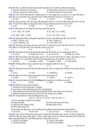 Câu 10: Dãy các chất nào dưới đây đều phản ứng được với Cu(OH)2 ở điều kiện thường?
A. Glucozơ, glixerol và saccarozơ. B. Etylen glicol, glixerol và ancol etylic.
C. Glucozơ, glixerol và metyl axetat. D. Glixerol, glucozơ và etyl axetat.
Câu 11: Cho 7,84 lít hỗn hợp khí X (đktc) gồm Cl2 và O2 phản ứng vừa đủ với 11,1 gam hỗn hợp Y
gồm Mg và Al, thu được 30,1 gam hỗn hợp Z. Phần trăm khối lượng của Al trong Y là
A. 51,35%. B. 75,68%. C. 24,32%. D. 48,65%.
Câu 12: Hòa tan hoàn toàn 20,6 gam hỗn hợp gồm Na2CO3 và CaCO3 bằng dung dịch HCl dư, thu
được V lít khí CO2 (đktc) và dung dịch chứa 22,8 gam hỗn hợp muối. Giá trị của V là
A. 2,24. B. 5,60. C. 4,48. D. 1,79.
Câu 13: Dãy gồm các ion cùng tồn tại trong một dung dịch là:
A. Cu2+
; Mg2+
; H+
và OH−
. B. K+
; Ba2+
; Cl−
và .3
-NO
C. K+
; Mg2+
; OH−
và . D. Cl3
-NO −
; Na+
; và Ag3
-NO +
.
Câu 14: Dung dịch H2SO4 loãng phản ứng được với tất cả các chất trong dãy nào sau đây?
A. BaCl2, Na2CO3, FeS. B. FeCl3, MgO, Cu.
C. Al2O3, Ba(OH)2, Ag. D. CuO, NaCl, CuS.
Câu 15: Đốt cháy hoàn toàn một amin đơn chức X trong khí oxi dư, thu được khí N2; 13,44 lít khí
CO2 (đktc) và 18,9 gam H2O. Số công thức cấu tạo của X là
A. 1. B. 4. C. 2. D. 3.
Câu 16: Sản phẩm thu được khi điện phân dung dịch KCl (điện cực trơ, màng ngăn xốp) là
A. K và Cl2. B. KOH, H2 và Cl2. C. K, H2 và Cl2. D. KOH, O2 và HCl.
Câu 17: Đốt cháy hoàn toàn một lượng ancol X cần vừa đủ 8,96 lít khí O2 (đktc), thu được 6,72 lít
khí CO2 (đktc) và 7,2 gam H2O. Biết X có khả năng phản ứng với Cu(OH)2. Tên của X là
A. glixerol. B. propan-1,2-điol. C. propan-1,3-điol. D. etylen glicol.
Câu 18: Số đồng phân cấu tạo, mạch hở ứng với công thức phân tử C4H6 là
A. 5. B. 3. C. 2. D. 4.
Câu 19: Dung dịch nào dưới đây khi phản ứng hoàn toàn với dung dịch NaOH dư, thu được kết tủa
trắng?
A. FeCl3. B. AlCl3. C. Ca(HCO3)2. D. H2SO4.
Câu 20: Phần trăm khối lượng của nguyên tố nitơ trong alanin là
A. 15,05%. B. 15,73%. C. 17,98%. D. 18,67%.
Câu 21: Dung dịch phenol (C6H5OH) không phản ứng được với chất nào sau đây?
A. Na. B. Br2. C. NaCl. D. NaOH.
Câu 22: Phát biểu nào sau đây là đúng?
A. Xenlulozơ tan tốt trong nước và etanol.
B. Saccarozơ có khả năng tham gia phản ứng tráng bạc.
C. Thủy phân hoàn toàn tinh bột trong dung dịch H2SO4, đun nóng, tạo ra fructozơ.
D. Hiđro hóa hoàn toàn glucozơ (xúc tác Ni, đun nóng) tạo ra sobitol.
Câu 23: Trong bình kín có hệ cân bằng hóa học sau:
CO2 (k) + H2 (k) CO (k) + H2O (k); ΔH > 0.
Xét các tác động sau đến hệ cân bằng:
(a) tăng nhiệt độ; (b) thêm một lượng hơi nước;
(c) giảm áp suất chung của hệ; (d) dùng chất xúc tác;
(e) thêm một lượng CO2.
Trong những tác động trên, các tác động làm cân bằng chuyển dịch theo chiều thuận là:
A. (a) và (e). B. (d) và (e). C. (a), (c) và (e). D. (b), (c) và (d).
Câu 24: Cho 100 ml dung dịch amino axit X nồng độ 0,2M phản ứng vừa đủ với 80 ml dung dịch
NaOH 0,25M, thu được dung dịch Y. Biết Y phản ứng tối đa với 120 ml dung dịch HCl 0,5M, thu
được dung dịch chứa 4,71 gam hỗn hợp muối. Công thức của X là
A. (H2N)2C2H3COOH. B. (H2N)2C3H5COOH.
C. H2NC3H6COOH. D. H2NC3H5(COOH)2.
Trang 2/5 - Mã đề thi 524
 