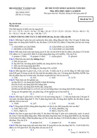 BỘ GIÁO DỤC VÀ ĐÀO TẠO
ĐỀ CHÍNH THỨC
(Đề thi có 5 trang)
ĐỀ THI TUYỂN SINH CAO ĐẲNG NĂM 2013
Môn: HÓA HỌC; Khối A và Khối B
Thời gian làm bài: 90 phút, không kể thời gian phát đề
Mã đề thi 731
Họ, tên thí sinh:..........................................................................
Số báo danh:............................................................................
Cho biết nguyên tử khối của các nguyên tố:
H = 1; C = 12; N = 14; O = 16; Na = 23; Mg = 24; Al = 27; S = 32; Cl = 35,5; K = 39; Ca = 40; Cr = 52;
Fe = 56; Cu = 64; Br = 80; Ag = 108; Ba = 137.
I. PHẦN CHUNG CHO TẤT CẢ THÍ SINH (40 câu, từ câu 1 đến câu 40)
Câu 1: Hỗn hợp X gồm hai axit cacboxylic đơn chức, đồng đẳng kế tiếp. Cho 5,4 gam X phản ứng
hoàn toàn với dung dịch NaHCO3 dư, thu được 2,24 lít khí CO2 (đktc). Công thức của hai axit trong
X là
A. CH3COOH và C2H5COOH. B. C2H5COOH và C3H7COOH.
C. HCOOH và CH3COOH. D. C3H7COOH và C4H9COOH.
Câu 2: Đốt cháy hoàn toàn một lượng ancol X cần vừa đủ 8,96 lít khí O2 (đktc), thu được 6,72 lít khí
CO2 (đktc) và 7,2 gam H2O. Biết X có khả năng phản ứng với Cu(OH)2. Tên của X là
A. propan-1,2-điol. B. propan-1,3-điol. C. etylen glicol. D. glixerol.
Câu 3: Phát biểu nào dưới đây không đúng?
A. SiO2 là oxit axit.
B. Sục khí CO2 vào dung dịch Ca(OH)2 dư, dung dịch bị vẩn đục.
C. SiO2 tan tốt trong dung dịch HCl.
D. Đốt cháy hoàn toàn CH4 bằng oxi, thu được CO2 và H2O.
Câu 4: Hỗn hợp khí X gồm C2H6, C3H6 và C4H6. Tỉ khối của X so với H2 bằng 24. Đốt cháy hoàn
toàn 0,96 gam X trong oxi dư rồi cho toàn bộ sản phẩm cháy vào 1 lít dung dịch Ba(OH)2 0,05M. Sau
khi các phản ứng xảy ra hoàn toàn, thu được m gam kết tủa. Giá trị của m là
A. 7,88. B. 5,91. C. 9,85. D. 13,79.
Câu 5: Thực hiện các thí nghiệm sau:
(a) Sục khí Cl2 vào dung dịch NaOH ở nhiệt độ thường.
(b) Cho Fe3O4 vào dung dịch HCl loãng (dư).
(c) Cho Fe3O4 vào dung dịch H2SO4 đặc, nóng (dư).
(d) Hòa tan hết hỗn hợp Cu và Fe2O3 (có số mol bằng nhau) vào dung dịch H2SO4 loãng (dư).
Trong các thí nghiệm trên, sau phản ứng, số thí nghiệm tạo ra hai muối là
A. 4. B. 1. C. 2. D. 3.
Câu 6: Hỗn hợp X gồm FeCl2 và NaCl có tỉ lệ mol tương ứng là 1 : 2. Hòa tan hoàn toàn 2,44 gam X
vào nước, thu được dung dịch Y. Cho Y phản ứng hoàn toàn với dung dịch AgNO3 dư, thu được m gam
chất rắn. Giá trị của m là
A. 10,80. B. 2,87. C. 5,74. D. 6,82.
Câu 7: Dung dịch H2SO4 loãng phản ứng được với tất cả các chất trong dãy nào sau đây?
A. CuO, NaCl, CuS. B. Al2O3, Ba(OH)2, Ag.
C. FeCl3, MgO, Cu. D. BaCl2, Na2CO3, FeS.
Câu 8: Oxi hóa m gam ancol đơn chức X, thu được hỗn hợp Y gồm axit cacboxylic, nước và ancol
dư. Chia Y làm hai phần bằng nhau. Phần một phản ứng hoàn toàn với dung dịch KHCO3 dư, thu được
2,24 lít khí CO2 (đktc). Phần hai phản ứng với Na vừa đủ, thu được 3,36 lít khí H2 (đktc) và 19 gam chất
rắn khan. Tên của X là
A. metanol. B. propan-2-ol. C. propan-1-ol. D. etanol.
Câu 9: Đốt cháy hoàn toàn một amin đơn chức X trong khí oxi dư, thu được khí N2; 13,44 lít khí CO2
(đktc) và 18,9 gam H2O. Số công thức cấu tạo của X là
A. 1. B. 2. C. 4. D. 3.
Trang 1/5 - Mã đề thi 731
 