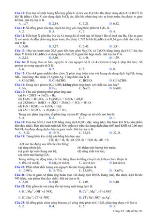 Câu 10: Hòa tan hết một lượng hỗn hợp gồm K và Na vào H2O dư, thu được dung dịch X và 0,672 lít
khí H2 (đktc). Cho X vào dung dịch FeCl3 dư, đến khi phản ứng xảy ra hoàn toàn, thu được m gam
kết tủa. Giá trị của m là
A. 1,07. B. 2,14. C. 3,21. D. 6,42.
Câu 11: Số đồng phân cấu tạo, mạch hở ứng với công thức phân tử C4H6 là
A. 2. B. 5. C. 3. D. 4.
Câu 12: Hỗn hợp X gồm Ba, Na và Al, trong đó số mol của Al bằng 6 lần số mol của Ba. Cho m gam
X vào nước dư đến phản ứng hoàn toàn, thu được 1,792 lít khí H2 (đktc) và 0,54 gam chất rắn. Giá trị
của m là
A. 3,90. B. 5,27. C. 3,45. D. 3,81.
Câu 13: Hòa tan hoàn toàn 20,6 gam hỗn hợp gồm Na2CO3 và CaCO3 bằng dung dịch HCl dư, thu
được V lít khí CO2 (đktc) và dung dịch chứa 22,8 gam hỗn hợp muối. Giá trị của V là
A. 2,24. B. 5,60. C. 4,48. D. 1,79.
Câu 14: Ở trạng thái cơ bản, nguyên tử của nguyên tố X có 4 electron ở lớp L (lớp thứ hai). Số
proton có trong nguyên tử X là
A. 6. B. 7. C. 5. D. 8.
Câu 15: Cho 4,4 gam anđehit đơn chức X phản ứng hoàn toàn với lượng dư dung dịch AgNO3 trong
NH3, đun nóng, thu được 21,6 gam Ag. Công thức của X là
A. CH3CHO. B. C2H5CHO. C. HCHO. D. C2H3CHO.
Câu 16: Dung dịch phenol (C6H5OH) không phản ứng được với chất nào sau đây?
A. Na. B. Br2. C. NaCl. D. NaOH.
Câu 17: Cho các phương trình phản ứng sau:
(a) Fe + 2HCl → FeCl2 + H2.
(b) Fe3O4 + 4H2SO4 → Fe2(SO4)3 + FeSO4 + 4H2O.
(c) 2KMnO4 + 16HCl → 2KCl + 2MnCl2 + 5Cl2 + 8H2O.
(d) FeS + H2SO4 → FeSO4 + H2S.
(e) 2Al + 3H2SO4 → Al2(SO4)3 + 3H2.
Trong các phản ứng trên, số phản ứng mà ion H+
đóng vai trò chất oxi hóa là
A. 4. B. 2. C. 3. D. 1.
Câu 18: Hòa tan hết 0,2 mol FeO bằng dung dịch H2SO4 đặc, nóng (dư), thu được khí SO2 (sản phẩm
khử duy nhất). Hấp thụ hoàn toàn khí SO2 sinh ra ở trên vào dung dịch chứa 0,07 mol KOH và 0,06 mol
NaOH, thu được dung dịch chứa m gam muối. Giá trị của m là
A. 15,32. B. 19,71. C. 12,18. D. 22,34.
Câu 19: Trong bình kín có hệ cân bằng hóa học sau:
CO2 (k) + H2 (k) CO (k) + H2O (k); ΔH > 0.
Xét các tác động sau đến hệ cân bằng:
(a) tăng nhiệt độ; (b) thêm một lượng hơi nước;
(c) giảm áp suất chung của hệ; (d) dùng chất xúc tác;
(e) thêm một lượng CO2.
Trong những tác động trên, các tác động làm cân bằng chuyển dịch theo chiều thuận là:
A. (b), (c) và (d). B. (a), (c) và (e). C. (d) và (e). D. (a) và (e).
Câu 20: Phần trăm khối lượng của nguyên tố nitơ trong alanin là
A. 17,98%. B. 15,73%. C. 15,05%. D. 18,67%.
Câu 21: Cho m gam Al phản ứng hoàn toàn với dung dịch HNO3 loãng (dư), thu được 4,48 lít khí
NO (đktc, sản phẩm khử duy nhất). Giá trị của m là
A. 2,70. B. 8,10. C. 4,05. D. 5,40.
Câu 22: Dãy gồm các ion cùng tồn tại trong một dung dịch là:
A. K+
; Mg2+
; OH−
và . B. Cu3
-NO 2+
; Mg2+
; H+
và OH−
.
C. K+
; Ba2+
; Cl−
và . D. Cl3
-NO −
; Na+
; và Ag3
-NO +
.
Câu 23: Số đồng phân chứa vòng benzen, có công thức phân tử C7H8O, phản ứng được với Na là
A. 2. B. 4. C. 5. D. 3.
Trang 2/5 - Mã đề thi 731
 