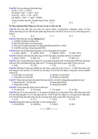 Câu 50: Cho các phương trình phản ứng:
(a) 2Fe + 3Cl2 → 2FeCl3.
(b) NaOH + HCl NaCl + H→ 2O.
(c) Fe3O4 + 4CO → 3Fe + 4CO2.
(d) AgNO3 + NaCl AgCl + NaNO→ 3.
Trong các phản ứng trên, số phản ứng oxi hóa - khử là
A. 4. B. 3. C. 1. D. 2.
B. Theo chương trình Nâng cao (10 câu, từ câu 51 đến câu 60)
Câu 51: Cho các chất: but-1-en, but-1-in, buta-1,3-đien, vinylaxetilen, isobutilen, anlen. Có bao
nhiêu chất trong số các chất trên khi phản ứng hoàn toàn với khí H2 dư (xúc tác Ni, đun nóng) tạo ra
butan?
A. 6. B. 4. C. 3. D. 5.
Câu 52: Phát biểu nào sau đây không đúng?
A. Cr(OH)2 là hiđroxit lưỡng tính.
B. Khí NH3 khử được CuO nung nóng.
C. Kim loại Cu phản ứng được với dung dịch hỗn hợp KNO3 và HCl.
D. Cu(OH)2 tan được trong dung dịch NH3.
Câu 53: Kim loại Ni đều phản ứng được với các dung dịch nào sau đây?
A. CuSO4, AgNO3. B. AgNO3, NaCl. C. MgSO4, CuSO4. D. NaCl, AlCl3.
Câu 54: Chất nào dưới đây khi phản ứng với HCl thu được sản phẩm chính là 2-clobutan?
A. Buta-1,3-đien. B. But-1-in. C. But-2-in. D. But-1-en.
Câu 55: Cho 2,8 gam hỗn hợp X gồm Cu và Ag phản ứng hoàn toàn với dung dịch HNO3 dư, thu được
0,04 mol NO2 (sản phẩm khử duy nhất của N+5
) và dung dịch chứa m gam muối. Giá trị của m là
A. 4,08. B. 5,28. C. 3,62. D. 3,42.
Câu 56: Hỗn hợp X gồm hai anđehit no, đơn chức, mạch hở (tỉ lệ số mol 3 : 1). Đốt cháy hoàn toàn
một lượng X cần vừa đủ 1,75 mol khí O2, thu được 33,6 lít khí CO2 (đktc). Công thức của hai anđehit
trong X là
A. CH3CHO và C3H7CHO. B. HCHO và C2H5CHO.
C. CH3CHO và C2H5CHO. D. HCHO và CH3CHO.
Câu 57: Thuốc thử nào dưới đây phân biệt được khí O2 với khí O3 bằng phương pháp hóa học?
A. Dung dịch KI + hồ tinh bột. B. Dung dịch H2SO4.
C. Dung dịch CuSO4. D. Dung dịch NaOH.
Câu 58: Tơ nào dưới đây thuộc loại tơ nhân tạo?
A. Tơ nilon-6,6. B. Tơ axetat. C. Tơ capron. D. Tơ tằm.
Câu 59: Cho X là axit cacboxylic, Y là amino axit (phân tử có một nhóm NH2). Đốt cháy hoàn toàn
0,5 mol hỗn hợp gồm X và Y, thu được khí N2; 15,68 lít khí CO2 (đktc) và 14,4 gam H2O. Mặt khác,
0,35 mol hỗn hợp trên phản ứng vừa đủ với dung dịch chứa m gam HCl. Giá trị của m là
A. 6,39. B. 5,11. C. 10,22. D. 4,38.
Câu 60: Dung dịch chất nào dưới đây có môi trường kiềm?
A. CH3COONa. B. Al(NO3)3. C. NH4Cl. D. HCl.
---------------------------------------------------------- HẾT ----------
Trang 5/5 - Mã đề thi 731
 