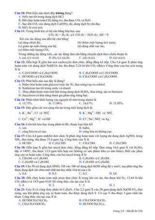 Câu 10: Phát biểu nào dưới đây không đúng?
A. SiO2 tan tốt trong dung dịch HCl.
B. Đốt cháy hoàn toàn CH4 bằng oxi, thu được CO2 và H2O.
C. Sục khí CO2 vào dung dịch Ca(OH)2 dư, dung dịch bị vẩn đục.
D. SiO2 là oxit axit.
Câu 11: Trong bình kín có hệ cân bằng hóa học sau:
CO2 (k) + H2 (k) CO (k) + H2O (k); ΔH > 0.
Xét các tác động sau đến hệ cân bằng:
(a) tăng nhiệt độ; (b) thêm một lượng hơi nước;
(c) giảm áp suất chung của hệ; (d) dùng chất xúc tác;
(e) thêm một lượng CO2.
Trong những tác động trên, các tác động làm cân bằng chuyển dịch theo chiều thuận là:
A. (a), (c) và (e). B. (b), (c) và (d). C. (d) và (e). D. (a) và (e).
Câu 12: Hỗn hợp X gồm hai axit cacboxylic đơn chức, đồng đẳng kế tiếp. Cho 5,4 gam X phản ứng
hoàn toàn với dung dịch NaHCO3 dư, thu được 2,24 lít khí CO2 (đktc). Công thức của hai axit trong
X là
A. C3H7COOH và C4H9COOH. B. C2H5COOH và C3H7COOH.
C. HCOOH và CH3COOH. D. CH3COOH và C2H5COOH.
Câu 13: Phát biểu nào sau đây là đúng?
A. Hiđro hóa hoàn toàn glucozơ (xúc tác Ni, đun nóng) tạo ra sobitol.
B. Xenlulozơ tan tốt trong nước và etanol.
C. Thủy phân hoàn toàn tinh bột trong dung dịch H2SO4, đun nóng, tạo ra fructozơ.
D. Saccarozơ có khả năng tham gia phản ứng tráng bạc.
Câu 14: Phần trăm khối lượng của nguyên tố nitơ trong alanin là
A. 15,73%. B. 17,98%. C. 18,67%. D. 15,05%.
Câu 15: Dãy gồm các ion cùng tồn tại trong một dung dịch là:
A. K+
; Ba2+
; Cl−
và . B. K3
-NO +
; Mg2+
; OH−
và .3
-NO
C. Cu2+
; Mg2+
; H+
và OH−
. D. Cl−
; Na+
; và Ag3
-NO +
.
Câu 16: Liên kết hóa học trong phân tử Br2 thuộc loại liên kết
A. ion. B. hiđro.
C. cộng hóa trị có cực. D. cộng hóa trị không cực.
Câu 17: Cho 4,4 gam anđehit đơn chức X phản ứng hoàn toàn với lượng dư dung dịch AgNO3 trong
NH3, đun nóng, thu được 21,6 gam Ag. Công thức của X là
A. HCHO. B. C2H5CHO. C. CH3CHO. D. C2H3CHO.
Câu 18: Hỗn hợp X gồm hai ancol đơn chức, đồng đẳng kế tiếp. Đun nóng 16,6 gam X với H2SO4
đặc ở 140ºC, thu được 13,9 gam hỗn hợp ete (không có sản phẩm hữu cơ nào khác). Biết các phản
ứng xảy ra hoàn toàn. Công thức của hai ancol trong X là
A. CH3OH và C2H5OH. B. C2H5OH và C3H7OH.
C. C3H5OH và C4H7OH. D. C3H7OH và C4H9OH.
Câu 19: Cho 50 ml dung dịch HNO3 1M vào 100 ml dung dịch KOH nồng độ x mol/l, sau phản ứng thu
được dung dịch chỉ chứa một chất tan duy nhất. Giá trị của x là
A. 0,8. B. 0,3. C. 0,5. D. l,0.
Câu 20: Đốt cháy hoàn toàn một amin đơn chức X trong khí oxi dư, thu được khí N2; 13,44 lít khí
CO2 (đktc) và 18,9 gam H2O. Số công thức cấu tạo của X là
A. 4. B. 2. C. 3. D. 1.
Câu 21: Este X có công thức phân tử C4H8O2. Cho 2,2 gam X vào 20 gam dung dịch NaOH 8%, đun
nóng, sau khi phản ứng xảy ra hoàn toàn, thu được dung dịch Y. Cô cạn Y thu được 3 gam chất rắn
khan. Công thức cấu tạo của X là
A. HCOOCH2CH2CH3. B. CH3COOCH2CH3.
C. CH3CH2COOCH3. D. HCOOCH(CH3)2.
Trang 2/5 - Mã đề thi 836
 