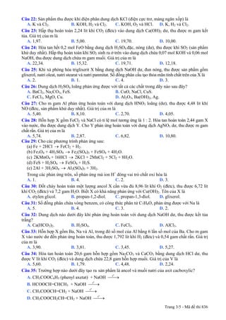 Câu 22: Sản phẩm thu được khi điện phân dung dịch KCl (điện cực trơ, màng ngăn xốp) là
A. K và Cl2. B. KOH, H2 và Cl2. C. KOH, O2 và HCl. D. K, H2 và Cl2.
Câu 23: Hấp thụ hoàn toàn 2,24 lít khí CO2 (đktc) vào dung dịch Ca(OH)2 dư, thu được m gam kết
tủa. Giá trị của m là
A. 1,97. B. 5,00. C. 19,70. D. 10,00.
Câu 24: Hòa tan hết 0,2 mol FeO bằng dung dịch H2SO4 đặc, nóng (dư), thu được khí SO2 (sản phẩm
khử duy nhất). Hấp thụ hoàn toàn khí SO2 sinh ra ở trên vào dung dịch chứa 0,07 mol KOH và 0,06 mol
NaOH, thu được dung dịch chứa m gam muối. Giá trị của m là
A. 22,34. B. 15,32. C. 19,71. D. 12,18.
Câu 25: Khi xà phòng hóa triglixerit X bằng dung dịch NaOH dư, đun nóng, thu được sản phẩm gồm
glixerol, natri oleat, natri stearat và natri panmitat. Số đồng phân cấu tạo thỏa mãn tính chất trên của X là
A. 2. B. 1. C. 4. D. 3.
Câu 26: Dung dịch H2SO4 loãng phản ứng được với tất cả các chất trong dãy nào sau đây?
A. BaCl2, Na2CO3, FeS. B. CuO, NaCl, CuS.
C. FeCl3, MgO, Cu. D. Al2O3, Ba(OH)2, Ag.
Câu 27: Cho m gam Al phản ứng hoàn toàn với dung dịch HNO3 loãng (dư), thu được 4,48 lít khí
NO (đktc, sản phẩm khử duy nhất). Giá trị của m là
A. 5,40. B. 8,10. C. 2,70. D. 4,05.
Câu 28: Hỗn hợp X gồm FeCl2 và NaCl có tỉ lệ mol tương ứng là 1 : 2. Hòa tan hoàn toàn 2,44 gam X
vào nước, thu được dung dịch Y. Cho Y phản ứng hoàn toàn với dung dịch AgNO3 dư, thu được m gam
chất rắn. Giá trị của m là
A. 5,74. B. 2,87. C. 6,82. D. 10,80.
Câu 29: Cho các phương trình phản ứng sau:
(a) Fe + 2HCl → FeCl2 + H2.
(b) Fe3O4 + 4H2SO4 → Fe2(SO4)3 + FeSO4 + 4H2O.
2KMnO4 + 16HCl → 2KCl + 2MnCl2 + 5Cl2 + 8H2O.(c)
(d) FeS + H2SO4 → FeSO4 + H2S.
(e) 2Al + 3H2SO4 → Al2(SO4)3 + 3H2.
Trong các phản ứng trên, số phản ứng mà ion H+
đóng vai trò chất oxi hóa là
A. 1. B. 4. C. 2. D. 3.
Câu 30: Đốt cháy hoàn toàn một lượng ancol X cần vừa đủ 8,96 lít khí O2 (đktc), thu được 6,72 lít
khí CO2 (đktc) và 7,2 gam H2O. Biết X có khả năng phản ứng với Cu(OH)2. Tên của X là
A. etylen glicol. B. propan-1,2-điol. C. propan-1,3-điol. D. glixerol.
Câu 31: Số đồng phân chứa vòng benzen, có công thức phân tử C7H8O, phản ứng được với Na là
A. 5. B. 4. C. 3. D. 2.
Câu 32: Dung dịch nào dưới đây khi phản ứng hoàn toàn với dung dịch NaOH dư, thu được kết tủa
trắng?
A. Ca(HCO3)2. B. H2SO4. C. FeCl3. D. AlCl3.
Câu 33: Hỗn hợp X gồm Ba, Na và Al, trong đó số mol của Al bằng 6 lần số mol của Ba. Cho m gam
X vào nước dư đến phản ứng hoàn toàn, thu được 1,792 lít khí H2 (đktc) và 0,54 gam chất rắn. Giá trị
của m là
A. 3,90. B. 3,81. C. 3,45. D. 5,27.
Câu 34: Hòa tan hoàn toàn 20,6 gam hỗn hợp gồm Na2CO3 và CaCO3 bằng dung dịch HCl dư, thu
được V lít khí CO2 (đktc) và dung dịch chứa 22,8 gam hỗn hợp muối. Giá trị của V là
A. 5,60. B. 1,79. C. 4,48. D. 2,24.
Câu 35: Trường hợp nào dưới đây tạo ra sản phẩm là ancol và muối natri của axit cacboxylic?
A. CH3COOC6H5 (phenyl axetat) + NaOH
o
t
⎯⎯→
B. HCOOCH=CHCH3 + NaOH
o
t
⎯⎯→
C. CH3COOCH=CH2 + NaOH
o
t
⎯⎯→
D. CH3COOCH2CH=CH2 + NaOH
o
t
⎯⎯→
Trang 3/5 - Mã đề thi 836
 