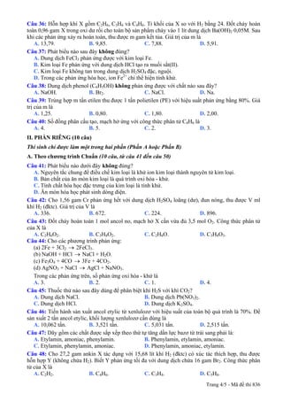 Câu 36: Hỗn hợp khí X gồm C2H6, C3H6 và C4H6. Tỉ khối của X so với H2 bằng 24. Đốt cháy hoàn
toàn 0,96 gam X trong oxi dư rồi cho toàn bộ sản phẩm cháy vào 1 lít dung dịch Ba(OH)2 0,05M. Sau
khi các phản ứng xảy ra hoàn toàn, thu được m gam kết tủa. Giá trị của m là
A. 13,79. B. 9,85. C. 7,88. D. 5,91.
Câu 37: Phát biểu nào sau đây không đúng?
A. Dung dịch FeCl3 phản ứng được với kim loại Fe.
B. Kim loại Fe phản ứng với dung dịch HCl tạo ra muối sắt(II).
C. Kim loại Fe không tan trong dung dịch H2SO4 đặc, nguội.
D. Trong các phản ứng hóa học, ion Fe2+
chỉ thể hiện tính khử.
Câu 38: Dung dịch phenol (C6H5OH) không phản ứng được với chất nào sau đây?
A. NaOH. B. Br2. C. NaCl. D. Na.
Câu 39: Trùng hợp m tấn etilen thu được 1 tấn polietilen (PE) với hiệu suất phản ứng bằng 80%. Giá
trị của m là
A. 1,25. B. 0,80. C. 1,80. D. 2,00.
Câu 40: Số đồng phân cấu tạo, mạch hở ứng với công thức phân tử C4H6 là
A. 4. B. 5. C. 2. D. 3.
II. PHẦN RIÊNG (10 câu)
Thí sinh chỉ được làm một trong hai phần (Phần A hoặc Phần B)
A. Theo chương trình Chuẩn (10 câu, từ câu 41 đến câu 50)
Câu 41: Phát biểu không đúng?nào dưới đây
A. Nguyên tắc chung để điều chế kim loại là khử ion kim loại thành nguyên tử kim loại.
B. Bản chất của ăn mòn kim loại là quá trình oxi hóa - khử.
C. Tính chất hóa học đặc trưng của kim loại là tính khử.
D. Ăn mòn hóa học phát sinh dòng điện.
Câu 42: Cho 1,56 gam Cr phản ứng hết với dung dịch H2SO4 loãng (dư), đun nóng, thu được V ml
khí H2 (đktc). Giá trị của V là
A. 336. B. 672. C. 224. D. 896.
Câu 43: Đốt cháy hoàn toàn 1 mol ancol no, mạch hở X cần vừa đủ 3,5 mol O2. Công thức phân tử
của X là
A. C2H6O2. B. C3H8O2. C. C2H6O. D. C3H8O3.
Câu 44: Cho các phương trình phản ứng:
(a) 2Fe + 3Cl2 → 2FeCl3.
(b) NaOH + HCl NaCl + H→ 2O.
(c) Fe3O4 + 4CO → 3Fe + 4CO2.
(d) AgNO3 + NaCl AgCl + NaNO→ 3.
Trong các phản ứng trên, số phản ứng oxi hóa - khử là
A. 3. B. 2. C. 1. D. 4.
Câu 45: Thuốc thử nào sau đây dùng để phân biệt khí H2S với khí CO2?
A. Dung dịch NaCl. B. Dung dịch Pb(NO3)2.
C. Dung dịch HCl. D. Dung dịch K2SO4.
Câu 46: Tiến hành sản xuất ancol etylic từ xenlulozơ với hiệu suất của toàn bộ quá trình là 70%. Để
sản xuất 2 tấn ancol etylic, khối lượng xenlulozơ cần dùng là
A. 10,062 tấn. B. 3,521 tấn. C. 5,031 tấn. D. 2,515 tấn.
Câu 47: Dãy gồm các chất được sắp xếp theo thứ tự tăng dần lực bazơ từ trái sang phải là:
A. Etylamin, amoniac, phenylamin. B. Phenylamin, etylamin, amoniac.
C. Etylamin, phenylamin, amoniac. D. Phenylamin, amoniac, etylamin.
Câu 48: Cho 27,2 gam ankin X tác dụng với 15,68 lít khí H2 (đktc) có xúc tác thích hợp, thu được
hỗn hợp Y (không chứa H2). Biết Y phản ứng tối đa với dung dịch chứa 16 gam Br2. Công thức phân
tử của X là
A. C2H2. B. C4H6. C. C3H4. D. C5H8.
Trang 4/5 - Mã đề thi 836
 