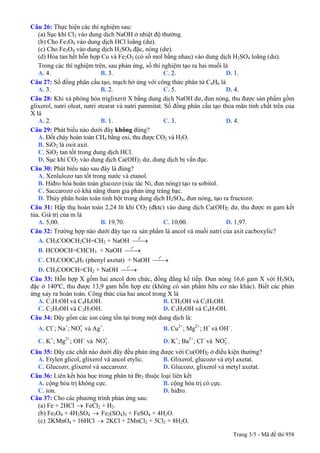 Câu 26: Thực hiện các thí nghiệm sau:
(a) Sục khí Cl2 vào dung dịch NaOH ở nhiệt độ thường.
(b) Cho Fe3O4 vào dung dịch HCl loãng (dư).
(c) Cho Fe3O4 vào dung dịch H2SO4 đặc, nóng (dư).
(d) Hòa tan hết hỗn hợp Cu và Fe2O3 (có số mol bằng nhau) vào dung dịch H2SO4 loãng (dư).
Trong các thí nghiệm trên, sau phản ứng, số thí nghiệm tạo ra hai muối là
A. 4. B. 3. C. 2. D. 1.
Câu 27: Số đồng phân cấu tạo, mạch hở ứng với công thức phân tử C4H6 là
A. 3. B. 2. C. 5. D. 4.
Câu 28: Khi xà phòng hóa triglixerit X bằng dung dịch NaOH dư, đun nóng, thu được sản phẩm gồm
glixerol, natri oleat, natri stearat và natri panmitat. Số đồng phân cấu tạo thỏa mãn tính chất trên của
X là
A. 2. B. 1. C. 3. D. 4.
Câu 29: Phát biểu nào dưới đây không đúng?
A. Đốt cháy hoàn toàn CH4 bằng oxi, thu được CO2 và H2O.
B. SiO2 là oxit axit.
C. SiO2 tan tốt trong dung dịch HCl.
D. Sục khí CO2 vào dung dịch Ca(OH)2 dư, dung dịch bị vẩn đục.
Câu 30: Phát biểu nào sau đây là đúng?
A. Xenlulozơ tan tốt trong nước và etanol.
B. Hiđro hóa hoàn toàn glucozơ (xúc tác Ni, đun nóng) tạo ra sobitol.
C. Saccarozơ có khả năng tham gia phản ứng tráng bạc.
D. Thủy phân hoàn toàn tinh bột trong dung dịch H2SO4, đun nóng, tạo ra fructozơ.
Câu 31: Hấp thụ hoàn toàn 2,24 lít khí CO2 (đktc) vào dung dịch Ca(OH)2 dư, thu được m gam kết
tủa. Giá trị của m là
A. 5,00. B. 19,70. C. 10,00. D. 1,97.
Câu 32: Trường hợp nào dưới đây tạo ra sản phẩm là ancol và muối natri của axit cacboxylic?
A. CH3COOCH2CH=CH2 + NaOH
o
t
⎯⎯→
B. HCOOCH=CHCH3 + NaOH
o
t
⎯⎯→
C. CH3COOC6H5 (phenyl axetat) + NaOH
o
t
⎯⎯→
D. CH3COOCH=CH2 + NaOH
o
t
⎯⎯→
Câu 33: Hỗn hợp X gồm hai ancol đơn chức, đồng đẳng kế tiếp. Đun nóng 16,6 gam X với H2SO4
đặc ở 140ºC, thu được 13,9 gam hỗn hợp ete (không có sản phẩm hữu cơ nào khác). Biết các phản
ứng xảy ra hoàn toàn. Công thức của hai ancol trong X là
A. C3H7OH và C4H9OH. B. CH3OH và C2H5OH.
C. C2H5OH và C3H7OH. D. C3H5OH và C4H7OH.
Câu 34: Dãy gồm các ion cùng tồn tại trong một dung dịch là:
A. Cl−
; Na+
; và Ag3
-NO +
. B. Cu2+
; Mg2+
; H+
và OH−
.
C. K+
; Mg2+
; OH−
và . D. K3
-NO +
; Ba2+
; Cl−
và .3
-NO
Câu 35: Dãy các chất nào dưới đây đều phản ứng được với Cu(OH)2 ở điều kiện thường?
A. Etylen glicol, glixerol và ancol etylic. B. Glixerol, glucozơ và etyl axetat.
C. Glucozơ, glixerol và saccarozơ. D. Glucozơ, glixerol và metyl axetat.
Câu 36: Liên kết hóa học trong phân tử Br2 thuộc loại liên kết
A. cộng hóa trị không cực. B. cộng hóa trị có cực.
C. ion. D. hiđro.
Câu 37: Cho các phương trình phản ứng sau:
(a) Fe + 2HCl → FeCl2 + H2.
(b) Fe3O4 + 4H2SO4 → Fe2(SO4)3 + FeSO4 + 4H2O.
(c) 2KMnO4 + 16HCl → 2KCl + 2MnCl2 + 5Cl2 + 8H2O.
Trang 3/5 - Mã đề thi 958
 