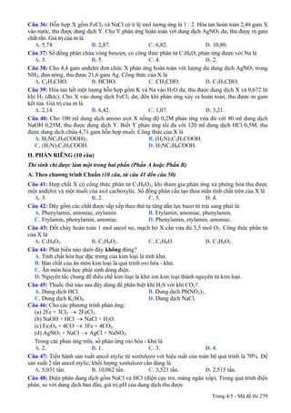Câu 36: Hỗn hợp X gồm FeCl2 và NaCl có tỉ lệ mol tương ứng là 1 : 2. Hòa tan hoàn toàn 2,44 gam X
vào nước, thu được dung dịch Y. Cho Y phản ứng hoàn toàn với dung dịch AgNO3 dư, thu được m gam
chất rắn. Giá trị của m là
A. 5,74. B. 2,87. C. 6,82. D. 10,80.
Câu 37: Số đồng phân chứa vòng benzen, có công thức phân tử C7H8O, phản ứng được với Na là
A. 3. B. 5. C. 4. D. 2.
Câu 38: Cho 4,4 gam anđehit đơn chức X phản ứng hoàn toàn với lượng dư dung dịch AgNO3 trong
NH3, đun nóng, thu được 21,6 gam Ag. Công thức của X là
A. C2H3CHO. B. HCHO. C. CH3CHO. D. C2H5CHO.
Câu 39: Hòa tan hết một lượng hỗn hợp gồm K và Na vào H2O dư, thu được dung dịch X và 0,672 lít
khí H2 (đktc). Cho X vào dung dịch FeCl3 dư, đến khi phản ứng xảy ra hoàn toàn, thu được m gam
kết tủa. Giá trị của m là
A. 2,14. B. 6,42. C. 1,07. D. 3,21.
Câu 40: Cho 100 ml dung dịch amino axit X nồng độ 0,2M phản ứng vừa đủ với 80 ml dung dịch
NaOH 0,25M, thu được dung dịch Y. Biết Y phản ứng tối đa với 120 ml dung dịch HCl 0,5M, thu
được dung dịch chứa 4,71 gam hỗn hợp muối. Công thức của X là
A. H2NC3H5(COOH)2. B. (H2N)2C2H3COOH.
C. (H2N)2C3H5COOH. D. H2NC3H6COOH.
II. PHẦN RIÊNG (10 câu)
Thí sinh chỉ được làm một trong hai phần (Phần A hoặc Phần B)
A. Theo chương trình Chuẩn (10 câu, từ câu 41 đến câu 50)
Câu 41: Hợp chất X có công thức phân tử C5H8O2, khi tham gia phản ứng xà phòng hóa thu được
một anđehit và một muối của axit cacboxylic. Số đồng phân cấu tạo thỏa mãn tính chất trên của X là
A. 3. B. 2. C. 5. D. 4.
Câu 42: Dãy gồm các chất được sắp xếp theo thứ tự tăng dần lực bazơ từ trái sang phải là:
A. Phenylamin, amoniac, etylamin. B. Etylamin, amoniac, phenylamin.
C. Etylamin, phenylamin, amoniac. D. Phenylamin, etylamin, amoniac.
Câu 43: Đốt cháy hoàn toàn 1 mol ancol no, mạch hở X cần vừa đủ 3,5 mol O2. Công thức phân tử
của X là
A. C3H8O3. B. C2H6O2. C. C2H6O. D. C3H8O2.
Câu 44: Phát biểu không đúng?nào dưới đây
A. Tính chất hóa học đặc trưng của kim loại là tính khử.
B. Bản chất của ăn mòn kim loại là quá trình oxi hóa - khử.
C. Ăn mòn hóa học phát sinh dòng điện.
D. Nguyên tắc chung để điều chế kim loại là khử ion kim loại thành nguyên tử kim loại.
Câu 45: Thuốc thử nào sau đây dùng để phân biệt khí H2S với khí CO2?
A. Dung dịch HCl. B. Dung dịch Pb(NO3)2.
C. Dung dịch K2SO4. D. Dung dịch NaCl.
Câu 46: Cho các phương trình phản ứng:
(a) 2Fe + 3Cl2 → 2FeCl3.
(b) NaOH + HCl NaCl + H→ 2O.
(c) Fe3O4 + 4CO → 3Fe + 4CO2.
(d) AgNO3 + NaCl AgCl + NaNO→ 3.
Trong các phản ứng trên, số phản ứng oxi hóa - khử là
A. 2. B. 1. C. 3. D. 4.
Câu 47: Tiến hành sản xuất ancol etylic từ xenlulozơ với hiệu suất của toàn bộ quá trình là 70%. Để
sản xuất 2 tấn ancol etylic, khối lượng xenlulozơ cần dùng là
A. 5,031 tấn. B. 10,062 tấn. C. 3,521 tấn. D. 2,515 tấn.
Câu 48: Điện phân dung dịch gồm NaCl và HCl (điện cực trơ, màng ngăn xốp). Trong quá trình điện
phân, so với dung dịch ban đầu, giá trị pH của dung dịch thu được
Trang 4/5 - Mã đề thi 279
 