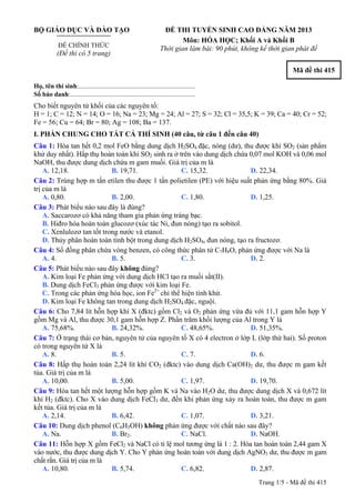 BỘ GIÁO DỤC VÀ ĐÀO TẠO
ĐỀ CHÍNH THỨC
(Đề thi có 5 trang)
ĐỀ THI TUYỂN SINH CAO ĐẲNG NĂM 2013
Môn: HÓA HỌC; Khối A và Khối B
Thời gian làm bài: 90 phút, không kể thời gian phát đề
Mã đề thi 415
Họ, tên thí sinh:..........................................................................
Số báo danh:............................................................................
Cho biết nguyên tử khối của các nguyên tố:
H = 1; C = 12; N = 14; O = 16; Na = 23; Mg = 24; Al = 27; S = 32; Cl = 35,5; K = 39; Ca = 40; Cr = 52;
Fe = 56; Cu = 64; Br = 80; Ag = 108; Ba = 137.
I. PHẦN CHUNG CHO TẤT CẢ THÍ SINH (40 câu, từ câu 1 đến câu 40)
Câu 1: Hòa tan hết 0,2 mol FeO bằng dung dịch H2SO4 đặc, nóng (dư), thu được khí SO2 (sản phẩm
khử duy nhất). Hấp thụ hoàn toàn khí SO2 sinh ra ở trên vào dung dịch chứa 0,07 mol KOH và 0,06 mol
NaOH, thu được dung dịch chứa m gam muối. Giá trị của m là
A. 12,18. B. 19,71. C. 15,32. D. 22,34.
Câu 2: Trùng hợp m tấn etilen thu được 1 tấn polietilen (PE) với hiệu suất phản ứng bằng 80%. Giá
trị của m là
A. 0,80. B. 2,00. C. 1,80. D. 1,25.
Câu 3: Phát biểu nào sau đây là đúng?
A. Saccarozơ có khả năng tham gia phản ứng tráng bạc.
B. Hiđro hóa hoàn toàn glucozơ (xúc tác Ni, đun nóng) tạo ra sobitol.
C. Xenlulozơ tan tốt trong nước và etanol.
D. Thủy phân hoàn toàn tinh bột trong dung dịch H2SO4, đun nóng, tạo ra fructozơ.
Câu 4: Số đồng phân chứa vòng benzen, có công thức phân tử C7H8O, phản ứng được với Na là
A. 4. B. 5. C. 3. D. 2.
Câu 5: Phát biểu nào sau đây không đúng?
A. Kim loại Fe phản ứng với dung dịch HCl tạo ra muối sắt(II).
B. Dung dịch FeCl3 phản ứng được với kim loại Fe.
C. Trong các phản ứng hóa học, ion Fe2+
chỉ thể hiện tính khử.
D. Kim loại Fe không tan trong dung dịch H2SO4 đặc, nguội.
Câu 6: Cho 7,84 lít hỗn hợp khí X (đktc) gồm Cl2 và O2 phản ứng vừa đủ với 11,1 gam hỗn hợp Y
gồm Mg và Al, thu được 30,1 gam hỗn hợp Z. Phần trăm khối lượng của Al trong Y là
A. 75,68%. B. 24,32%. C. 48,65%. D. 51,35%.
Câu 7: Ở trạng thái cơ bản, nguyên tử của nguyên tố X có 4 electron ở lớp L (lớp thứ hai). Số proton
có trong nguyên tử X là
A. 8. B. 5. C. 7. D. 6.
Câu 8: Hấp thụ hoàn toàn 2,24 lít khí CO2 (đktc) vào dung dịch Ca(OH)2 dư, thu được m gam kết
tủa. Giá trị của m là
A. 10,00. B. 5,00. C. 1,97. D. 19,70.
Câu 9: Hòa tan hết một lượng hỗn hợp gồm K và Na vào H2O dư, thu được dung dịch X và 0,672 lít
khí H2 (đktc). Cho X vào dung dịch FeCl3 dư, đến khi phản ứng xảy ra hoàn toàn, thu được m gam
kết tủa. Giá trị của m là
A. 2,14. B. 6,42. C. 1,07. D. 3,21.
Câu 10: Dung dịch phenol (C6H5OH) không phản ứng được với chất nào sau đây?
A. Na. B. Br2. C. NaCl. D. NaOH.
Câu 11: Hỗn hợp X gồm FeCl2 và NaCl có tỉ lệ mol tương ứng là 1 : 2. Hòa tan hoàn toàn 2,44 gam X
vào nước, thu được dung dịch Y. Cho Y phản ứng hoàn toàn với dung dịch AgNO3 dư, thu được m gam
chất rắn. Giá trị của m là
A. 10,80. B. 5,74. C. 6,82. D. 2,87.
Trang 1/5 - Mã đề thi 415
 