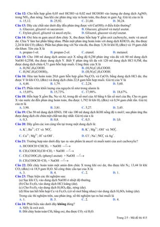 Câu 12: Cho hỗn hợp gồm 0,05 mol HCHO và 0,02 mol HCOOH vào lượng dư dung dịch AgNO3
trong NH3, đun nóng. Sau khi các phản ứng xảy ra hoàn toàn, thu được m gam Ag. Giá trị của m là
A. 15,12. B. 25,92. C. 21,60. D. 30,24.
Câu 13: Dãy các chất nào dưới đây đều phản ứng được với Cu(OH)2 ở điều kiện thường?
A. Glucozơ, glixerol và saccarozơ. B. Glucozơ, glixerol và metyl axetat.
C. Etylen glicol, glixerol và ancol etylic. D. Glixerol, glucozơ và etyl axetat.
Câu 14: Oxi hóa m gam ancol đơn chức X, thu được hỗn hợp Y gồm axit cacboxylic, nước và ancol
dư. Chia Y làm hai phần bằng nhau. Phần một phản ứng hoàn toàn với dung dịch KHCO3 dư, thu được
2,24 lít khí CO2 (đktc). Phần hai phản ứng với Na vừa đủ, thu được 3,36 lít khí H2 (đktc) và 19 gam chất
rắn khan. Tên của X là
A. propan-1-ol. B. propan-2-ol. C. etanol. D. metanol.
Câu 15: Cho 100 ml dung dịch amino axit X nồng độ 0,2M phản ứng vừa đủ với 80 ml dung dịch
NaOH 0,25M, thu được dung dịch Y. Biết Y phản ứng tối đa với 120 ml dung dịch HCl 0,5M, thu
được dung dịch chứa 4,71 gam hỗn hợp muối. Công thức của X là
A. H2NC3H6COOH. B. (H2N)2C3H5COOH.
C. H2NC3H5(COOH)2. D. (H2N)2C2H3COOH.
Câu 16: Hòa tan hoàn toàn 20,6 gam hỗn hợp gồm Na2CO3 và CaCO3 bằng dung dịch HCl dư, thu
được V lít khí CO2 (đktc) và dung dịch chứa 22,8 gam hỗn hợp muối. Giá trị của V là
A. 4,48. B. 1,79. C. 2,24. D. 5,60.
Câu 17: Phần trăm khối lượng của nguyên tố nitơ trong alanin là
A. 15,05%. B. 15,73%. C. 17,98%. D. 18,67%.
Câu 18: Hỗn hợp X gồm Ba, Na và Al, trong đó số mol của Al bằng 6 lần số mol của Ba. Cho m gam
X vào nước dư đến phản ứng hoàn toàn, thu được 1,792 lít khí H2 (đktc) và 0,54 gam chất rắn. Giá trị
của m là
A. 3,90. B. 3,81. C. 5,27. D. 3,45.
Câu 19: Cho 50 ml dung dịch HNO3 1M vào 100 ml dung dịch KOH nồng độ x mol/l, sau phản ứng thu
được dung dịch chỉ chứa một chất tan duy nhất. Giá trị của x là
A. 0,3. B. 0,8. C. 0,5. D. l,0.
Câu 20: Dãy gồm các ion cùng tồn tại trong một dung dịch là:
A. K+
; Ba2+
; Cl−
và . B. K3
-NO +
; Mg2+
; OH−
và .3
-NO
C. Cu2+
; Mg2+
; H+
và OH−
. D. Cl−
; Na+
; và Ag3
-NO +
.
Câu 21: Trường hợp nào dưới đây tạo ra sản phẩm là ancol và muối natri của axit cacboxylic?
A. HCOOCH=CHCH3 + NaOH
o
t
⎯⎯→
B. CH3COOCH2CH=CH2 + NaOH
o
t
⎯⎯→
C. CH3COOC6H5 (phenyl axetat) + NaOH
o
t
⎯⎯→
D. CH3COOCH=CH2 + NaOH
o
t
⎯⎯→
Câu 22: Đốt cháy hoàn toàn một amin đơn chức X trong khí oxi dư, thu được khí N2; 13,44 lít khí
CO2 (đktc) và 18,9 gam H2O. Số công thức cấu tạo của X là
A. 3. B. 4. C. 2. D. 1.
Câu 23: Thực hiện các thí nghiệm sau:
(a) Sục khí Cl2 vào dung dịch NaOH ở nhiệt độ thường.
(b) Cho Fe3O4 vào dung dịch HCl loãng (dư).
(c) Cho Fe3O4 vào dung dịch H2SO4 đặc, nóng (dư).
(d) Hòa tan hết hỗn hợp Cu và Fe2O3 (có số mol bằng nhau) vào dung dịch H2SO4 loãng (dư).
Trong các thí nghiệm trên, sau phản ứng, số thí nghiệm tạo ra hai muối là
A. 1. B. 3. C. 2. D. 4.
Câu 24: Phát biểu nào dưới đây không đúng?
A. SiO2 là oxit axit.
B. Đốt cháy hoàn toàn CH4 bằng oxi, thu được CO2 và H2O.
Trang 2/5 - Mã đề thi 415
 