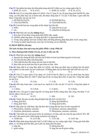 Câu 37: Sản phẩm thu được khi điện phân dung dịch KCl (điện cực trơ, màng ngăn xốp) là
A. KOH, H2 và Cl2. B. K và Cl2. C. KOH, O2 và HCl. D. K, H2 và Cl2.
Câu 38: Este X có công thức phân tử C4H8O2. Cho 2,2 gam X vào 20 gam dung dịch NaOH 8%, đun
nóng, sau khi phản ứng xảy ra hoàn toàn, thu được dung dịch Y. Cô cạn Y thu được 3 gam chất rắn
khan. Công thức cấu tạo của X là
A. HCOOCH2CH2CH3. B. HCOOCH(CH3)2.
C. CH3CH2COOCH3. D. CH3COOCH2CH3.
Câu 39: Liên kết hóa học trong phân tử Br2 thuộc loại liên kết
A. hiđro. B. cộng hóa trị có cực.
C. ion. D. cộng hóa trị không cực.
Câu 40: Phát biểu nào sau đây không đúng?
A. Kim loại Al tan được trong dung dịch HNO3 đặc, nguội.
B. Al(OH)3 phản ứng được với dung dịch HCl và dung dịch KOH.
C. Trong công nghiệp, kim loại Al được điều chế bằng phương pháp điện phân Al2O3 nóng chảy.
D. Trong các phản ứng hóa học, kim loại Al chỉ đóng vai trò chất khử.
II. PHẦN RIÊNG (10 câu)
Thí sinh chỉ được làm một trong hai phần (Phần A hoặc Phần B)
A. Theo chương trình Chuẩn (10 câu, từ câu 41 đến câu 50)
Câu 41: Phát biểu không đúng?nào dưới đây
A. Nguyên tắc chung để điều chế kim loại là khử ion kim loại thành nguyên tử kim loại.
B. Ăn mòn hóa học phát sinh dòng điện.
C. Tính chất hóa học đặc trưng của kim loại là tính khử.
D. Bản chất của ăn mòn kim loại là quá trình oxi hóa - khử.
Câu 42: Hợp chất X có công thức phân tử C5H8O2, khi tham gia phản ứng xà phòng hóa thu được
một anđehit và một muối của axit cacboxylic. Số đồng phân cấu tạo thỏa mãn tính chất trên của X là
A. 5. B. 3. C. 4. D. 2.
Câu 43: Cho 27,2 gam ankin X tác dụng với 15,68 lít khí H2 (đktc) có xúc tác thích hợp, thu được
hỗn hợp Y (không chứa H2). Biết Y phản ứng tối đa với dung dịch chứa 16 gam Br2. Công thức phân
tử của X là
A. C3H4. B. C4H6. C. C5H8. D. C2H2.
Câu 44: Đốt cháy hoàn toàn 1 mol ancol no, mạch hở X cần vừa đủ 3,5 mol O2. Công thức phân tử
của X là
A. C3H8O3. B. C2H6O. C. C2H6O2. D. C3H8O2.
Câu 45: Cho 1,56 gam Cr phản ứng hết với dung dịch H2SO4 loãng (dư), đun nóng, thu được V ml
khí H2 (đktc). Giá trị của V là
A. 224. B. 672. C. 896. D. 336.
Câu 46: Thuốc thử nào sau đây dùng để phân biệt khí H2S với khí CO2?
A. Dung dịch HCl. B. Dung dịch Pb(NO3)2.
C. Dung dịch NaCl. D. Dung dịch K2SO4.
Câu 47: Dãy gồm các chất được sắp xếp theo thứ tự tăng dần lực bazơ từ trái sang phải là:
A. Phenylamin, etylamin, amoniac. B. Etylamin, amoniac, phenylamin.
C. Etylamin, phenylamin, amoniac. D. Phenylamin, amoniac, etylamin.
Câu 48: Tiến hành sản xuất ancol etylic từ xenlulozơ với hiệu suất của toàn bộ quá trình là 70%. Để
sản xuất 2 tấn ancol etylic, khối lượng xenlulozơ cần dùng là
A. 10,062 tấn. B. 2,515 tấn. C. 3,521 tấn. D. 5,031 tấn.
Câu 49: Điện phân dung dịch gồm NaCl và HCl (điện cực trơ, màng ngăn xốp). Trong quá trình điện
phân, so với dung dịch ban đầu, giá trị pH của dung dịch thu được
A. tăng lên. B. không thay đổi.
C. giảm xuống. D. tăng lên sau đó giảm xuống.
Trang 4/5 - Mã đề thi 415
 