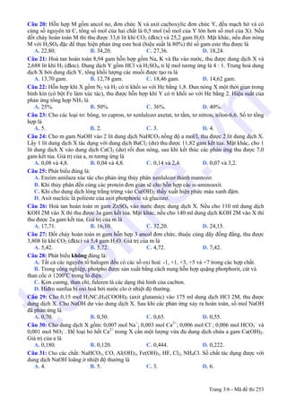 Câu 20: Hỗn hợp M gồm ancol no, đơn chức X và axit cacboxylic đơn chức Y, đều mạch hở và có
cùng số nguyên tử C, tổng số mol của hai chất là 0,5 mol (số mol của Y lớn hơn số mol của X). Nếu
đốt cháy hoàn toàn M thì thu được 33,6 lít khí CO2 (đktc) và 25,2 gam H2O. Mặt khác, nếu đun nóng
M với H2SO4 đặc để thực hiện phản ứng este hoá (hiệu suất là 80%) thì số gam este thu được là
A. 22,80. B. 34,20. C. 27,36. D. 18,24.
Câu 21: Hoà tan hoàn toàn 8,94 gam hỗn hợp gồm Na, K và Ba vào nước, thu được dung dịch X và
2,688 lít khí H2 (đktc). Dung dịch Y gồm HCl và H2SO4, tỉ lệ mol tương ứng là 4 : 1. Trung hoà dung
dịch X bởi dung dịch Y, tổng khối lượng các muối được tạo ra là
A. 13,70 gam. B. 12,78 gam. C. 18,46 gam. D. 14,62 gam.
Câu 22: Hỗn hợp khí X gồm N2 và H2 có tỉ khối so với He bằng 1,8. Đun nóng X một thời gian trong
bình kín (có bột Fe làm xúc tác), thu được hỗn hợp khí Y có tỉ khối so với He bằng 2. Hiệu suất của
phản ứng tổng hợp NH3 là
A. 25%. B. 50%. C. 36%. D. 40%.
Câu 23: Cho các loại tơ: bông, tơ capron, tơ xenlulozơ axetat, tơ tằm, tơ nitron, nilon-6,6. Số tơ tổng
hợp là
A. 5. B. 2. C. 3. D. 4.
Câu 24: Cho m gam NaOH vào 2 lít dung dịch NaHCO3 nồng độ a mol/l, thu được 2 lít dung dịch X.
Lấy 1 lít dung dịch X tác dụng với dung dịch BaCl2 (dư) thu được 11,82 gam kết tủa. Mặt khác, cho 1
lít dung dịch X vào dung dịch CaCl2 (dư) rồi đun nóng, sau khi kết thúc các phản ứng thu được 7,0
gam kết tủa. Giá trị của a, m tương ứng là
A. 0,08 và 4,8. B. 0,04 và 4,8. C. 0,14 và 2,4. D. 0,07 và 3,2.
Câu 25: Phát biểu đúng là:
A. Enzim amilaza xúc tác cho phản ứng thủy phân xenlulozơ thành mantozơ.
B. Khi thủy phân đến cùng các protein đơn giản sẽ cho hỗn hợp các α-aminoaxit.
C. Khi cho dung dịch lòng trắng trứng vào Cu(OH)2 thấy xuất hiện phức màu xanh đậm.
D. Axit nucleic là polieste của axit photphoric và glucozơ.
Câu 26: Hoà tan hoàn toàn m gam ZnSO4 vào nước được dung dịch X. Nếu cho 110 ml dung dịch
KOH 2M vào X thì thu được 3a gam kết tủa. Mặt khác, nếu cho 140 ml dung dịch KOH 2M vào X thì
thu được 2a gam kết tủa. Giá trị của m là
A. 17,71. B. 16,10. C. 32,20. D. 24,15.
Câu 27: Đốt cháy hoàn toàn m gam hỗn hợp 3 ancol đơn chức, thuộc cùng dãy đồng đẳng, thu được
3,808 lít khí CO2 (đktc) và 5,4 gam H2O. Giá trị của m là
A. 5,42. B. 5,72. C. 4,72. D. 7,42.
Câu 28: Phát biểu không đúng là:
A. Tất cả các nguyên tố halogen đều có các số oxi hoá: -1, +1, +3, +5 và +7 trong các hợp chất.
B. Trong công nghiệp, photpho được sản xuất bằng cách nung hỗn hợp quặng photphorit, cát và
than cốc ở 1200o
C trong lò điện.
C. Kim cương, than chì, fuleren là các dạng thù hình của cacbon.
D. Hiđro sunfua bị oxi hoá bởi nước clo ở nhiệt độ thường.
Câu 29: Cho 0,15 mol H2NC3H5(COOH)2 (axit glutamic) vào 175 ml dung dịch HCl 2M, thu được
dung dịch X. Cho NaOH dư vào dung dịch X. Sau khi các phản ứng xảy ra hoàn toàn, số mol NaOH
đã phản ứng là
A. 0,70. B. 0,50. C. 0,65. D. 0,55.
Câu 30: Cho dung dịch X gồm: 0,007 mol Na+
; 0,003 mol Ca2+
; 0,006 mol Cl–
; 0,006 mol HCO3
–
và
0,001 mol NO3
–
. Để loại bỏ hết Ca2+
trong X cần một lượng vừa đủ dung dịch chứa a gam Ca(OH)2.
Giá trị của a là
A. 0,180. B. 0,120. C. 0,444. D. 0,222.
Câu 31: Cho các chất: NaHCO3, CO, Al(OH)3, Fe(OH)3, HF, Cl2, NH4Cl. Số chất tác dụng được với
dung dịch NaOH loãng ở nhiệt độ thường là
A. 4. B. 5. C. 3. D. 6.
Trang 3/6 - Mã đề thi 253
tuoitre.vn
 