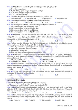 Câu 32: Nhận định nào sau đây đúng khi nói về 3 nguyên tử: X, Y, Z?26
13
55
26
26
12
A. X và Z có cùng số khối.
B. X, Z là 2 đồng vị của cùng một nguyên tố hoá học.
C. X, Y thuộc cùng một nguyên tố hoá học.
D. X và Y có cùng số nơtron.
Câu 33: Anken X hợp nước tạo thành 3-etylpentan-3-ol. Tên của X là
A. 3-etylpent-3-en. B. 2-etylpent-2-en. C. 3-etylpent-2-en. D. 3-etylpent-1-en.
Câu 34: Hỗn hợp khí nào sau đây không tồn tại ở nhiệt độ thường?
A. CO và O2. B. Cl2 và O2. C. H2S và N2. D. H2 và F2.
Câu 35: Các nguyên tố từ Li đến F, theo chiều tăng của điện tích hạt nhân thì
A. bán kính nguyên tử tăng, độ âm điện giảm.
B. bán kính nguyên tử và độ âm điện đều tăng.
C. bán kính nguyên tử giảm, độ âm điện tăng.
D. bán kính nguyên tử và độ âm điện đều giảm.
Câu 36: Dung dịch X có chứa: 0,07 mol Na+
; 0,02 mol và x mol . Dung dịch Y có chứa
, và y mol H+
; tổng số mol và là 0,04. Trộn X và Y được 100 ml dung dịch Z.
Dung dịch Z có pH (bỏ qua sự điện li của H2O) là
−2
4SO OH−
−
4ClO −
3NO −
4ClO −
3NO
A. 1. B. 12. C. 13. D. 2.
Câu 37: Phản ứng điện phân dung dịch CuCl2 (với điện cực trơ) và phản ứng ăn mòn điện hoá xảy ra
khi nhúng hợp kim Zn-Cu vào dung dịch HCl có đặc điểm là:
A. Phản ứng ở cực âm có sự tham gia của kim loại hoặc ion kim loại.
B. Phản ứng ở cực dương đều là sự oxi hoá Cl–
.
C. Đều sinh ra Cu ở cực âm.
D. Phản ứng xảy ra luôn kèm theo sự phát sinh dòng điện.
Câu 38: Oxi hoá hết 2,2 gam hỗn hợp hai ancol đơn chức thành anđehit cần vừa đủ 4,8 gam CuO.
Cho toàn bộ lượng anđehit trên tác dụng với lượng dư dung dịch AgNO3 trong NH3, thu được 23,76
gam Ag. Hai ancol là:
A. CH3OH, C2H5CH2OH. B. CH3OH, C2H5OH.
C. C2H5OH, C3H7CH2OH. D. C2H5OH, C2H5CH2OH.
Câu 39: Cho x mol Fe tan hoàn toàn trong dung dịch chứa y mol H2SO4 (tỉ lệ x : y = 2 : 5), thu được
một sản phẩm khử duy nhất và dung dịch chỉ chứa muối sunfat. Số mol electron do lượng Fe trên
nhường khi bị hoà tan là
A. 2x. B. 3x. C. 2y. D. y.
Câu 40: Có bao nhiêu tripeptit (mạch hở) khác loại mà khi thủy phân hoàn toàn đều thu được 3
aminoaxit: glyxin, alanin và phenylalanin?
A. 6. B. 9. C. 4. D. 3.
_________________________________________________________________________________
II. PHẦN RIÊNG [10 câu]
Thí sinh chỉ được làm một trong hai phần (phần A hoặc B)
A. Theo chương trình Chuẩn (10 câu, từ câu 41 đến câu 50)
Câu 41: Hỗn hợp X gồm 1 mol aminoaxit no, mạch hở và 1 mol amin no, mạch hở. X có khả năng
phản ứng tối đa với 2 mol HCl hoặc 2 mol NaOH. Đốt cháy hoàn toàn X thu được 6 mol CO2, x mol
H2O và y mol N2. Các giá trị x, y tương ứng là
A. 7 và 1,0. B. 8 và 1,5. C. 8 và 1,0. D. 7 và 1,5.
Câu 42: Điện phân (với điện cực trơ) một dung dịch gồm NaCl và CuSO4 có cùng số mol, đến khi ở
catot xuất hiện bọt khí thì dừng điện phân. Trong cả quá trình điện phân trên, sản phẩm thu được ở
anot là
A. khí Cl2 và H2. B. khí Cl2 và O2. C. chỉ có khí Cl2. D. khí H2 và O2.
Trang 4/6 - Mã đề thi 253
tuoitre.vn
 