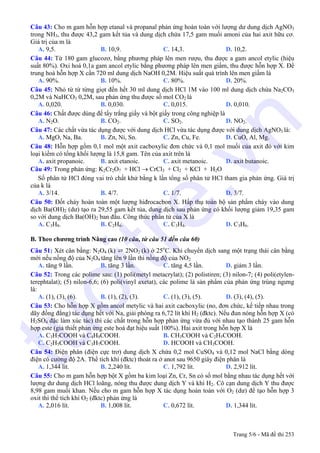 Câu 43: Cho m gam hỗn hợp etanal và propanal phản ứng hoàn toàn với lượng dư dung dịch AgNO3
trong NH3, thu được 43,2 gam kết tủa và dung dịch chứa 17,5 gam muối amoni của hai axit hữu cơ.
Giá trị của m là
A. 9,5. B. 10,9. C. 14,3. D. 10,2.
Câu 44: Từ 180 gam glucozơ, bằng phương pháp lên men rượu, thu được a gam ancol etylic (hiệu
suất 80%). Oxi hoá 0,1a gam ancol etylic bằng phương pháp lên men giấm, thu được hỗn hợp X. Để
trung hoà hỗn hợp X cần 720 ml dung dịch NaOH 0,2M. Hiệu suất quá trình lên men giấm là
A. 90%. B. 10%. C. 80%. D. 20%.
Câu 45: Nhỏ từ từ từng giọt đến hết 30 ml dung dịch HCl 1M vào 100 ml dung dịch chứa Na2CO3
0,2M và NaHCO3 0,2M, sau phản ứng thu được số mol CO2 là
A. 0,020. B. 0,030. C. 0,015. D. 0,010.
Câu 46: Chất được dùng để tẩy trắng giấy và bột giấy trong công nghiệp là
A. N2O. B. CO2. C. SO2. D. NO2.
Câu 47: Các chất vừa tác dụng được với dung dịch HCl vừa tác dụng được với dung dịch AgNO3 là:
A. MgO, Na, Ba. B. Zn, Ni, Sn. C. Zn, Cu, Fe. D. CuO, Al, Mg.
Câu 48: Hỗn hợp gồm 0,1 mol một axit cacboxylic đơn chức và 0,1 mol muối của axit đó với kim
loại kiềm có tổng khối lượng là 15,8 gam. Tên của axit trên là
A. axit propanoic. B. axit etanoic. C. axit metanoic. D. axit butanoic.
Câu 49: Trong phản ứng: K2Cr2O7 + HCl → CrCl3 + Cl2 + KCl + H2O
Số phân tử HCl đóng vai trò chất khử bằng k lần tổng số phân tử HCl tham gia phản ứng. Giá trị
của k là
A. 3/14. B. 4/7. C. 1/7. D. 3/7.
Câu 50: Đốt cháy hoàn toàn một lượng hiđrocacbon X. Hấp thụ toàn bộ sản phẩm cháy vào dung
dịch Ba(OH)2 (dư) tạo ra 29,55 gam kết tủa, dung dịch sau phản ứng có khối lượng giảm 19,35 gam
so với dung dịch Ba(OH)2 ban đầu. Công thức phân tử của X là
A. C3H8. B. C2H6. C. C3H4. D. C3H6.
B. Theo chương trình Nâng cao (10 câu, từ câu 51 đến câu 60)
Câu 51: Xét cân bằng: N2O4 (k) ⇄ 2NO2 (k) ở 25o
C. Khi chuyển dịch sang một trạng thái cân bằng
mới nếu nồng độ của N2O4 tăng lên 9 lần thì nồng độ của NO2
A. tăng 9 lần. B. tăng 3 lần. C. tăng 4,5 lần. D. giảm 3 lần.
Câu 52: Trong các polime sau: (1) poli(metyl metacrylat); (2) polistiren; (3) nilon-7; (4) poli(etylen-
terephtalat); (5) nilon-6,6; (6) poli(vinyl axetat), các polime là sản phẩm của phản ứng trùng ngưng
là:
A. (1), (3), (6). B. (1), (2), (3). C. (1), (3), (5). D. (3), (4), (5).
Câu 53: Cho hỗn hợp X gồm ancol metylic và hai axit cacboxylic (no, đơn chức, kế tiếp nhau trong
dãy đồng đẳng) tác dụng hết với Na, giải phóng ra 6,72 lít khí H2 (đktc). Nếu đun nóng hỗn hợp X (có
H2SO4 đặc làm xúc tác) thì các chất trong hỗn hợp phản ứng vừa đủ với nhau tạo thành 25 gam hỗn
hợp este (giả thiết phản ứng este hoá đạt hiệu suất 100%). Hai axit trong hỗn hợp X là
A. C3H7COOH và C4H9COOH. B. CH3COOH và C2H5COOH.
C. C2H5COOH và C3H7COOH. D. HCOOH và CH3COOH.
Câu 54: Điện phân (điện cực trơ) dung dịch X chứa 0,2 mol CuSO4 và 0,12 mol NaCl bằng dòng
điện có cường độ 2A. Thể tích khí (đktc) thoát ra ở anot sau 9650 giây điện phân là
A. 1,344 lít. B. 2,240 lít. C. 1,792 lít. D. 2,912 lít.
Câu 55: Cho m gam hỗn hợp bột X gồm ba kim loại Zn, Cr, Sn có số mol bằng nhau tác dụng hết với
lượng dư dung dịch HCl loãng, nóng thu được dung dịch Y và khí H2. Cô cạn dung dịch Y thu được
8,98 gam muối khan. Nếu cho m gam hỗn hợp X tác dụng hoàn toàn với O2 (dư) để tạo hỗn hợp 3
oxit thì thể tích khí O2 (đktc) phản ứng là
A. 2,016 lít. B. 1,008 lít. C. 0,672 lít. D. 1,344 lít.
Trang 5/6 - Mã đề thi 253
tuoitre.vn
 