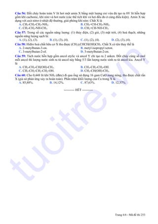 Câu 56: Đốt cháy hoàn toàn V lít hơi một amin X bằng một lượng oxi vừa đủ tạo ra 8V lít hỗn hợp
gồm khí cacbonic, khí nitơ và hơi nước (các thể tích khí và hơi đều đo ở cùng điều kiện). Amin X tác
dụng với axit nitrơ ở nhiệt độ thường, giải phóng khí nitơ. Chất X là
A. CH3-CH2-CH2-NH2. B. CH2=CH-CH2-NH2.
C. CH3-CH2-NH-CH3. D. CH2=CH-NH-CH3.
Câu 57: Trong số các nguồn năng lượng: (1) thủy điện, (2) gió, (3) mặt trời, (4) hoá thạch; những
nguồn năng lượng sạch là:
A. (1), (2), (3). B. (1), (3), (4). C. (1), (2), (4). D. (2), (3), (4).
Câu 58: Hiđro hoá chất hữu cơ X thu được (CH3)2CHCH(OH)CH3. Chất X có tên thay thế là
A. 2-metylbutan-3-on. B. metyl isopropyl xeton.
C. 3-metylbutan-2-ol. D. 3-metylbutan-2-on.
Câu 59: Tách nước hỗn hợp gồm ancol etylic và ancol Y chỉ tạo ra 2 anken. Đốt cháy cùng số mol
mỗi ancol thì lượng nước sinh ra từ ancol này bằng 5/3 lần lượng nước sinh ra từ ancol kia. Ancol Y
là
A. CH3-CH2-CH(OH)-CH3. B. CH3-CH2-CH2-OH.
C. CH3-CH2-CH2-CH2-OH. D. CH3-CH(OH)-CH3.
Câu 60: Cho 0,448 lít khí NH3 (đktc) đi qua ống sứ đựng 16 gam CuO nung nóng, thu được chất rắn
X (giả sử phản ứng xảy ra hoàn toàn). Phần trăm khối lượng của Cu trong X là
A. 85,88%. B. 14,12%. C. 87,63%. D. 12,37%.
---------------------------------------------------------- HẾT ----------
Trang 6/6 - Mã đề thi 253
tuoitre.vn
 