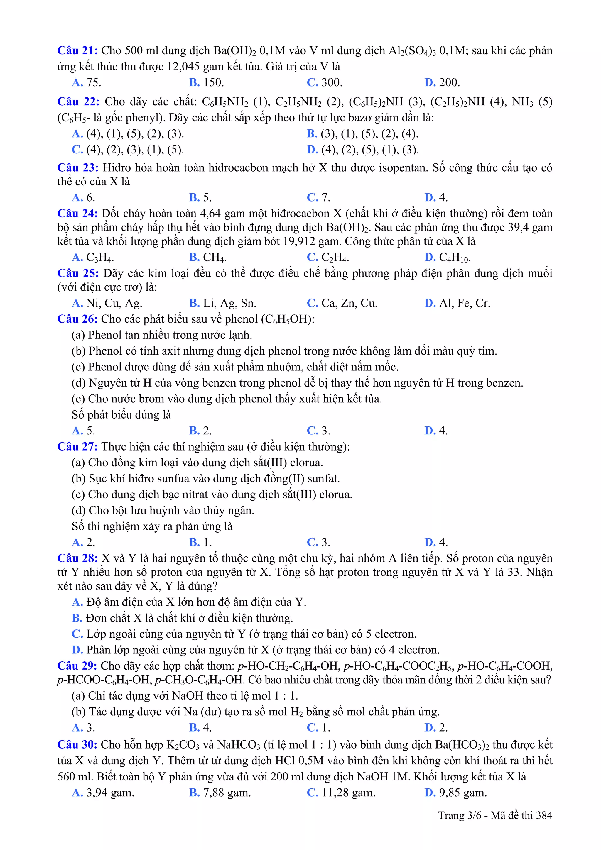 Câu 21: Cho 500 ml dung dịch Ba(OH)2 0,1M vào V ml dung dịch Al2(SO4)3 0,1M; sau khi các phản
ứng kết thúc thu được 12,045 gam kết tủa. Giá trị của V là
A. 75. B. 150. C. 300. D. 200.
Câu 22: Cho dãy các chất: C6H5NH2 (1), C2H5NH2 (2), (C6H5)2NH (3), (C2H5)2NH (4), NH3 (5)
(C6H5- là gốc phenyl). Dãy các chất sắp xếp theo thứ tự lực bazơ giảm dần là:
A. (4), (1), (5), (2), (3). B. (3), (1), (5), (2), (4).
C. (4), (2), (3), (1), (5). D. (4), (2), (5), (1), (3).
Câu 23: Hiđro hóa hoàn toàn hiđrocacbon mạch hở X thu được isopentan. Số công thức cấu tạo có
thể có của X là
A. 6. B. 5. C. 7. D. 4.
Câu 24: Đốt cháy hoàn toàn 4,64 gam một hiđrocacbon X (chất khí ở điều kiện thường) rồi đem toàn
bộ sản phẩm cháy hấp thụ hết vào bình đựng dung dịch Ba(OH)2. Sau các phản ứng thu được 39,4 gam
kết tủa và khối lượng phần dung dịch giảm bớt 19,912 gam. Công thức phân tử của X là
A. C3H4. B. CH4. C. C2H4. D. C4H10.
Câu 25: Dãy các kim loại đều có thể được điều chế bằng phương pháp điện phân dung dịch muối
(với điện cực trơ) là:
A. Ni, Cu, Ag. B. Li, Ag, Sn. C. Ca, Zn, Cu. D. Al, Fe, Cr.
Câu 26: Cho các phát biểu sau về phenol (C6H5OH):
(a) Phenol tan nhiều trong nước lạnh.
(b) Phenol có tính axit nhưng dung dịch phenol trong nước không làm đổi màu quỳ tím.
(c) Phenol được dùng để sản xuất phẩm nhuộm, chất diệt nấm mốc.
(d) Nguyên tử H của vòng benzen trong phenol dễ bị thay thế hơn nguyên tử H trong benzen.
(e) Cho nước brom vào dung dịch phenol thấy xuất hiện kết tủa.
Số phát biểu đúng là
A. 5. B. 2. C. 3. D. 4.
Câu 27: Thực hiện các thí nghiệm sau (ở điều kiện thường):
(a) Cho đồng kim loại vào dung dịch sắt(III) clorua.
(b) Sục khí hiđro sunfua vào dung dịch đồng(II) sunfat.
(c) Cho dung dịch bạc nitrat vào dung dịch sắt(III) clorua.
(d) Cho bột lưu huỳnh vào thủy ngân.
Số thí nghiệm xảy ra phản ứng là
A. 2. B. 1. C. 3. D. 4.
Câu 28: X và Y là hai nguyên tố thuộc cùng một chu kỳ, hai nhóm A liên tiếp. Số proton của nguyên
tử Y nhiều hơn số proton của nguyên tử X. Tổng số hạt proton trong nguyên tử X và Y là 33. Nhận
xét nào sau đây về X, Y là đúng?
A. Độ âm điện của X lớn hơn độ âm điện của Y.
B. Đơn chất X là chất khí ở điều kiện thường.
C. Lớp ngoài cùng của nguyên tử Y (ở trạng thái cơ bản) có 5 electron.
D. Phân lớp ngoài cùng của nguyên tử X (ở trạng thái cơ bản) có 4 electron.
Câu 29: Cho dãy các hợp chất thơm: p-HO-CH2-C6H4-OH, p-HO-C6H4-COOC2H5, p-HO-C6H4-COOH,
p-HCOO-C6H4-OH, p-CH3O-C6H4-OH. Có bao nhiêu chất trong dãy thỏa mãn đồng thời 2 điều kiện sau?
(a) Chỉ tác dụng với NaOH theo tỉ lệ mol 1 : 1.
(b) Tác dụng được với Na (dư) tạo ra số mol H2 bằng số mol chất phản ứng.
A. 3. B. 4. C. 1. D. 2.
Câu 30: Cho hỗn hợp K2CO3 và NaHCO3 (tỉ lệ mol 1 : 1) vào bình dung dịch Ba(HCO3)2 thu được kết
tủa X và dung dịch Y. Thêm từ từ dung dịch HCl 0,5M vào bình đến khi không còn khí thoát ra thì hết
560 ml. Biết toàn bộ Y phản ứng vừa đủ với 200 ml dung dịch NaOH 1M. Khối lượng kết tủa X là
A. 3,94 gam. B. 7,88 gam. C. 11,28 gam. D. 9,85 gam.
Trang 3/6 - Mã đề thi 384
 