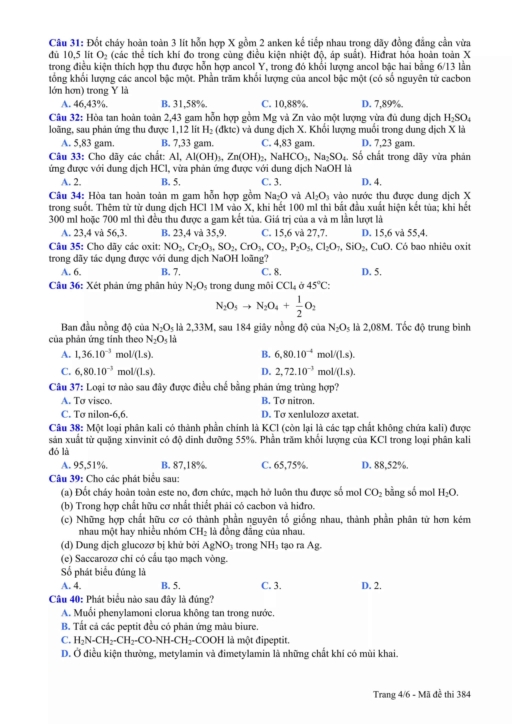 Câu 31: Đốt cháy hoàn toàn 3 lít hỗn hợp X gồm 2 anken kế tiếp nhau trong dãy đồng đẳng cần vừa
đủ 10,5 lít O2 (các thể tích khí đo trong cùng điều kiện nhiệt độ, áp suất). Hiđrat hóa hoàn toàn X
trong điều kiện thích hợp thu được hỗn hợp ancol Y, trong đó khối lượng ancol bậc hai bằng 6/13 lần
tổng khối lượng các ancol bậc một. Phần trăm khối lượng của ancol bậc một (có số nguyên tử cacbon
lớn hơn) trong Y là
A. 46,43%. B. 31,58%. C. 10,88%. D. 7,89%.
Câu 32: Hòa tan hoàn toàn 2,43 gam hỗn hợp gồm Mg và Zn vào một lượng vừa đủ dung dịch H2SO4
loãng, sau phản ứng thu được 1,12 lít H2 (đktc) và dung dịch X. Khối lượng muối trong dung dịch X là
A. 5,83 gam. B. 7,33 gam. C. 4,83 gam. D. 7,23 gam.
Câu 33: Cho dãy các chất: Al, Al(OH)3, Zn(OH)2, NaHCO3, Na2SO4. Số chất trong dãy vừa phản
ứng được với dung dịch HCl, vừa phản ứng được với dung dịch NaOH là
A. 2. B. 5. C. 3. D. 4.
Câu 34: Hòa tan hoàn toàn m gam hỗn hợp gồm Na2O và Al2O3 vào nước thu được dung dịch X
trong suốt. Thêm từ từ dung dịch HCl 1M vào X, khi hết 100 ml thì bắt đầu xuất hiện kết tủa; khi hết
300 ml hoặc 700 ml thì đều thu được a gam kết tủa. Giá trị của a và m lần lượt là
A. 23,4 và 56,3. B. 23,4 và 35,9. C. 15,6 và 27,7. D. 15,6 và 55,4.
Câu 35: Cho dãy các oxit: NO2, Cr2O3, SO2, CrO3, CO2, P2O5, Cl2O7, SiO2, CuO. Có bao nhiêu oxit
trong dãy tác dụng được với dung dịch NaOH loãng?
A. 6. B. 7. C. 8. D. 5.
Câu 36: Xét phản ứng phân hủy N2O5 trong dung môi CCl4 ở 45o
C:
N2O5 → N2O4 +
1
2
O2
Ban đầu nồng độ của N2O5 là 2,33M, sau 184 giây nồng độ của N2O5 là 2,08M. Tốc độ trung bình
của phản ứng tính theo N2O5 là
A. mol/(l.s). B.3
1,36.10− 4
6,80.10−
mol/(l.s).
C. mol/(l.s). D.3
6,80.10− 3
2,72.10−
mol/(l.s).
Câu 37: Loại tơ nào sau đây được điều chế bằng phản ứng trùng hợp?
A. Tơ visco. B. Tơ nitron.
C. Tơ nilon-6,6. D. Tơ xenlulozơ axetat.
Câu 38: Một loại phân kali có thành phần chính là KCl (còn lại là các tạp chất không chứa kali) được
sản xuất từ quặng xinvinit có độ dinh dưỡng 55%. Phần trăm khối lượng của KCl trong loại phân kali
đó là
A. 95,51%. B. 87,18%. C. 65,75%. D. 88,52%.
Câu 39: Cho các phát biểu sau:
(a) Đốt cháy hoàn toàn este no, đơn chức, mạch hở luôn thu được số mol CO2 bằng số mol H2O.
(b) Trong hợp chất hữu cơ nhất thiết phải có cacbon và hiđro.
(c) Những hợp chất hữu cơ có thành phần nguyên tố giống nhau, thành phần phân tử hơn kém
nhau một hay nhiều nhóm CH2 là đồng đẳng của nhau.
(d) Dung dịch glucozơ bị khử bởi AgNO3 trong NH3 tạo ra Ag.
(e) Saccarozơ chỉ có cấu tạo mạch vòng.
Số phát biểu đúng là
A. 4. B. 5. C. 3. D. 2.
Câu 40: Phát biểu nào sau đây là đúng?
A. Muối phenylamoni clorua không tan trong nước.
B. Tất cả các peptit đều có phản ứng màu biure.
C. H2N-CH2-CH2-CO-NH-CH2-COOH là một đipeptit.
D. Ở điều kiện thường, metylamin và đimetylamin là những chất khí có mùi khai.
Trang 4/6 - Mã đề thi 384
 