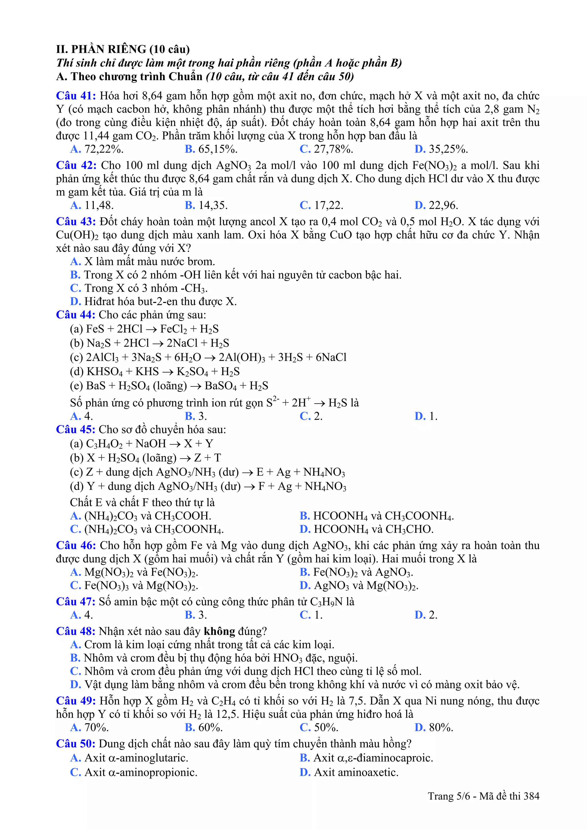 II. PHẦN RIÊNG (10 câu)
Thí sinh chỉ được làm một trong hai phần riêng (phần A hoặc phần B)
A. Theo chương trình Chuẩn (10 câu, từ câu 41 đến câu 50)
Câu 41: Hóa hơi 8,64 gam hỗn hợp gồm một axit no, đơn chức, mạch hở X và một axit no, đa chức
Y (có mạch cacbon hở, không phân nhánh) thu được một thể tích hơi bằng thể tích của 2,8 gam N2
(đo trong cùng điều kiện nhiệt độ, áp suất). Đốt cháy hoàn toàn 8,64 gam hỗn hợp hai axit trên thu
được 11,44 gam CO2. Phần trăm khối lượng của X trong hỗn hợp ban đầu là
A. 72,22%. B. 65,15%. C. 27,78%. D. 35,25%.
Câu 42: Cho 100 ml dung dịch AgNO3 2a mol/l vào 100 ml dung dịch Fe(NO3)2 a mol/l. Sau khi
phản ứng kết thúc thu được 8,64 gam chất rắn và dung dịch X. Cho dung dịch HCl dư vào X thu được
m gam kết tủa. Giá trị của m là
A. 11,48. B. 14,35. C. 17,22. D. 22,96.
Câu 43: Đốt cháy hoàn toàn một lượng ancol X tạo ra 0,4 mol CO2 và 0,5 mol H2O. X tác dụng với
Cu(OH)2 tạo dung dịch màu xanh lam. Oxi hóa X bằng CuO tạo hợp chất hữu cơ đa chức Y. Nhận
xét nào sau đây đúng với X?
A. X làm mất màu nước brom.
B. Trong X có 2 nhóm -OH liên kết với hai nguyên tử cacbon bậc hai.
C. Trong X có 3 nhóm -CH3.
D. Hiđrat hóa but-2-en thu được X.
Câu 44: Cho các phản ứng sau:
(a) FeS + 2HCl → FeCl2 + H2S
(b) Na2S + 2HCl → 2NaCl + H2S
(c) 2AlCl3 + 3Na2S + 6H2O → 2Al(OH)3 + 3H2S + 6NaCl
(d) KHSO4 + KHS → K2SO4 + H2S
(e) BaS + H2SO4 (loãng) → BaSO4 + H2S
Số phản ứng có phương trình ion rút gọn S2-
+ 2H+
→ H2S là
A. 4. B. 3. C. 2. D. 1.
Câu 45: Cho sơ đồ chuyển hóa sau:
(a) C3H4O2 + NaOH → X + Y
(b) X + H2SO4 (loãng) → Z + T
(c) Z + dung dịch AgNO3/NH3 (dư) → E + Ag + NH4NO3
(d) Y + dung dịch AgNO3/NH3 (dư) → F + Ag + NH4NO3
Chất E và chất F theo thứ tự là
A. (NH4)2CO3 và CH3COOH. B. HCOONH4 và CH3COONH4.
C. (NH4)2CO3 và CH3COONH4. D. HCOONH4 và CH3CHO.
Câu 46: Cho hỗn hợp gồm Fe và Mg vào dung dịch AgNO3, khi các phản ứng xảy ra hoàn toàn thu
được dung dịch X (gồm hai muối) và chất rắn Y (gồm hai kim loại). Hai muối trong X là
A. Mg(NO3)2 và Fe(NO3)2. B. Fe(NO3)2 và AgNO3.
C. Fe(NO3)3 và Mg(NO3)2. D. AgNO3 và Mg(NO3)2.
Câu 47: Số amin bậc một có cùng công thức phân tử C3H9N là
A. 4. B. 3. C. 1. D. 2.
Câu 48: Nhận xét nào sau đây không đúng?
A. Crom là kim loại cứng nhất trong tất cả các kim loại.
B. Nhôm và crom đều bị thụ động hóa bởi HNO3 đặc, nguội.
C. Nhôm và crom đều phản ứng với dung dịch HCl theo cùng tỉ lệ số mol.
D. Vật dụng làm bằng nhôm và crom đều bền trong không khí và nước vì có màng oxit bảo vệ.
Câu 49: Hỗn hợp X gồm H2 và C2H4 có tỉ khối so với H2 là 7,5. Dẫn X qua Ni nung nóng, thu được
hỗn hợp Y có tỉ khối so với H2 là 12,5. Hiệu suất của phản ứng hiđro hoá là
A. 70%. B. 60%. C. 50%. D. 80%.
Câu 50: Dung dịch chất nào sau đây làm quỳ tím chuyển thành màu hồng?
A. Axit α-aminoglutaric. B. Axit α,ε-điaminocaproic.
C. Axit α-aminopropionic. D. Axit aminoaxetic.
Trang 5/6 - Mã đề thi 384
 