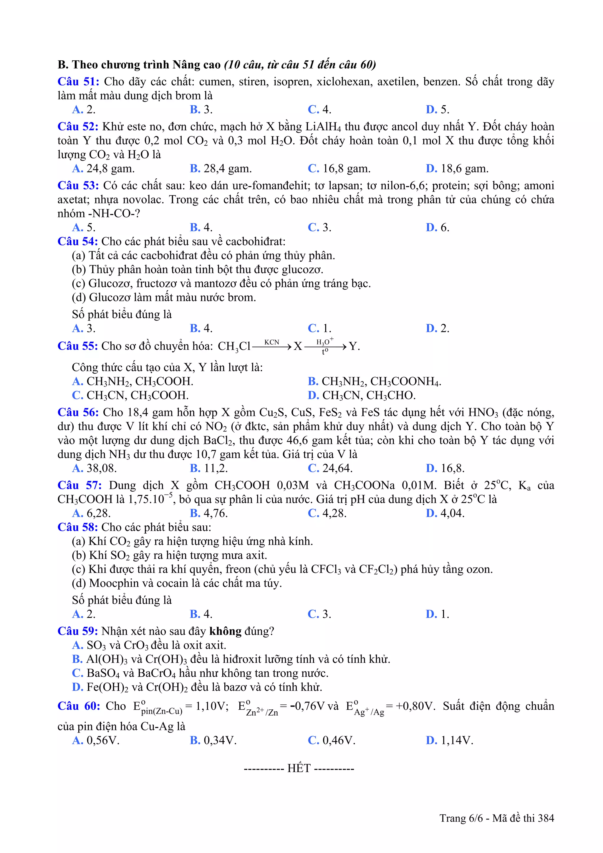 B. Theo chương trình Nâng cao (10 câu, từ câu 51 đến câu 60)
Câu 51: Cho dãy các chất: cumen, stiren, isopren, xiclohexan, axetilen, benzen. Số chất trong dãy
làm mất màu dung dịch brom là
A. 2. B. 3. C. 4. D. 5.
Câu 52: Khử este no, đơn chức, mạch hở X bằng LiAlH4 thu được ancol duy nhất Y. Đốt cháy hoàn
toàn Y thu được 0,2 mol CO2 và 0,3 mol H2O. Đốt cháy hoàn toàn 0,1 mol X thu được tổng khối
lượng CO2 và H2O là
A. 24,8 gam. B. 28,4 gam. C. 16,8 gam. D. 18,6 gam.
Câu 53: Có các chất sau: keo dán ure-fomanđehit; tơ lapsan; tơ nilon-6,6; protein; sợi bông; amoni
axetat; nhựa novolac. Trong các chất trên, có bao nhiêu chất mà trong phân tử của chúng có chứa
nhóm -NH-CO-?
A. 5. B. 4. C. 3. D. 6.
Câu 54: Cho các phát biểu sau về cacbohiđrat:
(a) Tất cả các cacbohiđrat đều có phản ứng thủy phân.
(b) Thủy phân hoàn toàn tinh bột thu được glucozơ.
(c) Glucozơ, fructozơ và mantozơ đều có phản ứng tráng bạc.
(d) Glucozơ làm mất màu nước brom.
Số phát biểu đúng là
A. 3. B. 4. C. 1. D. 2.
Câu 55: Cho sơ đồ chuyển hóa: 3
+H OKCN
o3 t
CH Cl X Y.⎯⎯⎯→ ⎯⎯⎯→
Công thức cấu tạo của X, Y lần lượt là:
A. CH3NH2, CH3COOH. B. CH3NH2, CH3COONH4.
C. CH3CN, CH3COOH. D. CH3CN, CH3CHO.
Câu 56: Cho 18,4 gam hỗn hợp X gồm Cu2S, CuS, FeS2 và FeS tác dụng hết với HNO3 (đặc nóng,
dư) thu được V lít khí chỉ có NO2 (ở đktc, sản phẩm khử duy nhất) và dung dịch Y. Cho toàn bộ Y
vào một lượng dư dung dịch BaCl2, thu được 46,6 gam kết tủa; còn khi cho toàn bộ Y tác dụng với
dung dịch NH3 dư thu được 10,7 gam kết tủa. Giá trị của V là
A. 38,08. B. 11,2. C. 24,64. D. 16,8.
Câu 57: Dung dịch X gồm CH3COOH 0,03M và CH3COONa 0,01M. Biết ở 25o
C, Ka của
CH3COOH là 1,75.10−5
, bỏ qua sự phân li của nước. Giá trị pH của dung dịch X ở 25o
C là
A. 6,28. B. 4,76. C. 4,28. D. 4,04.
Câu 58: Cho các phát biểu sau:
(a) Khí CO2 gây ra hiện tượng hiệu ứng nhà kính.
(b) Khí SO2 gây ra hiện tượng mưa axit.
(c) Khi được thải ra khí quyển, freon (chủ yếu là CFCl3 và CF2Cl2) phá hủy tầng ozon.
(d) Moocphin và cocain là các chất ma túy.
Số phát biểu đúng là
A. 2. B. 4. C. 3. D. 1.
Câu 59: Nhận xét nào sau đây không đúng?
A. SO3 và CrO3 đều là oxit axit.
B. Al(OH)3 và Cr(OH)3 đều là hiđroxit lưỡng tính và có tính khử.
C. BaSO4 và BaCrO4 hầu như không tan trong nước.
D. Fe(OH)2 và Cr(OH)2 đều là bazơ và có tính khử.
Câu 60: Cho và Suất điện động chuẩn
của pin điện hóa Cu-Ag là
o
pin(Zn-Cu)E = 1,10V; 2+
o
Zn /Zn
E = 0,76V- +
o
Ag /Ag
E = +0,80V.
A. 0,56V. B. 0,34V. C. 0,46V. D. 1,14V.
---------------------------------------------------------- HẾT ----------
Trang 6/6 - Mã đề thi 384
 