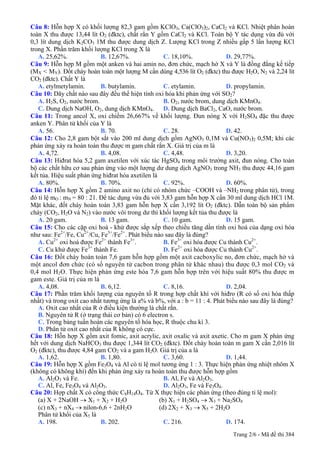 Câu 8: Hỗn hợp X có khối lượng 82,3 gam gồm KClO3, Ca(ClO3)2, CaCl2 và KCl. Nhiệt phân hoàn
toàn X thu được 13,44 lít O2 (đktc), chất rắn Y gồm CaCl2 và KCl. Toàn bộ Y tác dụng vừa đủ với
0,3 lít dung dịch K2CO3 1M thu được dung dịch Z. Lượng KCl trong Z nhiều gấp 5 lần lượng KCl
trong X. Phần trăm khối lượng KCl trong X là
A. 25,62%. B. 12,67%. C. 18,10%. D. 29,77%.
Câu 9: Hỗn hợp M gồm một anken và hai amin no, đơn chức, mạch hở X và Y là đồng đẳng kế tiếp
(MX < MY). Đốt cháy hoàn toàn một lượng M cần dùng 4,536 lít O2 (đktc) thu được H2O, N2 và 2,24 lít
CO2 (đktc). Chất Y là
A. etylmetylamin. B. butylamin. C. etylamin. D. propylamin.
Câu 10: Dãy chất nào sau đây đều thể hiện tính oxi hóa khi phản ứng với SO2?
A. H2S, O2, nước brom. B. O2, nước brom, dung dịch KMnO4.
C. Dung dịch NaOH, O2, dung dịch KMnO4. D. Dung dịch BaCl2, CaO, nước brom.
Câu 11: Trong ancol X, oxi chiếm 26,667% về khối lượng. Đun nóng X với H2SO4 đặc thu được
anken Y. Phân tử khối của Y là
A. 56. B. 70. C. 28. D. 42.
Câu 12: Cho 2,8 gam bột sắt vào 200 ml dung dịch gồm AgNO3 0,1M và Cu(NO3)2 0,5M; khi các
phản ứng xảy ra hoàn toàn thu được m gam chất rắn X. Giá trị của m là
A. 4,72. B. 4,08. C. 4,48. D. 3,20.
Câu 13: Hiđrat hóa 5,2 gam axetilen với xúc tác HgSO4 trong môi trường axit, đun nóng. Cho toàn
bộ các chất hữu cơ sau phản ứng vào một lượng dư dung dịch AgNO3 trong NH3 thu được 44,16 gam
kết tủa. Hiệu suất phản ứng hiđrat hóa axetilen là
A. 80%. B. 70%. C. 92%. D. 60%.
Câu 14: Hỗn hợp X gồm 2 amino axit no (chỉ có nhóm chức –COOH và –NH2 trong phân tử), trong
đó tỉ lệ mO : mN = 80 : 21. Để tác dụng vừa đủ với 3,83 gam hỗn hợp X cần 30 ml dung dịch HCl 1M.
Mặt khác, đốt cháy hoàn toàn 3,83 gam hỗn hợp X cần 3,192 lít O2 (đktc). Dẫn toàn bộ sản phẩm
cháy (CO2, H2O và N2) vào nước vôi trong dư thì khối lượng kết tủa thu được là
A. 20 gam. B. 13 gam. C. 10 gam. D. 15 gam.
Câu 15: Cho các cặp oxi hoá - khử được sắp xếp theo chiều tăng dần tính oxi hoá của dạng oxi hóa
như sau: Fe2+
/Fe, Cu2+
/Cu, Fe3+
/Fe2+
. Phát biểu nào sau đây là đúng?
A. Cu2+
oxi hoá được Fe2+
thành Fe3+
. B. Fe3+
oxi hóa được Cu thành Cu2+
.
C. Cu khử được Fe3+
thành Fe. D. Fe2+
oxi hóa được Cu thành Cu2+
.
Câu 16: Đốt cháy hoàn toàn 7,6 gam hỗn hợp gồm một axit cacboxylic no, đơn chức, mạch hở và
một ancol đơn chức (có số nguyên tử cacbon trong phân tử khác nhau) thu được 0,3 mol CO2 và
0,4 mol H2O. Thực hiện phản ứng este hóa 7,6 gam hỗn hợp trên với hiệu suất 80% thu được m
gam este. Giá trị của m là
A. 4,08. B. 6,12. C. 8,16. D. 2,04.
Câu 17: Phần trăm khối lượng của nguyên tố R trong hợp chất khí với hiđro (R có số oxi hóa thấp
nhất) và trong oxit cao nhất tương ứng là a% và b%, với a : b = 11 : 4. Phát biểu nào sau đây là đúng?
A. Oxit cao nhất của R ở điều kiện thường là chất rắn.
B. Nguyên tử R (ở trạng thái cơ bản) có 6 electron s.
C. Trong bảng tuần hoàn các nguyên tố hóa học, R thuộc chu kì 3.
D. Phân tử oxit cao nhất của R không có cực.
Câu 18: Hỗn hợp X gồm axit fomic, axit acrylic, axit oxalic và axit axetic. Cho m gam X phản ứng
hết với dung dịch NaHCO3 thu được 1,344 lít CO2 (đktc). Đốt cháy hoàn toàn m gam X cần 2,016 lít
O2 (đktc), thu được 4,84 gam CO2 và a gam H2O. Giá trị của a là
A. 1,62. B. 1,80. C. 3,60. D. 1,44.
Câu 19: Hỗn hợp X gồm Fe3O4 và Al có tỉ lệ mol tương ứng 1 : 3. Thực hiện phản ứng nhiệt nhôm X
(không có không khí) đến khi phản ứng xảy ra hoàn toàn thu được hỗn hợp gồm
A. Al2O3 và Fe. B. Al, Fe và Al2O3.
C. Al, Fe, Fe3O4 và Al2O3. D. Al2O3, Fe và Fe3O4.
Câu 20: Hợp chất X có công thức C8H14O4. Từ X thực hiện các phản ứng (theo đúng tỉ lệ mol):
(a) X + 2NaOH → X1 + X2 + H2O (b) X1 + H2SO4 → X3 + Na2SO4
(c) nX3 + nX4 → nilon-6,6 + 2nH2O (d) 2X2 + X3 → X5 + 2H2O
Phân tử khối của X5 là
A. 198. B. 202. C. 216. D. 174.
Trang 2/6 - Mã đề thi 384
 