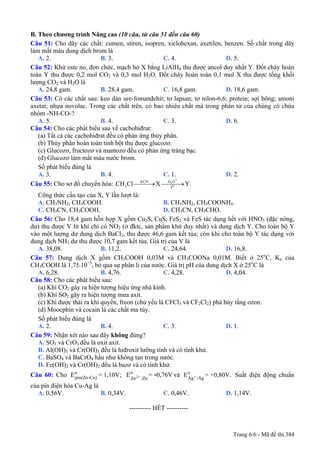 B. Theo chương trình Nâng cao (10 câu, từ câu 51 đến câu 60)
Câu 51: Cho dãy các chất: cumen, stiren, isopren, xiclohexan, axetilen, benzen. Số chất trong dãy
làm mất màu dung dịch brom là
A. 2. B. 3. C. 4. D. 5.
Câu 52: Khử este no, đơn chức, mạch hở X bằng LiAlH4 thu được ancol duy nhất Y. Đốt cháy hoàn
toàn Y thu được 0,2 mol CO2 và 0,3 mol H2O. Đốt cháy hoàn toàn 0,1 mol X thu được tổng khối
lượng CO2 và H2O là
A. 24,8 gam. B. 28,4 gam. C. 16,8 gam. D. 18,6 gam.
Câu 53: Có các chất sau: keo dán ure-fomanđehit; tơ lapsan; tơ nilon-6,6; protein; sợi bông; amoni
axetat; nhựa novolac. Trong các chất trên, có bao nhiêu chất mà trong phân tử của chúng có chứa
nhóm -NH-CO-?
A. 5. B. 4. C. 3. D. 6.
Câu 54: Cho các phát biểu sau về cacbohiđrat:
(a) Tất cả các cacbohiđrat đều có phản ứng thủy phân.
(b) Thủy phân hoàn toàn tinh bột thu được glucozơ.
(c) Glucozơ, fructozơ và mantozơ đều có phản ứng tráng bạc.
(d) Glucozơ làm mất màu nước brom.
Số phát biểu đúng là
A. 3. B. 4. C. 1. D. 2.
Câu 55: Cho sơ đồ chuyển hóa: 3
+H OKCN
o3 t
CH Cl X Y.⎯⎯⎯→ ⎯⎯⎯→
Công thức cấu tạo của X, Y lần lượt là:
A. CH3NH2, CH3COOH. B. CH3NH2, CH3COONH4.
C. CH3CN, CH3COOH. D. CH3CN, CH3CHO.
Câu 56: Cho 18,4 gam hỗn hợp X gồm Cu2S, CuS, FeS2 và FeS tác dụng hết với HNO3 (đặc nóng,
dư) thu được V lít khí chỉ có NO2 (ở đktc, sản phẩm khử duy nhất) và dung dịch Y. Cho toàn bộ Y
vào một lượng dư dung dịch BaCl2, thu được 46,6 gam kết tủa; còn khi cho toàn bộ Y tác dụng với
dung dịch NH3 dư thu được 10,7 gam kết tủa. Giá trị của V là
A. 38,08. B. 11,2. C. 24,64. D. 16,8.
Câu 57: Dung dịch X gồm CH3COOH 0,03M và CH3COONa 0,01M. Biết ở 25o
C, Ka của
CH3COOH là 1,75.10−5
, bỏ qua sự phân li của nước. Giá trị pH của dung dịch X ở 25o
C là
A. 6,28. B. 4,76. C. 4,28. D. 4,04.
Câu 58: Cho các phát biểu sau:
(a) Khí CO2 gây ra hiện tượng hiệu ứng nhà kính.
(b) Khí SO2 gây ra hiện tượng mưa axit.
(c) Khi được thải ra khí quyển, freon (chủ yếu là CFCl3 và CF2Cl2) phá hủy tầng ozon.
(d) Moocphin và cocain là các chất ma túy.
Số phát biểu đúng là
A. 2. B. 4. C. 3. D. 1.
Câu 59: Nhận xét nào sau đây không đúng?
A. SO3 và CrO3 đều là oxit axit.
B. Al(OH)3 và Cr(OH)3 đều là hiđroxit lưỡng tính và có tính khử.
C. BaSO4 và BaCrO4 hầu như không tan trong nước.
D. Fe(OH)2 và Cr(OH)2 đều là bazơ và có tính khử.
Câu 60: Cho và Suất điện động chuẩn
của pin điện hóa Cu-Ag là
o
pin(Zn-Cu)E = 1,10V; 2+
o
Zn /Zn
E = 0,76V- +
o
Ag /Ag
E = +0,80V.
A. 0,56V. B. 0,34V. C. 0,46V. D. 1,14V.
---------------------------------------------------------- HẾT ----------
Trang 6/6 - Mã đề thi 384
 