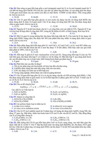 Câu 10: Đun nóng m gam hỗn hợp gồm a mol tetrapeptit mạch hở X và 2a mol tripeptit mạch hở Y
với 600 ml dung dịch NaOH 1M (vừa đủ). Sau khi các phản ứng kết thúc, cô cạn dung dịch thu được
72,48 gam muối khan của các amino axit đều có một nhóm –COOH và một nhóm –NH2 trong phân
tử. Giá trị của m là
A. 54,30. B. 66,00. C. 51,72. D. 44,48.
Câu 11: Cho 21 gam hỗn hợp gồm glyxin và axit axetic tác dụng vừa đủ với dung dịch KOH, thu
được dung dịch X chứa 32,4 gam muối. Cho X tác dụng với dung dịch HCl dư, thu được dung dịch
chứa m gam muối. Giá trị của m là
A. 22,35. B. 44,65. C. 33,50. D. 50,65.
Câu 12: Nguyên tố Y là phi kim thuộc chu kỳ 3, có công thức oxit cao nhất là YO3. Nguyên tố Y tạo
với kim loại M hợp chất có công thức MY, trong đó M chiếm 63,64% về khối lượng. Kim loại M là
A. Zn. B. Mg. C. Fe. D. Cu.
Câu 13: Đốt 5,6 gam Fe trong không khí, thu được hỗn hợp chất rắn X. Cho toàn bộ X tác dụng với
dung dịch HNO3 loãng (dư), thu được khí NO (sản phẩm khử duy nhất) và dung dịch chứa m gam
muối. Giá trị của m là
A. 22,4. B. 15,6. C. 18,0. D. 24,2.
Câu 14: Điện phân dung dịch hỗn hợp gồm 0,1 mol FeCl3, 0,2 mol CuCl2 và 0,1 mol HCl (điện cực
trơ). Khi ở catot bắt đầu thoát khí thì ở anot thu được V lít khí (đktc). Biết hiệu suất của quá trình
điện phân là 100%. Giá trị của V là
A. 5,60. B. 11,20. C. 4,48. D. 22,40.
Câu 15: Hỗn hợp X gồm 0,15 mol vinylaxetilen và 0,6 mol H2. Nung nóng hỗn hợp X (xúc tác Ni)
một thời gian, thu được hỗn hợp Y có tỉ khối so với H2 bằng 10. Dẫn hỗn hợp Y qua dung dịch brom
dư, sau khi phản ứng xảy ra hoàn toàn, khối lượng brom tham gia phản ứng là
A. 8 gam. B. 0 gam. C. 16 gam. D. 24 gam.
Câu 16: Phát biểu nào sau đây là đúng?
A. Tất cả các phản ứng của lưu huỳnh với kim loại đều cần đun nóng.
B. Ca(OH)2 được dùng làm mất tính cứng vĩnh cửu của nước.
C. CrO3 tác dụng với nước tạo ra hỗn hợp axit.
D. Trong công nghiệp, nhôm được sản xuất từ quặng đolomit.
Câu 17: Cho 29 gam hỗn hợp gồm Al, Cu và Ag tác dụng vừa đủ với 950 ml dung dịch HNO3 1,5M,
thu được dung dịch chứa m gam muối và 5,6 lít hỗn hợp khí X (đktc) gồm NO và N2O. Tỉ khối của X
so với H2 là 16,4. Giá trị của m là
A. 97,20. B. 98,20. C. 91,00. D. 98,75.
Câu 18: Cho sơ đồ chuyển hoá:
Fe(NO3)3 X Y Z Fe(NO
ot
⎯⎯→ ⎯⎯⎯⎯⎯→
o+ CO d−, t 3+ FeCl
⎯⎯⎯⎯→ + T
⎯⎯⎯→ 3)3
Các chất X và T lần lượt là
A. FeO và NaNO3. B. Fe2O3 và Cu(NO3)2.
C. FeO và AgNO3. D. Fe2O3 và AgNO3.
Câu 19: Alanin có công thức là
A. H2N-CH2-CH2-COOH. B. C6H5-NH2.
C. H2N-CH2-COOH. D. CH3-CH(NH2)-COOH.
Câu 20: Các polime thuộc loại tơ nhân tạo là
A. tơ tằm và tơ vinilon. B. tơ nilon-6,6 và tơ capron.
C. tơ visco và tơ xenlulozơ axetat. D. tơ visco và tơ nilon-6,6.
Câu 21: Cho 0,125 mol anđehit mạch hở X phản ứng với lượng dư dung dịch AgNO3 trong NH3 thu
được 27 gam Ag. Mặt khác, hiđro hoá hoàn toàn 0,25 mol X cần vừa đủ 0,5 mol H2. Dãy đồng đẳng
của X có công thức chung là
A. CnH2n(CHO)2 (n ≥ 0). B. CnH2n-3CHO (n ≥ 2).
C. CnH2n-1CHO (n ≥ 2). D. CnH2n+1CHO (n ≥ 0).
Câu 22: Dẫn luồng khí CO đi qua hỗn hợp gồm CuO và Fe2O3 nung nóng, sau một thời gian thu
được chất rắn X và khí Y. Cho Y hấp thụ hoàn toàn vào dung dịch Ba(OH)2 dư, thu được 29,55 gam
kết tủa. Chất rắn X phản ứng với dung dịch HNO3 dư thu được V lít khí NO (sản phẩm khử duy nhất,
ở đktc). Giá trị của V là
A. 4,48. B. 3,36. C. 6,72. D. 2,24.
Trang 2/5 - Mã đề thi 962
 
