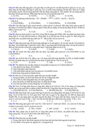 Câu 23: Đốt cháy hỗn hợp gồm 1,92 gam Mg và 4,48 gam Fe với hỗn hợp khí X gồm clo và oxi, sau
phản ứng chỉ thu được hỗn hợp Y gồm các oxit và muối clorua (không còn khí dư). Hòa tan Y bằng
một lượng vừa đủ 120 ml dung dịch HCl 2M, thu được dung dịch Z. Cho AgNO3 dư vào dung dịch Z,
thu được 56,69 gam kết tủa. Phần trăm thể tích của clo trong hỗn hợp X là
A. 51,72%. B. 53,85%. C. 56,36%. D. 76,70%.
Câu 24: Cho phương trình hóa học: 2X + 2NaOH 2CH
oCaO, t
⎯⎯⎯⎯→ 4 + K2CO3 + Na2CO3
Chất X là
A. CH2(COOK)2. B. CH3COONa. C. CH2(COONa)2. D. CH3COOK.
Câu 25: Cho hỗn hợp X gồm ancol metylic, etylen glicol và glixerol. Đốt cháy hoàn toàn m gam X
thu được 6,72 lít khí CO2 (đktc). Cũng m gam X trên cho tác dụng với Na dư thu được tối đa V lít khí H2
(đktc). Giá trị của V là
A. 5,60. B. 11,20. C. 3,36. D. 6,72.
Câu 26: Hoà tan hoàn toàn 0,1 mol FeS2 trong 200 ml dung dịch HNO3 4M, sản phẩm thu được gồm
dung dịch X và một chất khí thoát ra. Dung dịch X có thể hòa tan tối đa m gam Cu. Biết trong các
quá trình trên, sản phẩm khử duy nhất của đều là NO. Giá trị của m là+5
N
A. 9,6. B. 3,2. C. 12,8. D. 6,4.
Câu 27: Đốt cháy hoàn toàn 20 ml hơi hợp chất hữu cơ X (chỉ gồm C, H, O) cần vừa đủ 110 ml khí O2,
thu được 160 ml hỗn hợp Y gồm khí và hơi. Dẫn Y qua dung dịch H2SO4 đặc (dư), còn lại 80 ml khí Z.
Biết các thể tích khí và hơi đo ở cùng điều kiện. Công thức phân tử của X là
A. C4H10O. B. C4H8O. C. C3H8O. D. C4H8O2.
Câu 28: Số trieste khi thủy phân đều thu được sản phẩm gồm glixerol, axit CH3COOH và axit
C2H5COOH là
A. 9. B. 6. C. 2. D. 4.
Câu 29: Sục 4,48 lít khí CO2 (đktc) vào 1 lít dung dịch hỗn hợp Ba(OH)2 0,12M và NaOH 0,06M.
Sau khi các phản ứng xảy ra hoàn toàn thu được m gam kết tủa. Giá trị của m là
A. 13,79. B. 19,70. C. 7,88. D. 23,64.
Câu 30: Thí nghiệm nào sau đây chứng tỏ trong phân tử glucozơ có 5 nhóm hiđroxyl?
A. Cho glucozơ tác dụng với Cu(OH)2.
B. Thực hiện phản ứng tráng bạc.
C. Tiến hành phản ứng tạo este của glucozơ với anhiđrit axetic.
D. Khử hoàn toàn glucozơ thành hexan.
Câu 31: Khi nói về kim loại kiềm, phát biểu nào sau đây là sai?
A. Trong tự nhiên, các kim loại kiềm chỉ tồn tại ở dạng hợp chất.
B. Từ Li đến Cs khả năng phản ứng với nước giảm dần.
C. Kim loại kiềm có nhiệt độ nóng chảy và nhiệt độ sôi thấp.
D. Các kim loại kiềm có màu trắng bạc và có ánh kim.
Câu 32: Este X là hợp chất thơm có công thức phân tử là C9H10O2. Cho X tác dụng với dung dịch
NaOH, tạo ra hai muối đều có phân tử khối lớn hơn 80. Công thức cấu tạo thu gọn của X là
A. CH3COOCH2C6H5. B. C2H5COOC6H5. C. HCOOC6H4C2H5. D. C6H5COOC2H5.
Câu 33: Đốt cháy hoàn toàn m gam hỗn hợp X gồm hai este đồng phân cần dùng 27,44 lít khí O2, thu
được 23,52 lít khí CO2 và 18,9 gam H2O. Nếu cho m gam X tác dụng hết với 400 ml dung dịch
NaOH 1M, cô cạn dung dịch sau phản ứng thì thu được 27,9 gam chất rắn khan, trong đó có a mol
muối Y và b mol muối Z (MY < MZ). Các thể tích khí đều đo ở điều kiện tiêu chuẩn. Tỉ lệ a : b là
A. 3 : 5. B. 4 : 3. C. 2 : 3. D. 3 : 2.
Câu 34: Một dung dịch gồm: 0,01 mol Na+
; 0,02 mol Ca2+
; 0,02 mol và a mol ion X (bỏ qua
sự điện li của nước). Ion X và giá trị của a là
3HCO−
A. và 0,03. B. và 0,03. C. OH2
3CO −
3NO− −
và 0,03. D. Cl−
và 0,01.
Câu 35: Thủy phân este X mạch hở có công thức phân tử C4H6O2, sản phẩm thu được có khả
năng tráng bạc. Số este X thỏa mãn tính chất trên là
A. 5. B. 4. C. 3. D. 6.
Câu 36: Phát biểu nào sau đây là sai?
A. Trong một chu kì, bán kính nguyên tử kim loại nhỏ hơn bán kính nguyên tử phi kim.
B. Các nhóm A bao gồm các nguyên tố s và nguyên tố p.
Trang 3/5 - Mã đề thi 962
 