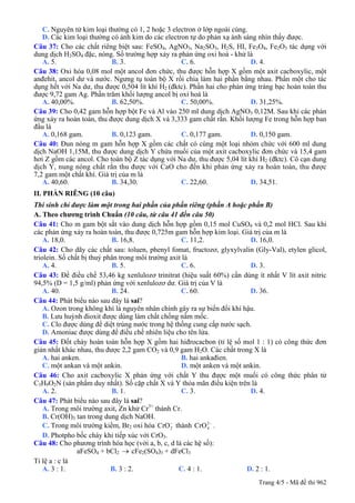 C. Nguyên tử kim loại thường có 1, 2 hoặc 3 electron ở lớp ngoài cùng.
D. Các kim loại thường có ánh kim do các electron tự do phản xạ ánh sáng nhìn thấy được.
Câu 37: Cho các chất riêng biệt sau: FeSO4, AgNO3, Na2SO3, H2S, HI, Fe3O4, Fe2O3 tác dụng với
dung dịch H2SO4 đặc, nóng. Số trường hợp xảy ra phản ứng oxi hoá - khử là
A. 5. B. 3. C. 6. D. 4.
Câu 38: Oxi hóa 0,08 mol một ancol đơn chức, thu được hỗn hợp X gồm một axit cacboxylic, một
anđehit, ancol dư và nước. Ngưng tụ toàn bộ X rồi chia làm hai phần bằng nhau. Phần một cho tác
dụng hết với Na dư, thu được 0,504 lít khí H2 (đktc). Phần hai cho phản ứng tráng bạc hoàn toàn thu
được 9,72 gam Ag. Phần trăm khối lượng ancol bị oxi hoá là
A. 40,00%. B. 62,50%. C. 50,00%. D. 31,25%.
Câu 39: Cho 0,42 gam hỗn hợp bột Fe và Al vào 250 ml dung dịch AgNO3 0,12M. Sau khi các phản
ứng xảy ra hoàn toàn, thu được dung dịch X và 3,333 gam chất rắn. Khối lượng Fe trong hỗn hợp ban
đầu là
A. 0,168 gam. B. 0,123 gam. C. 0,177 gam. D. 0,150 gam.
Câu 40: Đun nóng m gam hỗn hợp X gồm các chất có cùng một loại nhóm chức với 600 ml dung
dịch NaOH 1,15M, thu được dung dịch Y chứa muối của một axit cacboxylic đơn chức và 15,4 gam
hơi Z gồm các ancol. Cho toàn bộ Z tác dụng với Na dư, thu được 5,04 lít khí H2 (đktc). Cô cạn dung
dịch Y, nung nóng chất rắn thu được với CaO cho đến khi phản ứng xảy ra hoàn toàn, thu được
7,2 gam một chất khí. Giá trị của m là
A. 40,60. B. 34,30. C. 22,60. D. 34,51.
II. PHẦN RIÊNG (10 câu)
Thí sinh chỉ được làm một trong hai phần của phần riêng (phần A hoặc phần B)
A. Theo chương trình Chuẩn (10 câu, từ câu 41 đến câu 50)
Câu 41: Cho m gam bột sắt vào dung dịch hỗn hợp gồm 0,15 mol CuSO4 và 0,2 mol HCl. Sau khi
các phản ứng xảy ra hoàn toàn, thu được 0,725m gam hỗn hợp kim loại. Giá trị của m là
A. 18,0. B. 16,8. C. 11,2. D. 16,0.
Câu 42: Cho dãy các chất sau: toluen, phenyl fomat, fructozơ, glyxylvalin (Gly-Val), etylen glicol,
triolein. Số chất bị thuỷ phân trong môi trường axit là
A. 4. B. 5. C. 6. D. 3.
Câu 43: Để điều chế 53,46 kg xenlulozơ trinitrat (hiệu suất 60%) cần dùng ít nhất V lít axit nitric
94,5% (D = 1,5 g/ml) phản ứng với xenlulozơ dư. Giá trị của V là
A. 40. B. 24. C. 60. D. 36.
Câu 44: Phát biểu nào sau đây là sai?
A. Ozon trong không khí là nguyên nhân chính gây ra sự biến đổi khí hậu.
B. Lưu huỳnh đioxit được dùng làm chất chống nấm mốc.
C. Clo được dùng để diệt trùng nước trong hệ thống cung cấp nước sạch.
D. Amoniac được dùng để điều chế nhiên liệu cho tên lửa.
Câu 45: Đốt cháy hoàn toàn hỗn hợp X gồm hai hiđrocacbon (tỉ lệ số mol 1 : 1) có công thức đơn
giản nhất khác nhau, thu được 2,2 gam CO2 và 0,9 gam H2O. Các chất trong X là
A. hai anken. B. hai ankađien.
C. một ankan và một ankin. D. một anken và một ankin.
Câu 46: Cho axit cacboxylic X phản ứng với chất Y thu được một muối có công thức phân tử
C3H9O2N (sản phẩm duy nhất). Số cặp chất X và Y thỏa mãn điều kiện trên là
A. 2. B. 1. C. 3. D. 4.
Câu 47: Phát biểu nào sau đây là sai?
A. Trong môi trường axit, Zn khử Cr3+
thành Cr.
B. Cr(OH)3 tan trong dung dịch NaOH.
C. Trong môi trường kiềm, Br2 oxi hóa 2CrO−
thành 4CrO2−
.
D. Photpho bốc cháy khi tiếp xúc với CrO3.
Câu 48: Cho phương trình hóa học (với a, b, c, d là các hệ số):
aFeSO4 + bCl2 cFe→ 2(SO4)3 + dFeCl3
Tỉ lệ a : c là
A. 3 : 1. B. 3 : 2. C. 4 : 1. D. 2 : 1.
Trang 4/5 - Mã đề thi 962
 
